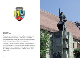BISTRI#A
Precum !i alte localit"#i din Transilvania, Bistri#a a fost fondat",
la rândul ei, în secolul al 12-lea. Ast"zi, ora!ul din jude#ul
Bistri#a-N"s"ud este populat de 75.000 de locuitori. Bistri#a se
întinde pe o suprafa#" de 145 de kilometri p"tra#i.
Construit" în anul 1470, Biserica Parohial" Evanghelic" are un
turn cu o în"l#ime de 75 de metri. În 2008, din cauza unui incen-
diu, cl"direa a fost grav avariat". Statuia reprezint" un important
ﬁu al Bistri#ei, revolu#ionarul !i poetul Andrei Mure!anu, n"scut
în anul 1816.
15
 
