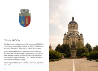 CLUJ-NAPOCA
Cluj-Napoca este capitala jude#ului Cluj. Aproximativ 325.000 de
mii de oameni locuiesc pe o suprafa#" de 180 km&. Cluj-Napoca
este, dup" Bucure!ti, al doilea ora! ca m"rime din Romania.
Istoria coloniei dacice Napoca dateaz" din timpuri preistorice.
Aici se aﬂa deja în epoca roman" o tab"r" militar" care s-a dez-
voltat rapid într-un centru economic !i rutier. Coloni!tii germani
s-au stabilit aici în secolul al 13-lea. Clujul a devenit al doilea o-
ra! ca m"rime din Regatul Ungariei.
Regele Ungariei, Matei Corvin, s-a n"scut aici, în Cluj-Napoca, în
anul 1443.
17
 