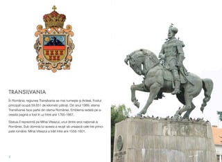 TRANSILVANIA
În România, regiunea Transilvania se mai nume!te !i Ardeal. Fostul
principat ocup" 59.651 de kilometri p"tra#i. Din anul 1989, stema
Transilvaniei face parte din stema României. Emblema redat" pe a-
ceasta pagin" a fost în uz între anii 1765-1867.
Statuia îl reprezint" pe Mihai Viteazul, unul dintre eroii na#ionali ai
României. Sub domnia lui acesta a reu!it s" uneasc" cele trei princi-
pate române. Mihai Viteazul a tr"it între anii 1558-1601.
2
 