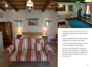 Pe lângă confortul din interior, a doua casă
de oaspeți din Micloșoara vă oferă și alte po-
sibilități.
După o zi petrecută în natură, seara aveți po-
sibilitatea de a vă relaxa în mica saună.
În camera de lângă saună există și un salon
în care se găsește o masă de biliard.
Fiecare cameră este dotată, în afară de un
pat extrem de confortabil, cu o canapea și
nu uitați, în lipsa unui televizor, casele de oas-
peți oferă suﬁcient material de lectură sub
formă de cărți.
30
 