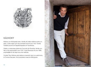 KÁLNOKY
Kálnoky von K'röspatak este o familie din înalta nobilime austro-un-
gar", a c"rei origini sunt documentate înc" din anul 1252. Familia
nobiliar" provine din Sepsik'röspatak din Transilvania.
Odat" cu instaurarea sistemului Comunist din România, familia con-
telui a fost expropriat" în anul 1947. Dup" Revolu#ia din anul 1989,
propriet"#ille lor de drept le-au fost restituite.
Contele Tibor Kálnoky este dedicat conserv"rii naturi !i a patrimoniu-
lui %inutului Secuiesc, ﬁind proprietarul casei din Miclo!oara.
32
 