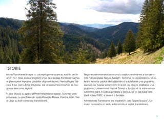 ISTORIE
Istoria Transilvaniei începe cu coloniștii germani care au sosit în țară în
anul 1147. Rolul acestor imigranți a fost de a proteja frontierele maghia-
re și europene împotriva posibililor dușmani din est. Pentru Regele Gé-
za al II-lea, care a forțat imigrarea, era de asemenea important să revi-
goreze economia regiunii.
În jurul Sibiului au apărut primele treisprezece așezări. Coloniștii care
proveneau cu precădere din spațiul Moselle-Meuse, Flandra, Köln, Trier
și Liege au fost numiți sași transilvăneni.
Regiunea administrativă autonomă a sașilor transilvăneni a fost denu-
mită "Universitatea Națiunii Săsești". Termenul de universitate nu se re-
feră la instutiția publică de învățământ ci la totalitatea unui grup etnic
sau națiune. Așadar putem vorbi în acest caz despre totalitatea unui
grup etnic. Universitatea Națiunii Săsești a funcționat ca administrație
autonomă până în a doua jumătate a secolului al 19-lea după care,
până în anul 1937, a devenit o fundație.
Administrația Transilvaniei era împărțită în cele ”Șapte Scaune”. Un
scaun reprezenta un sediu administrativ al sașilor transilvăneni.
3
 