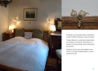 Camerele sunt amenajate foarte confortabil şi
se aﬂă în clădirile dimprejurul casei principale.
În Valea Zălanului nu există enervantele telefo-
ane mobile şi nici internet. Dacă doriţi cu a-
devărat să vă deconectaţi, atunci acesta este
locul potrivit.
Deasupra uşii de intrare este agăţat şi ceva
usturoi; nu se ştie niciodată dacă nu e vreun
vampir prin zonă.
39
 