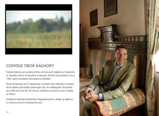 CONTELE TIBOR KÁLNOKY
Familia Kálnoky se num"r" printre cei mai vechi st"pâni ai Transilvani-
ei. Akadás, primul conduc"tor al secuilor, amintit documentar în anul
1252, este considerat întemeietorul dinastiei.
De la întoarcerea sa în Transilvania, Contele Tibor Kálnoky a început
s" se dedice domeniilor str"mo(ilor s"i. Pe meleagurile und familia
sa a tr"it mai mult de 750 de ani, vizitatorii pot savura acum lini(tea
(i natura.
Vizitatorul observ" pretutindeni dragostea pentru detaliu (i leg"tura
cu natura ce sunt omniprezente aici.
46
 