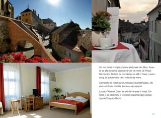Un mic hotel în mijlocul zonei pietonale din Sibiu. Aces-
ta se aﬂ" la numai câteva minute de mers de Podul
Minciunilor. Bufetul de mic dejun se aﬂ" în Casa Luxem-
burg, la aproximativ cinci minute de mers.
Camerele de hotel sunt luminoase (i prietenoase, ofe-
rindu-v" toate dot"rile la care v-a)i a(tepta.
Localul "Kleines Cafe" se aﬂ" la intrarea în hotel. Din
hotel vi se deschide o priveli(te superb" spre acope-
ri(urile Ora(ului Vechi.
57
 