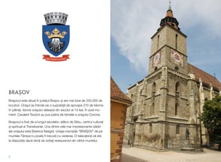 BRA!OV
Bra!ovul este situat în jude#ul Bra!ov !i are mai bine de 250.000 de
locuitori. Ora!ul se întinde pe o suprafa#" de aproape 270 de kilome-
tri p"tra#i. Istoria ora!ului dateaz" din secolul al 13-lea. În acel mo-
ment, Cavalerii Teutoni au pus piatra de temelie a ora!ului Corona.
Bra!ovul a fost de-a lungul secolelor, al"turi de Sibiu, centrul cultural
!i spiritual al Transilvaniei. Una dintre cele mai impresionante cl"diri
ale ora!ului este Biserica Neagr". Uria!a inscrip#ie "BRA$OV" de pe
muntele Tâmpa nu poate ﬁ trecut" cu vederea. O telecabin" v" st"
la dispozi#ie dac" dori#i s" vizita#i restaurantul din vârful muntelui.
5
 