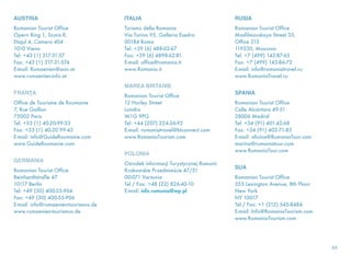 AUSTRIA
Romanian Tourist Office
Opern Ring 1, Scara R,
Etajul 4, Camera 404
1010 Viena
Tel: +43 (1) 317-31-57
Fax: +43 (1) 317-31-574
E-mail: Rumaenien@aon.at
www.rumaenien-info.at
FRANŢA
Office de Tourisme de Roumanie
7, Rue Gaillon
75002 Paris
Tel: +33 (1) 40-20-99-33
Fax: +33 (1) 40-20 99-43
E-mail: info@GuideRoumanie.com
www.GuideRoumanie.com
GERMANIA
Romanian Tourist Office
Reinhardtstraße 47
10117 Berlin
Tel: +49 (30) 400-55-904
Fax: +49 (30) 400-55-906
E-mail: info@rumaenien-tourismus.de
www.rumaenien-tourismus.de
ITALIA
Turismo della Romania
Via Torino 95, Galleria Esedra
00184 Roma
Tel: +39 (6) 488-02-67
Fax: +39 (6) 4898-62-81
E-mail: office@romania.it
www.Romania.it
MAREA BRITANIE
Romanian Tourist Office
12 Harley Street
Londra
W1G 9PG
Tel: +44 (207) 224-36-92
E-mail: romaniatravel@btconnect.com
www.RomaniaTourism.com
POLONIA
Ośrodek informacji Turystycznej Rumunii
Krakowskie Przedmieście 47/51
00-071 Varsovia
Tel / Fax: +48 (22) 826-40-10
E-mail: info.rumunia@wp.pl
RUSIA
Romanian Tourist Office
Masfilmovskaya Street 35,
Office 313
119330, Moscova
Tel: +7 (499) 143-87-65
Fax: +7 (499) 143-86-72
E-mail: info@romaniatravel.ru
www.RomaniaTravel.ru
SPANIA
Romanian Tourist Office
Calle Alcántara 49-51
28006 Madrid
Tel: +34 (91) 401-42-68
Fax: +34 (91) 402-71-83
E-mail: oficina@RumaniaTour.com
marina@rumaniatour.com
www.RumaniaTour.com
SUA
Romanian Tourist Office
355 Lexington Avenue, 8th Floor
New York
NY 10017
Tel / Fax: +1 (212) 545-8484
E-mail: Info@RomaniaTourism.com
www.RomaniaTourism.com 
64
 