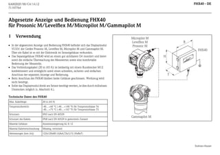 FHX40 - DE

KA00202F/00/C4/14.12
71197764

Abgesetzte Anzeige und Bedienung FHX40
für Prosonic M/Levelflex M/Micropilot M/Gammapilot M

 In der abgesetzten Anzeige und Bedienung FHX40 befindet sich das Displaymodul
VU331 der Geräte Prosonic M, Levelflex M, Micropilot M und Gammapilot M.
Über ein Kabel ist es mit der Elektronik im Sensorgehäuse verbunden.
 Das Separatgehäuse FHX40 wird an einem gut sichtbaren Ort montiert und bietet
somit die einfache Überwachung des Messwertes sowie eine komfortable
Bedienung der Messstelle.
 Das Verbindungskabel (20 m (65 ft)) ist beidseitig mit einem Rundstecker M12
konfektioniert und ermöglicht somit einen schnellen, sicheren und einfachen
Anschluss der separaten Anzeige und Bedienung.
 Beim Anschluss des FHX40 bleiben beide Gehäuse geschlossen. Werkzeug wird
nicht benötigt.
 Sollte das Displaymodul direkt am Sensor benötigt werden, ist dies durch müheloses
Umstecken möglich (s. Abschnitt 4.).

Micropilot M
Levelflex M
Prosonic M

B
FHX40

EN
Ord
er
Ser Code:
.-N
o.:

H
DR
ES
S+
HA
US
ER

Me
Messbere
asu ich
ring
ran
U 16. ge ma
x. 20
4... ..36
20
m
mAV DC

IP

Maulburg

Verwendung

65

T

A >70

°C

: t
>85

°C

Made in Germany

1

T

Technische Daten des FHX40
Max. Kabellänge:

20 m (65 ft)

Temperaturbereich:

-40…+60 °C (-40…+140 °F) für Temperaturklasse T6
-40…+75 °C (-40…+167 °F) für Temperaturklasse T5

Schutzart:

IP65 nach EN 60529

Schutzart des Kabels:

IP68 nach EN 60529 in gestecktem Zustand

Material Gehäuse:

Aluminiumlegierung AL Si 12

Material Kabelverschraubung:

Messing, vernickelt

Abmessungen [mm (in)]:

Gammapilot M

122x120x80 (4,8x4,72x3,15) (HxBxT)

Endress+Hauser

 