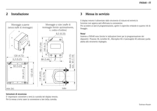 FHX40 - IT

2

Installazione

3

Montaggio a tubo (staffe di
montaggio fornite opzionalmente,
v. codice d'ordine)

Montaggio a parete
(senza staffe di montaggio)

88 (3.46)

96 (3.78)

118 (4.65)

122 (4.8)

82 (3.23)

106 (4.17)

Nota!
Insieme a FHX40 sono fornite le indicazioni brevi per la programmazione dei
dispositivi Prosonic M, Levelfex M , Micropilot M e Gammapilot M utilizzate quella
adatta allo strumento impiegato.

max. 80 (3.15)
min. 30 (1.18)

120 (4.72)
6,3 (0.25)

Il display remoto è alimentato dallo strumento di misura ed entrerà in
funzione non appena sarà effettuata la connessione.
Per accedere ai tasti di programmazione, aprire il coperchio svitando le quattro viti di
fissaggio.

160 (6.3)

180 (7.09)

8,5 (0.33)

Messa in servizio

mm (in)

tubo

Istruzioni di sicurezza:
E' importante connettere a terra la custodia del display remoto.
Per la messa a terra usare la connessione a lato della custodia.
Endress+Hauser

 