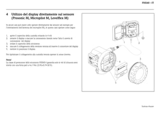 FHX40 - IT

4

Utilizzo del display direttamente sul sensore
(Prosonic M, Micropilot M, Levelflex M)

In alcuni casi può essere utile operare direttamente dal sensore (ad esempio per
l'orientamento dell'antenna del micropilot M), in questo caso operare come segue:

1. aprire il coperchio della custodia svitando le 4 viti
2. estrarre il display e staccare la connessione tirando verso l'alto il cavetto di
connessione del display
3. svitare il coperchio dello strumento
4. staccare il collegamento della versione remota ed inserire il connettore del display
5. mettere in posizione il display.

1

2

Per ripristinare il collegamento alla custodia remota operare in senso inverso.
EN
D
M RE

3

Ord
ICR SS
er
OP +HA
Se Code
r.-No
ILO US
:
.:
T
E

R

IP
T

65

A >7

0°C
:

t >8

4

Maulburg

II

Mes
Measber
ei
surin ch
g ra
nge
U 16
max
. 20
4...2 ...36
m
0 m V DC
A

5°C

Made in Germany

Nota!
La classe di protezione dello strumento FHX40 è garantita solo le viti di chiusura sono
strette con una forza pari a 4±1 Nm (2.95±0.74 lbf ft).

ER
US
HA
S+
ES
DR
EN

5

Endress+Hauser

 