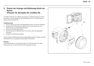 FHX40 - DE

4

Einsatz der Anzeige und Bedienung direkt am
Sensor
(Prosonic M, Micropilot M, Levelflex M)

In einigen Situationen ist es hilfreich die Anzeige und Bedienung direkt am Sensor
einzusetzen, wie zum Beispiel bei der Inbetriebnahme oder zur Ausrichtung der
Antenne (beim Micropilot M).

1

EN
D
M RE

R

Soll die Anzeige und Bedienung wieder im Separatgehäuse platziert werden, sind diese
Arbeitsschritte in der umgekehrten Reihenfolge durchzuführen.

IP
T

65

A >7

0°C
:

t >8

4

Maulburg

II

Mes
Measber
ei
surin ch
g ra
nge
U 16
max
. 20
4...2 ...36
m
0 m V DC
A

2

3

Ord
ICR SS
er
OP +HA
Se Code
r.-No
ILO US
:
.:
T
E

5°C

Made in Germany

Vorgehensweise:
1. Alle 4 Schrauben am Deckel des Separatgehäuses lösen und Deckel aufklappen.
2. Anzeige durch Hochdrücken des Hakens (an der unteren Kante) aus der
Halterung lösen und Displaykabel abstecken.
3. Deckel vom Gehäuse abschrauben.
4. Steckverbindung zur Elektronik lösen und an diese Stelle das Displaykabel
einstecken.
5. Anzeige in die Halterung einhängen.

ER
US
HA
S+
ES
DR
EN

Hinweis!
Um das FHX40 dicht zu verschließen, müssen die Deckelschrauben mit einem
Drehmoment von 4±1 Nm (2,95±0,74 lbf ft) angezogen werden.

5

Endress+Hauser

 