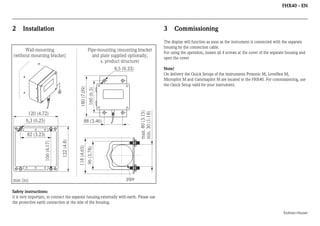 FHX40 - EN

2

Installation

3

Wall-mounting
(without mounting bracket)

Pipe-mounting (mounting bracket
and plate supplied optionally,
s. product structure)

88 (3.46)

96 (3.78)

118 (4.65)

122 (4.8)

106 (4.17)

82 (3.23)

mm (in)

Note!
On delivery the Quick Setups of the instruments Prosonic M, Levelflex M,
Micropilot M and Gammapilot M are located in the FHX40. For commissioning, use
the Quick Setup valid for your instrument.

max. 80 (3.15)
min. 30 (1.18)

120 (4.72)
6,3 (0.25)

The display will function as soon as the instrument is connected with the separate
housing by the connection cable.
For using the operation, loosen all 4 screws at the cover of the separate housing and
open the cover

160 (6.3)

180 (7.09)

8,5 (0.33)

Commissioning

pipe

Safety instructions:
It is very important, to connect the separate housing externally with earth. Please use
the protective earth connection at the side of the housing.
Endress+Hauser

 