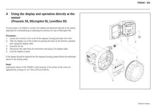 FHX40 - EN

4

Using the display and operation directly at the
sensor
(Prosonic M, Micropilot M, Levelflex M)

In some cases, it is helpful to connect the display and operation directly at the sensor,
especially for commissioning or adjusting the antenna (in case of Micropilot M).
Procedure:
1. Loosen all 4 screws at the cover of the separate housing and open the cover.
2. Take the display out of the holder by pushing the hook (at the bottom) upwards
and unplug the display cable
3. Unscrew the lid.
4. Disconnect the cable from the electronics and plug in the display cable.
5. Lock the display in place.
EN
D
M RE

65

A >7

0°C
:

t >8

4

Maulburg

IP
T

Note!
Leak-proof closure of the FHX40 is only ensured, if the screws of the cover are
tightened by a torque of 4±1 Nm (2.95±0.74 lbf ft).

R

II

Mes
Measber
ei
surin ch
g ra
nge
U 16
max
. 20
4...2 ...36
m
0 m V DC
A

2

3

Ord
ICR SS
er
OP +HA
Se Code
r.-No
ILO US
:
.:
T
E

5°C

Made in Germany

If the display should be replaced into the separate housing, please follow the worksteps
above in the reverse order.

1

ER
US
HA
S+
ES
DR
EN

5

Endress+Hauser

 