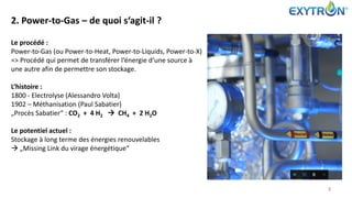 2. Power-to-Gas – de quoi s‘agit-il ?
3
Le procédé :
Power-to-Gas (ou Power-to-Heat, Power-to-Liquids, Power-to-X)
=> Procédé qui permet de transférer l‘énergie d‘une source à
une autre afin de permettre son stockage.
L‘histoire :
1800 - Electrolyse (Alessandro Volta)
1902 – Méthanisation (Paul Sabatier)
„Procès Sabatier“ : CO2 + 4 H2  CH4 + 2 H2O
Le potentiel actuel :
Stockage à long terme des énergies renouvelables
 „Missing Link du virage énergétique“
 