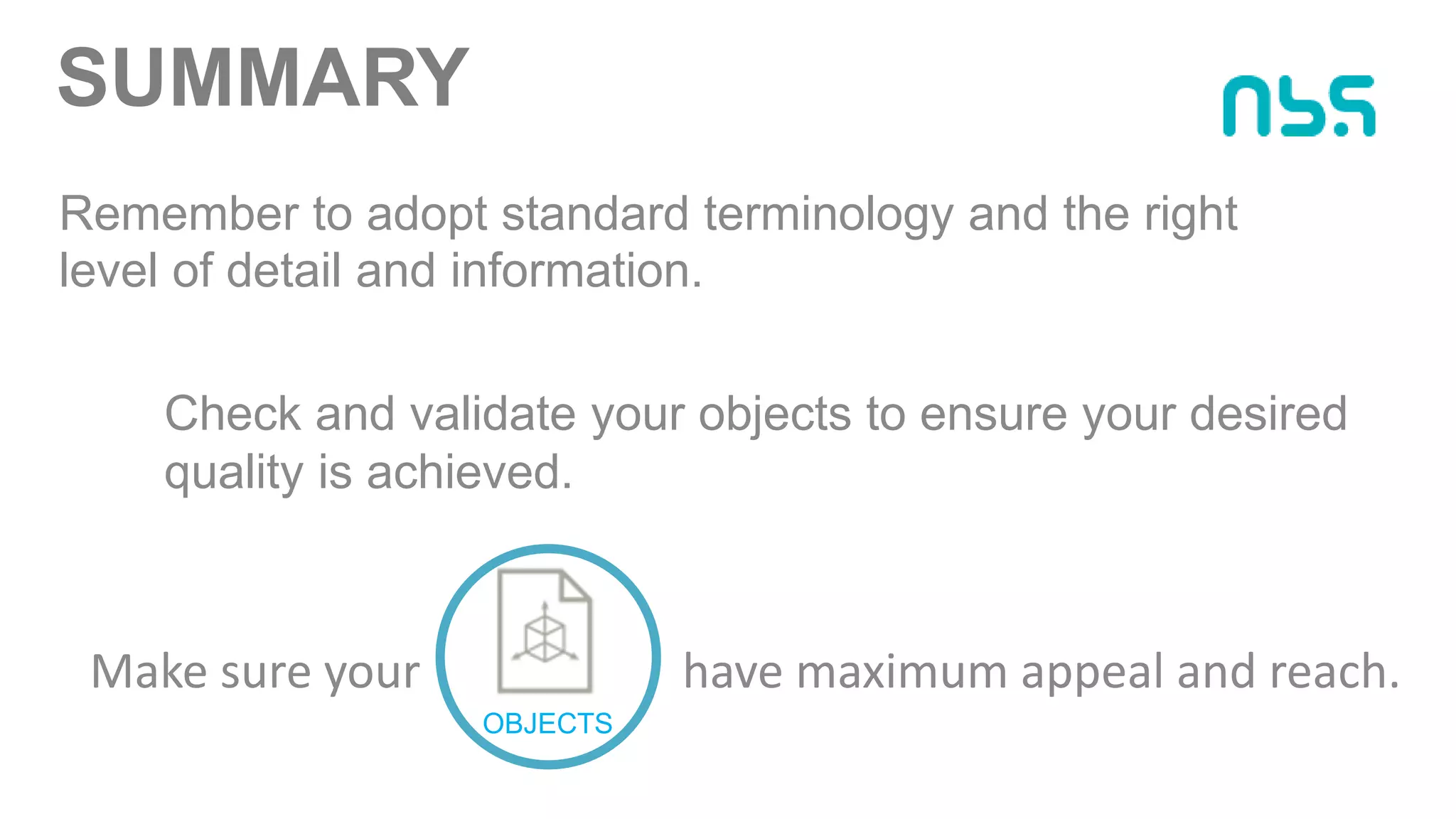 SUMMARY
Make sure your have maximum appeal and reach.
OBJECTS
Remember to adopt standard terminology and the right
level of detail and information.
Check and validate your objects to ensure your desired
quality is achieved.
 