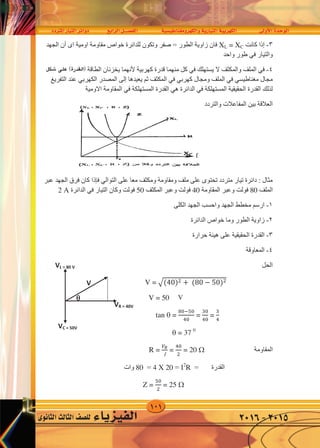 101
‫املرتدد‬‫التيار‬‫دوائر‬ ‫الرابع‬‫الف�صــــل‬ ‫والكهرومغناطي�سية‬‫التيارية‬‫الكهربية‬ ‫أوىل‬‫ل‬‫ا‬‫الوحدة‬
‫الثانوى‬‫الثالث‬‫لل�صف‬ ‫الفيزياء‬ 2016-2015
٣-‫ﺇﺫﺍ‬‫ﻛﺎﻧﺖ‬XL = XC‫ﺍﻯ‬ ‫ﺍﻭﻣﻴﺔ‬ ‫ﻣﻘﺎﻭﻣﺔ‬ ‫ﺧﻮﺍﺹ‬ ‫ﻟﻠﺪﺍﺋﺮﺓ‬ ‫ﻭﺗﻜﻮﻥ‬ ‫ﺻﻔﺮ‬ = ‫ﺍﻟﻄﻮﺭ‬ ‫ﺯﺍﻭﻳﺔ‬ ‫ﻓﺎﻥ‬‫ﺃﻥ‬‫ﺍﻟﺠﻬﺪ‬
‫ﻭﺍﻟﺘﻴﺎﺭ‬‫ﻓﻲ‬‫ﻭﺍﺣﺪ‬ ‫ﻁﻮﺭ‬
٤-‫ﻓﻲ‬‫ﻳﺴﺘﻬﻠﻚ‬ ‫ﻻ‬ ‫ﻭﺍﻟﻤﻜﺜﻒ‬ ‫ﺍﻟﻤﻠﻒ‬‫ﻓﻲ‬‫ﻛﻬﺮﺑﻴﺔ‬ ‫ﻗﺪﺭﺓ‬ ‫ﻣﻨﻬﻤﺎ‬ ‫ﻛﻞ‬‫ﻷﻧﻬﻤﺎ‬‫ﻳﺸﻜﻞ‬ ( ‫ﺍﻟﻘﺪﺭﺓ‬ ) ‫ﺍﻟﻄﺎﻗﺔ‬ ‫ﻳﺨﺰﻧﺎﻥ‬
‫ﻣﺠﺎﻝ‬‫ﻣﻐﻨﺎﻁﻴﺴﻲ‬‫ﻓﻲ‬‫ﻭﻣﺠﺎﻝ‬ ‫ﺍﻟﻤﻠﻒ‬‫ﻛﻬﺮﺑﻲ‬‫ﻓﻲ‬‫ﻳﻌﻴﺪﻫﺎ‬ ‫ﺛﻢ‬ ‫ﺍﻟﻤﻜﺜﻒ‬‫ﺇﻟﻰ‬‫ﺍﻟﻤﺼﺪﺭ‬‫ﺍﻟﻜﻬﺮﺑﻲ‬‫ﺍﻟﺘﻔﺮﻳﻎ‬ ‫ﻋﻨﺪ‬
‫ﺍﻟﻤﺴﺘﻬﻠﻜﺔ‬ ‫ﺍﻟﺤﻘﻴﻘﻴﺔ‬ ‫ﺍﻟﻘﺪﺭﺓ‬ ‫ﻟﺬﻟﻚ‬‫ﻓﻲ‬‫ﺍﻟﺪﺍﺋﺮﺓ‬‫ﻫﻲ‬‫ﺍﻟﻤﺴﺘﻬﻠﻜﺔ‬ ‫ﺍﻟﻘﺪﺭﺓ‬‫ﻓﻲ‬‫ﺍﻻﻭﻣﻴﺔ‬ ‫ﺍﻟﻤﻘﺎﻭﻣﺔ‬
‫ﻭﺍﻟﺘﺮﺩﺩ‬ ‫ﺍﻟﻤﻔﺎﻋﻼﺕ‬ ‫ﺑﻴﻦ‬ ‫ﺍﻟﻌﻼﻗﺔ‬
‫ﻋﻠﻰ‬ ‫ﻣﻌﺎ‬ ‫ﻭﻣﻜﺜﻒ‬ ‫ﻭﻣﻘﺎﻭﻣﺔ‬ ‫ﻣﻠﻒ‬ ‫ﻋﻠﻰ‬ ‫ﺗﺤﺘﻮﻯ‬ ‫ﻣﺘﺮﺩﺩ‬ ‫ﺗﻴﺎﺭ‬ ‫ﺩﺍﺋﺮﺓ‬ : ‫ﻣﺜﺎﻝ‬‫ﺍﻟﺘﻮﺍﻟﻲ‬‫ﻓﺈﺫﺍ‬‫ﻋﺒﺮ‬ ‫ﺍﻟﺠﻬﺪ‬ ‫ﻓﺮﻕ‬ ‫ﻛﺎﻥ‬
‫ﺍﻟﻤﻠﻒ‬80‫ﺍﻟﻤﻘﺎﻭﻣﺔ‬ ‫ﻭﻋﺒﺮ‬ ‫ﻓﻮﻟﺖ‬40‫ﺍﻟﻤﻜﺜﻒ‬ ‫ﻭﻋﺒﺮ‬ ‫ﻓﻮﻟﺖ‬50‫ﺍﻟﺘﻴﺎﺭ‬ ‫ﻭﻛﺎﻥ‬ ‫ﻓﻮﻟﺖ‬‫ﻓﻲ‬‫ﺍﻟﺪﺍﺋﺮﺓ‬2 A
١-‫ﺍﻟﻜﻠﻰ‬ ‫ﺍﻟﺠﻬﺪ‬ ‫ﻭﺍﺣﺴﺐ‬ ‫ﺍﻟﺠﻬﺪ‬ ‫ﻣﺨﻄﻂ‬ ‫ﺍﺭﺳﻢ‬
٢-‫ﺍﻟﺪﺍﺋﺮﺓ‬ ‫ﺧﻮﺍﺹ‬ ‫ﻭﻣﺎ‬ ‫ﺍﻟﻄﻮﺭ‬ ‫ﺯﺍﻭﻳﺔ‬
٣-‫ﺍﻟﻘﺪﺭﺓ‬‫ﺣﺮﺍﺭﺓ‬ ‫ﻫﻴﺌﺔ‬ ‫ﻋﻠﻰ‬ ‫ﺍﻟﺤﻘﻴﻘﻴﺔ‬
٤-‫ﺍﻟﻤﻌﺎﻭﻗﺔ‬
‫ﺍﻟﺤﻞ‬
V = �(40)� + (80 − 50)�
V = 50
tan  =
80−50
40
=
30
40
=
3
4
 = 37 0
c
‫ﺍﻟﻤﻘﺎﻭﻣﺔ‬R =
𝑉𝑅

=
40
�
= 20 
= ‫ﺍﻟﻘﺪﺭﺓ‬2
R=4 X 20=80‫ﻭﺍﺕ‬
Z =
50
�
= 25 
VL = 80 V
V
VR = 40V
VC = 50V
 V
٣-‫ﺇﺫﺍ‬‫ﻛﺎﻧﺖ‬XL = XC‫ﺍﻯ‬ ‫ﺍﻭﻣﻴﺔ‬ ‫ﻣﻘﺎﻭﻣﺔ‬ ‫ﺧﻮﺍﺹ‬ ‫ﻟﻠﺪﺍﺋﺮﺓ‬ ‫ﻭﺗﻜﻮﻥ‬ ‫ﺻﻔﺮ‬ = ‫ﺍﻟﻄﻮﺭ‬ ‫ﺯﺍﻭﻳﺔ‬ ‫ﻓﺎﻥ‬‫ﺃﻥ‬‫ﺍﻟﺠﻬﺪ‬
‫ﻭﺍﻟﺘﻴﺎﺭ‬‫ﻓﻲ‬‫ﻭﺍﺣﺪ‬ ‫ﻁﻮﺭ‬
٤-‫ﻓﻲ‬‫ﻳﺴﺘﻬﻠﻚ‬ ‫ﻻ‬ ‫ﻭﺍﻟﻤﻜﺜﻒ‬ ‫ﺍﻟﻤﻠﻒ‬‫ﻓﻲ‬‫ﻛﻬﺮﺑﻴﺔ‬ ‫ﻗﺪﺭﺓ‬ ‫ﻣﻨﻬﻤﺎ‬ ‫ﻛﻞ‬‫ﻷﻧﻬﻤﺎ‬‫ﻳﺸﻜﻞ‬ ( ‫ﺍﻟﻘﺪﺭﺓ‬ ) ‫ﺍﻟﻄﺎﻗﺔ‬ ‫ﻳﺨﺰﻧﺎﻥ‬
‫ﻣﺠﺎﻝ‬‫ﻣﻐﻨﺎﻁﻴﺴﻲ‬‫ﻓﻲ‬‫ﻭﻣﺠﺎﻝ‬ ‫ﺍﻟﻤﻠﻒ‬‫ﻛﻬﺮﺑﻲ‬‫ﻓﻲ‬‫ﻳﻌﻴﺪﻫﺎ‬ ‫ﺛﻢ‬ ‫ﺍﻟﻤﻜﺜﻒ‬‫ﺇﻟﻰ‬‫ﺍﻟﻤﺼﺪﺭ‬‫ﺍﻟﻜﻬﺮﺑﻲ‬‫ﺍﻟﺘﻔﺮﻳﻎ‬ ‫ﻋﻨﺪ‬
‫ﺍﻟﻤﺴﺘﻬﻠﻜﺔ‬ ‫ﺍﻟﺤﻘﻴﻘﻴﺔ‬ ‫ﺍﻟﻘﺪﺭﺓ‬ ‫ﻟﺬﻟﻚ‬‫ﻓﻲ‬‫ﺍﻟﺪﺍﺋﺮﺓ‬‫ﻫﻲ‬‫ﺍﻟﻤﺴﺘﻬﻠﻜﺔ‬ ‫ﺍﻟﻘﺪﺭﺓ‬‫ﻓﻲ‬‫ﺍﻻﻭﻣﻴﺔ‬ ‫ﺍﻟﻤﻘﺎﻭﻣﺔ‬
‫ﻭﺍﻟﺘﺮﺩﺩ‬ ‫ﺍﻟﻤﻔﺎﻋﻼﺕ‬ ‫ﺑﻴﻦ‬ ‫ﺍﻟﻌﻼﻗﺔ‬
‫ﻋﻠﻰ‬ ‫ﻣﻌﺎ‬ ‫ﻭﻣﻜﺜﻒ‬ ‫ﻭﻣﻘﺎﻭﻣﺔ‬ ‫ﻣﻠﻒ‬ ‫ﻋﻠﻰ‬ ‫ﺗﺤﺘﻮﻯ‬ ‫ﻣﺘﺮﺩﺩ‬ ‫ﺗﻴﺎﺭ‬ ‫ﺩﺍﺋﺮﺓ‬ : ‫ﻣﺜﺎﻝ‬‫ﺍﻟﺘﻮﺍﻟﻲ‬‫ﻓﺈﺫﺍ‬‫ﻋﺒﺮ‬ ‫ﺍﻟﺠﻬﺪ‬ ‫ﻓﺮﻕ‬ ‫ﻛﺎﻥ‬
‫ﺍﻟﻤﻠﻒ‬80‫ﺍﻟﻤﻘﺎﻭﻣﺔ‬ ‫ﻭﻋﺒﺮ‬ ‫ﻓﻮﻟﺖ‬40‫ﺍﻟﻤﻜﺜﻒ‬ ‫ﻭﻋﺒﺮ‬ ‫ﻓﻮﻟﺖ‬50‫ﺍﻟﺘﻴﺎﺭ‬ ‫ﻭﻛﺎﻥ‬ ‫ﻓﻮﻟﺖ‬‫ﻓﻲ‬‫ﺍﻟﺪﺍﺋﺮﺓ‬2 A
١-‫ﺍﻟﻜﻠﻰ‬ ‫ﺍﻟﺠﻬﺪ‬ ‫ﻭﺍﺣﺴﺐ‬ ‫ﺍﻟﺠﻬﺪ‬ ‫ﻣﺨﻄﻂ‬ ‫ﺍﺭﺳﻢ‬
٢-‫ﺍﻟﺪﺍﺋﺮﺓ‬ ‫ﺧﻮﺍﺹ‬ ‫ﻭﻣﺎ‬ ‫ﺍﻟﻄﻮﺭ‬ ‫ﺯﺍﻭﻳﺔ‬
٣-‫ﺍﻟﻘﺪﺭﺓ‬‫ﺣﺮﺍﺭﺓ‬ ‫ﻫﻴﺌﺔ‬ ‫ﻋﻠﻰ‬ ‫ﺍﻟﺤﻘﻴﻘﻴﺔ‬
٤-‫ﺍﻟﻤﻌﺎﻭﻗﺔ‬
‫ﺍﻟﺤﻞ‬
V = �(40)� + (80 − 50)�
V = 50
tan  =
80−50
40
=
30
40
=
3
4
 = 37 0
c
‫ﺍﻟﻤﻘﺎﻭﻣﺔ‬R =
𝑉𝑅

=
40
�
= 20 
= ‫ﺍﻟﻘﺪﺭﺓ‬2
R=4 X 20=80‫ﻭﺍﺕ‬
Z =
50
�
= 25 
VL = 80 V
V
VR = 40V
VC = 50V

‫�شكل‬ ‫على‬ )‫(القدرة‬
f
V
 