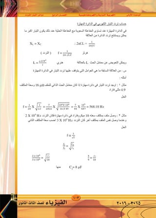 103
‫املرتدد‬‫التيار‬‫دوائر‬ ‫الرابع‬‫الف�صــــل‬ ‫والكهرومغناطي�سية‬‫التيارية‬‫الكهربية‬ ‫أوىل‬‫ل‬‫ا‬‫الوحدة‬
‫الثانوى‬‫الثالث‬‫لل�صف‬ ‫الفيزياء‬ 2016-2015
‫ﺍﻟﺘﻴﺎﺭ‬ ‫ﺗﺮﺩﺩ‬ ‫ﺣﺴﺎﺏ‬‫ﺍﻟﻜﻬﺮﺑﻲ‬‫ﻓﻲ‬‫ﺍﻟﻤﻬﺘﺰﺓ‬ ‫ﺍﻟﺪﺍﺋﺮﺓ‬
‫ﻓﻲ‬‫ﻣﺎ‬ ‫ﺍﻛﺒﺮ‬ ‫ﺍﻟﺘﻴﺎﺭ‬ ‫ﻳﻜﻮﻥ‬ ‫ﺫﻟﻚ‬ ‫ﻋﻨﺪ‬ ‫ﺍﻟﺤﺜﻴﺔ‬ ‫ﺍﻟﻤﻔﺎﻋﻠﺔ‬ ‫ﻣﻊ‬ ‫ﺍﻟﺴﻌﻮﻳﺔ‬ ‫ﺍﻟﻤﻔﺎﻋﻠﺔ‬ ‫ﺗﺴﺎﻭﻯ‬ ‫ﻋﻨﺪ‬ ‫ﺍﻟﻤﻬﺘﺰﺓ‬ ‫ﺍﻟﺪﺍﺋﺮﺓ‬
‫ﺍﻟﻌﻼﻗﺔ‬ ‫ﻣﻦ‬ ‫ﺍﻟﺪﺍﺋﺮﺓ‬ ‫ﺗﺮﺩﺩ‬ ‫ﻭﻳﺴﺘﻨﺘﺞ‬ ‫ﻳﻤﻜﻦ‬
XL = XC 2πf.L =
�
����
‫ﻫﺮﺗﺰ‬f =
�
�� √�.�
( ‫ﺍﻟﺘﺮﺩﺩ‬ )
‫ﺍﻟﺤﺚ‬ ‫ﻣﻌﺎﻣﻞ‬ ‫ﻋﻦ‬ ‫ﺍﻟﺘﻌﻮﻳﺾ‬ ‫ﻭﻳﻤﻜﻦ‬L‫ﺑﺎﻟﻌﻼﻗﺔ‬‫ﻫﻨﺮﻱ‬L =
 � ��
�
‫ﻣﺎ‬ ‫ﺍﻟﺴﺎﺑﻘﺔ‬ ‫ﺍﻟﻌﻼﻗﺔ‬ ‫ﻣﻦ‬ : ‫ﺱ‬‫ﻫﻲ‬‫ﺍﻟﻌﻮﺍﻣﻞ‬‫ﺍﻟﺘﻲ‬‫ﺍﻟﺘﻴﺎﺭ‬ ‫ﺗﺮﺩﺩ‬ ‫ﻋﻠﻴﻬﺎ‬ ‫ﻳﺘﻮﻗﻒ‬‫ﻓﻲ‬‫ﺍﻟﻤﻬﺘﺰﺓ‬ ‫ﺍﻟﺪﺍﺋﺮﺓ‬
‫ﺃﻣﺜﻠﻪ‬:
‫ﻣﺜﺎﻝ‬١:‫ﻟﻠﻤﻠﻒ‬ ‫ﺍﻟﺬﺍﺗﻲ‬ ‫ﺍﻟﺤﺚ‬ ‫ﻣﻌﺎﻣﻞ‬ ‫ﻛﺎﻥ‬ ‫ﺇﺫﺍ‬ ‫ﻣﻬﺘﺰﺓ‬ ‫ﺩﺍﺋﺮﺓ‬ ‫ﻓﻲ‬ ‫ﺍﻟﺘﻴﺎﺭ‬ ‫ﺗﺮﺩﺩ‬ ‫ﺍﻭﺟﺪ‬16 F‫ﺍﻟﻤﻜﺜﻒ‬ ‫ﻭﺳﻌﺔ‬
4.9‫ﻓﺎﺭﺍﺩ‬ ‫ﻣﻠﻠﻲ‬
‫ﺍﻟﺤﻞ‬
f =
�
��
X �
�
�.�
=
�
�𝑋��
X �
�06 𝑋 �04
�6 𝑋 4�
=
�
44
X
�05
4𝑋�
= 568.18 HZ
‫ﻣﺜﺎﻝ‬٢‫ﺳﻌﺘﻪ‬ ‫ﺑﻤﻜﺜﻒ‬ ‫ﻣﻠﻒ‬ ‫ﻭﺻﻞ‬ :18‫ﻣﻴﻜﺮﻭﻓﺎﺭﺍﺩ‬‫ﻓﻲ‬‫ﺍﻟﺘﺮﺩﺩ‬ ‫ﻓﻜﺎﻥ‬ ‫ﻣﻬﺘﺰﺓ‬ ‫ﺩﺍﺋﺮﺓ‬2 X 104
HZ
‫ﺑﻤﻜﺜﻒ‬ ‫ﺍﻟﻤﻠﻒ‬ ‫ﻧﻔﺲ‬ ‫ﻭﺻﻞ‬ ‫ﻭﻋﻨﺪﻣﺎ‬‫ﺃﺧﺮ‬‫ﺍﻟﺘﺮﺩﺩ‬ ‫ﻛﺎﻥ‬3 X 104
HZ‫ﺍﻟﻤﻜﺜﻒ‬ ‫ﺳﻌﺔ‬ ‫ﺍﺣﺴﺐ‬‫ﺍﻟﺜﺎﻧﻲ‬
‫ﺍﻟﺤﻞ‬
f 
�
√�
��
��
= �
��
��
� � �04
3 � �04
= �
�
�8
4
�
=
�
�8
C = 8 F‫ﻣﻨﻬﺎ‬
‫ﺍﻟﺘﻴﺎﺭ‬ ‫ﺑﻤﺮﻭﺭ‬ ‫ﻓﻘﻂ‬ ‫ﺗﺴﻤﺢ‬ ‫ﺍﻟﺮﻧﻴﻦ‬ ‫ﺩﺍﺋﺮﺓ‬ ‫ﻭﻟﻜﻦ‬‫ﺍﻟﺬﻱ‬‫ﺍﻻﺳﺘﻤﺎﻉ‬ ‫ﺗﺮﻳﺪ‬ ‫ﻭﻋﻨﺪﻣﺎ‬ . ‫ﺍﻟﺪﺍﺋﺮﺓ‬ ‫ﺗﺮﺩﺩ‬ ‫ﻣﻊ‬ ‫ﺗﺮﺩﺩﻩ‬ ‫ﻳﺘﻔﻖ‬
‫ﺇﻟﻰ‬‫ﺇﺫﺍﻋﺔ‬‫ﺍﻟﻤﻜﺜﻒ‬ ‫ﺳﻌﺔ‬ ‫ﺑﺘﻐﻴﺮ‬ ‫ﺍﻟﺪﺍﺋﺮﺓ‬ ‫ﺗﺮﺩﺩ‬ ‫ﻣﻦ‬ ‫ﺗﻐﻴﺮ‬ ‫ﻓﺎﻧﻚ‬ ‫ﻣﻌﻴﻨﺔ‬‫ﺃﻭ‬‫ﺍﻟﺘﻴﺎﺭ‬ ‫ﻓﻴﻤﺮ‬ ‫ﺍﻟﻤﻠﻒ‬ ‫ﻟﻔﺎﺕ‬ ‫ﻋﺪﺩ‬‫ﺍﻟﺬﻱ‬
‫ﻳﻤﺮ‬ ‫ﺛﻢ‬ ‫ﺍﻟﺪﺍﺋﺮﺓ‬ ‫ﺗﺮﺩﺩ‬ ‫ﻣﻊ‬ ‫ﻳﺘﻔﻖ‬ ‫ﺗﺮﺩﺩﻩ‬‫ﻓﻲ‬‫ﺛﻢ‬ ‫ﻭﺗﻘﻮﻳﻤﻪ‬ ‫ﺗﻜﺒﻴﺮﺓ‬ ‫ﻣﺜﻞ‬ ‫ﻣﻌﻴﻨﺔ‬ ‫ﻟﻌﻤﻠﻴﺎﺕ‬ ‫ﻳﺨﻀﻊ‬ ‫ﺍﻻﺳﺘﻘﺒﺎﻝ‬ ‫ﺟﻬﺎﺯ‬
‫ﺍﻟﺼﻮﺕ‬ ‫ﻋﻦ‬ ‫ﺍﻟﻤﻌﺒﺮ‬ ‫ﺍﻟﺘﻴﺎﺭ‬ ‫ﻓﺼﻞ‬‫ﺍﻟﺬﻱ‬‫ﻳﻤﺮ‬‫ﻓﻲ‬‫ﺍﻻﺳﺘﻘﺒﺎﻝ‬ ‫ﺳﻤﺎﻋﺔ‬
H
z
z
z
2
22
 