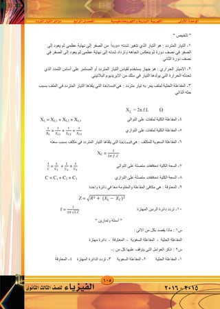 105
‫املرتدد‬‫التيار‬‫دوائر‬ ‫الرابع‬‫الف�صــــل‬ ‫والكهرومغناطي�سية‬‫التيارية‬‫الكهربية‬ ‫أوىل‬‫ل‬‫ا‬‫الوحدة‬
‫الثانوى‬‫الثالث‬‫لل�صف‬ ‫الفيزياء‬ 2016-2015
XL = 2π.f.L 
٤-‫ﻋﻠﻰ‬ ‫ﻟﻤﻠﻔﺎﺕ‬ ‫ﺍﻟﻜﻠﻴﺔ‬ ‫ﺍﻟﻤﻔﺎﻋﻠﺔ‬‫ﺍﻟﺘﻮﺍﻟﻲ‬XL = XL1 + XL2 + XL3
٥-‫ﻋﻠﻰ‬ ‫ﻟﻤﻠﻔﺎﺕ‬ ‫ﺍﻟﻜﻠﻴﺔ‬ ‫ﺍﻟﻤﻔﺎﻋﻠﺔ‬‫ﺍﻟﺘﻮﺍﺯﻱ‬
�
��
=
�
𝑋��
+
�
𝑋��
+
�
𝑋�3
٦-: ‫ﻟﻠﻤﻜﺜﻒ‬ ‫ﺍﻟﺴﻌﻮﻳﺔ‬ ‫ﺍﻟﻤﻔﺎﻋﻠﺔ‬‫ﻫﻲ‬‫ﺍﻟﻤﻘﺎﻭﻣﺔ‬‫ﺍﻟﺘﻲ‬‫ﺍﻟﻤﺘﺮﺩﺩ‬ ‫ﺍﻟﺘﻴﺎﺭ‬ ‫ﻳﻠﻘﺎﻫﺎ‬‫ﻓﻲ‬‫ﺳﻌﺘﻪ‬ ‫ﺑﺴﺒﺐ‬ ‫ﻣﻜﺜﻒ‬
XC =
�
�� � .�
٧-‫ﻋﻠﻰ‬ ‫ﻣﺘﺼﻠﺔ‬ ‫ﻟﻠﻤﻜﺜﻔﺎﺕ‬ ‫ﺍﻟﻜﻠﻴﺔ‬ ‫ﺍﻟﺴﻌﺔ‬‫ﺍﻟﺘﻮﺍﻟﻲ‬
�
�
=
�
��
+
�
��
+
�
�3
٨-‫ﻋﻠﻰ‬ ‫ﻣﺘﺼﻠﺔ‬ ‫ﻟﻠﻤﻜﺜﻔﺎﺕ‬ ‫ﺍﻟﻜﻠﻴﺔ‬ ‫ﺍﻟﺴﻌﺔ‬‫ﺍﻟﺘﻮﺍﺯﻱ‬C = C1 + C2 + C3
٩-: ‫ﺍﻟﻤﻌﺎﻭﻗﺔ‬‫ﻫﻲ‬‫ﻣﻌﺎ‬ ‫ﻭﺍﻟﻤﻘﺎﻭﻣﺔ‬ ‫ﺍﻟﻤﻔﺎﻋﻠﺔ‬ ‫ﻣﻜﺎﻓﺊ‬‫ﻓﻲ‬‫ﻭﺍﺣﺪﺓ‬ ‫ﺩﺍﺋﺮﺓ‬
Z = �𝑅� + (𝑋� − 𝑋�)�
١٠-‫ﺍﻟﻤﻬﺘﺰﺓ‬ ‫ﺍﻟﺮﻧﻴﻦ‬ ‫ﺩﺍﺋﺮﺓ‬ ‫ﺗﺮﺩﺩ‬f =
�
�� √�.�
"‫ﺃﺳﺌﻠﺔ‬" ‫ﻭﺗﻤﺎﺭﻳﻦ‬
‫ﺱ‬١‫ﺍﻻﺗﻰ‬ ‫ﻣﻦ‬ ‫ﺑﻜﻞ‬ ‫ﻳﻘﺼﺪ‬ ‫ﻣﺎﺫﺍ‬ ::
‫ﺍﻟﺤﺜﻴﺔ‬ ‫ﺍﻟﻤﻔﺎﻋﻠﺔ‬-‫ﺍﻟﺴﻌﻮﻳﺔ‬ ‫ﺍﻟﻤﻔﺎﻋﻠﺔ‬-‫ﺍﻟﻤﻌﺎﻭﻗﺔ‬-‫ﻣﻬﺘﺰﺓ‬ ‫ﺩﺍﺋﺮﺓ‬
‫ﺱ‬٢: ‫ﻣﻦ‬ ‫ﻛﻞ‬ ‫ﻋﻠﻴﻬﺎ‬ ‫ﻳﺘﻮﻗﻒ‬ ‫ﺍﻟﺘﻰ‬ ‫ﺍﻟﻌﻮﺍﻣﻞ‬ ‫ﺍﺫﻛﺮ‬ :-
١-‫ﺍﻟﺤﺜﻴﺔ‬ ‫ﺍﻟﻤﻔﺎﻋﻠﺔ‬٢-‫ﺍﻟﺴﻌﻮﻳﺔ‬ ‫ﺍﻟﻤﻔﺎﻋﻠﺔ‬٣-‫ﺍﻟﻤﻬﺘﺰﺓ‬ ‫ﺍﻟﺪﺍﺋﺮﺓ‬ ‫ﺗﺮﺩﺩ‬٤-‫ﺍﻟﻤﻌﺎﻭﻗﺔ‬
‫ﺱ‬٣‫ﻣﻌﺎ‬ ‫ﻣﺘﺼﻠﺔ‬ ‫ﻣﻜﺜﻔﺎﺕ‬ ‫ﻟﻌﺪﺓ‬ ‫ﺍﻟﻜﻠﻴﺔ‬ ‫ﺍﻟﺴﻌﺔ‬ ‫ﻧﺤﺴﺐ‬ ‫ﻛﻴﻒ‬ :
‫ﺃ‬-‫ﻋﻠﻰ‬‫ﺍﻟﺘﻮﺍﻟﻲ‬‫ﺏ‬-‫ﻋﻠﻰ‬‫ﺍﻟﺘﻮﺍﺯﻱ‬
‫ﺱ‬٤‫ﻋﻤﻠﻬﺎ‬ ‫ﺷﺮﺡ‬ ‫ﻣﻊ‬ ‫ﺍﻟﻤﻬﺘﺰﺓ‬ ‫ﺍﻟﺪﺍﺋﺮﺓ‬ ‫ﺗﺘﺮﻛﺐ‬ ‫ﻣﻤﺎ‬ :
‫ﺱ‬٥‫ﺍﻟ‬ ‫ﺩﺍﺋﺮﺓ‬ ‫ﺗﺘﺮﻛﺐ‬ ‫ﻣﻤﺎ‬ :‫ﻋﻤﻠﻬﺎ‬ ‫ﺷﺮﺡ‬ ‫ﻣﻊ‬ ‫ﺮﻧﻴﻦ‬‫ﻓﻲ‬‫ﺍﻻﺳﺘﻘﺒﺎﻝ‬ ‫ﺟﻬﺎﺯ‬‫ﺍﻟﻼﺳﻠﻜﻲ‬
‫املمانعة‬
‫ﺍﻟﺮﻧﻴﻦ‬ ‫ﺩﺍﺋﺮﺓ‬ ‫ﺗﺘﺼﻞ‬‫ﻓﻲ‬‫ﺍﻻﺳﺘﻘﺒﺎﻝ‬ ‫ﺟﻬﺎﺯ‬‫ﺍﻟﻼﺳﻠﻜﻲ‬
‫ﺑﻬﻮﺍﺋﻲ‬)‫ﺃ﷼‬‫ﺗﺼﻞ‬ ‫ﺣﻴﺚ‬ ‫ﺍﻻﺳﺘﻘﺒﺎﻝ‬ ‫ﺟﻬﺎﺯ‬ (‫ﺇﻟﻰ‬‫ﺍﻟﻬﻮﺍﺋﻲ‬
‫ﻣﺤﻄﺎﺕ‬ ‫ﻣﻮﺟﺎﺕ‬‫ﺍﻹﺫﺍﻋﺔ‬‫ﻣﻌﻴﻦ‬ ‫ﺗﺮﺩﺩ‬ ‫ﻟﻪ‬ ‫ﻣﻨﻬﺎ‬ ‫ﻟﻜﻞ‬ ‫ﺍﻟﻤﺨﺘﻠﻔﺔ‬‫ﻓﺈﻧﻬﺎ‬‫ﺗﺆﺛﺮ‬‫ﻓﻲ‬‫ﺍﻟﻬﻮ‬‫ﺍﺋﻲ‬‫ﻟﻬﺎ‬ ‫ﺗﻴﺎﺭﺍﺕ‬ ‫ﻓﻴﻪ‬ ‫ﻭﺗﻮﻟﺪ‬
‫ﺍﻟﻤﺤﻄﺎﺕ‬ ‫ﺗﺮﺩﺩ‬ ‫ﻧﻔﺲ‬
" ‫ﺗﻠﺨﻴﺺ‬ "
١-‫ﺍﻟﺘﻴﺎﺭ‬ ‫ﻫﻮ‬ : ‫ﺍﻟﻤﺘﺮﺩﺩ‬ ‫ﺍﻟﺘﻴﺎﺭ‬‫ﺍﻟﺬﻱ‬‫ﺍﻟﺼﻔﺮ‬ ‫ﻣﻦ‬ ‫ﺑﺎﻧﺘﻈﺎﻡ‬ ‫ﺷﺪﺗﻪ‬ ‫ﺗﺘﻐﻴﺮ‬‫ﺇﻟﻰ‬‫ﻳﻌﻮﺩ‬ ‫ﺛﻢ‬ ‫ﻋﻈﻤﻰ‬ ‫ﻧﻬﺎﻳﺔ‬‫ﺇﻟﻰ‬
‫ﺍﻟﺼﻔﺮ‬‫ﻓﻲ‬‫ﺷﺪﺗﻪ‬ ‫ﻭﺗﺰﺩﺍﺩ‬ ‫ﺍﺗﺠﺎﻫﻪ‬ ‫ﻳﻨﻌﻜﺲ‬ ‫ﺛﻢ‬ ‫ﺩﻭﺭﺓ‬ ‫ﻧﺼﻒ‬‫ﺇﻟﻰ‬‫ﻳﻌﻮﺩ‬ ‫ﺛﻢ‬ ‫ﻋﻈﻤﻰ‬ ‫ﻧﻬﺎﻳﺔ‬‫ﺇﻟﻰ‬‫ﺍﻟﺼﻔﺮ‬‫ﻓﻲ‬
‫ﺩﻭﺭﺓ‬ ‫ﻧﺼﻒ‬‫ﺍﻟﺜﺎﻧﻲ‬
٢-‫ﺍﻻﻣﻴﺘﺮ‬‫ﺍﻟﺤﺮﺍﺭﻱ‬‫ﺍﻟﻤﺘﺮﺩﺩ‬ ‫ﺍﻟﺘﻴﺎﺭ‬ ‫ﻟﻘﻴﺎﺱ‬ ‫ﻳﺴﺘﺨﺪﻡ‬ ‫ﺟﻬﺎﺯ‬ ‫ﻫﻮ‬ :‫ﺃﻭ‬‫ﻋﻠﻰ‬ ‫ﺍﻟﻤﺴﺘﻤﺮ‬‫ﺃﺳﺎﺱ‬‫ﺍﻟﺘﻤﺪﺩ‬‫ﺍﻟﺬﻱ‬
‫ﺍﻟﺤﺮﺍﺭﺓ‬ ‫ﺗﺤﺪﺛﻪ‬‫ﺍﻟﺘﻲ‬‫ﺍﻟﺘﻴﺎﺭ‬ ‫ﻳﻮﻟﺪﻫﺎ‬‫ﻓﻲ‬‫ﺍﻻﻳﺮﻳﺪﻳﻮﻡ‬ ‫ﻣﻦ‬ ‫ﺳﻠﻚ‬‫ﺍﻟﺒﻼﺗﻴﻨﻲ‬
٣-: ‫ﻣﺘﺮﺩﺩ‬ ‫ﺗﻴﺎﺭ‬ ‫ﺑﻪ‬ ‫ﻳﻤﺮ‬ ‫ﻟﻤﻠﻒ‬ ‫ﺍﻟﺤﺜﻴﺔ‬ ‫ﺍﻟﻤﻔﺎﻋﻠﺔ‬‫ﻫﻲ‬‫ﺍﻟﻤﻘﺎﻭﻣﺔ‬‫ﺍﻟﺘﻲ‬‫ﺍﻟﻤﺘﺮﺩﺩ‬ ‫ﺍﻟﺘﻴﺎﺭ‬ ‫ﻳﻠﻘﺎﻫﺎ‬‫ﻓﻲ‬‫ﺑﺴﺒﺐ‬ ‫ﺍﻟﻤﻠﻒ‬
‫ﺣﺜﻪ‬‫ﺍﻟﺬﺍﺗﻲ‬
‫ﺃﺭﺿﻰ‬
‫املمانعة‬
ً‫ا‬‫دوري‬
L
‫لـمكثفات‬
‫لـمكثفات‬
 