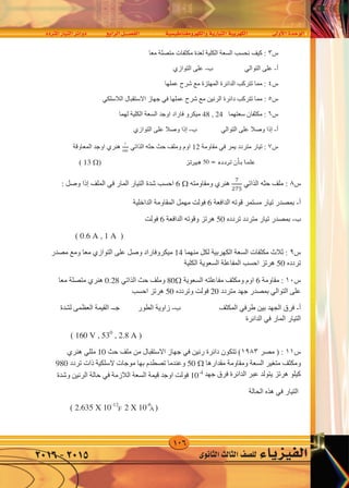 106
‫املرتدد‬‫التيار‬‫دوائر‬ ‫الرابع‬‫الف�صــــل‬ ‫والكهرومغناطي�سية‬‫التيارية‬‫الكهربية‬ ‫أوىل‬‫ل‬‫ا‬‫الوحدة‬
‫الثانوى‬‫الثالث‬‫لل�صف‬ ‫الفيزياء‬2016-2015
‫ﺱ‬٨‫ﺣﺜﻪ‬ ‫ﻣﻠﻒ‬ :‫ﺍﻟﺬﺍﺗﻲ‬
�
��5
‫ﻫﻨﺮﻱ‬‫ﻭﻣﻘﺎﻭﻣﺘﻪ‬6 ‫ﺍﻟﻤﺎﺭ‬ ‫ﺍﻟﺘﻴﺎﺭ‬ ‫ﺷﺪﺓ‬ ‫ﺍﺣﺴﺐ‬‫ﻓﻲ‬‫ﺍﻟﻤﻠﻒ‬‫ﺇﺫﺍ‬: ‫ﻭﺻﻞ‬
‫ﺃ‬-‫ﺍﻟﺪﺍﻓﻌﺔ‬ ‫ﻗﻮﺗﻪ‬ ‫ﻣﺴﺘﻤﺮ‬ ‫ﺗﻴﺎﺭ‬ ‫ﺑﻤﺼﺪﺭ‬6‫ﺍﻟﺪﺍﺧﻠﻴﺔ‬ ‫ﺍﻟﻤﻘﺎﻭﻣﺔ‬ ‫ﻣﻬﻤﻞ‬ ‫ﻓﻮﻟﺖ‬
‫ﺏ‬-‫ﺗﺮﺩﺩﻩ‬ ‫ﻣﺘﺮﺩﺩ‬ ‫ﺗﻴﺎﺭ‬ ‫ﺑﻤﺼﺪﺭ‬50‫ﺍﻟﺪﺍﻓﻌﺔ‬ ‫ﻭﻗﻮﺗﻪ‬ ‫ﻫﺮﺗﺰ‬6‫ﻓﻮﻟﺖ‬
)0.6 A , 1 A(
‫ﺱ‬٩‫ﻣﻨﻬﻤﺎ‬ ‫ﻟﻜﻞ‬ ‫ﺍﻟﻜﻬﺮﺑﻴﺔ‬ ‫ﺍﻟﺴﻌﺔ‬ ‫ﻣﻜﺜﻔﺎﺕ‬ ‫ﺛﻼﺙ‬ :14‫ﻋﻠﻰ‬ ‫ﻭﺻﻞ‬ ‫ﻣﻴﻜﺮﻭﻓﺎﺭﺍﺩ‬‫ﺍﻟﺘﻮﺍﺯﻱ‬‫ﻣﺼﺪﺭ‬ ‫ﻭﻣﻊ‬ ‫ﻣﻌﺎ‬
‫ﺗﺮﺩﺩﻩ‬50‫ﺍﻟﻜ‬ ‫ﺍﻟﺴﻌﻮﻳﺔ‬ ‫ﺍﻟﻤﻔﺎﻋﻠﺔ‬ ‫ﺍﺣﺴﺐ‬ ‫ﻫﺮﺗﺰ‬‫ﻠﻴﺔ‬
‫ﺱ‬١٠‫ﻣﻘﺎﻭﻣﺔ‬ :6‫ﺍﻟﺴﻌﻮﻳﺔ‬ ‫ﻣﻔﺎﻋﻠﺘﻪ‬ ‫ﻭﻣﻜﺜﻒ‬ ‫ﺍﻭﻡ‬80‫ﺣﺚ‬ ‫ﻭﻣﻠﻒ‬‫ﺍﻟﺬﺍﺗﻲ‬0.28‫ﻫﻨﺮﻱ‬‫ﻣﻌﺎ‬ ‫ﻣﺘﺼﻠﺔ‬
‫ﻋﻠﻰ‬‫ﺍﻟﺘﻮﺍﻟﻲ‬‫ﻣﺘﺮﺩﺩ‬ ‫ﺟﻬﺪ‬ ‫ﺑﻤﺼﺪﺭ‬20‫ﻭﺗﺮﺩﺩﻩ‬ ‫ﻓﻮﻟﺖ‬50‫ﺍﺣﺴﺐ‬ ‫ﻫﺮﺗﺰ‬
‫ﺃ‬-‫ﺑﻴﻦ‬ ‫ﺍﻟﺠﻬﺪ‬ ‫ﻓﺮﻕ‬‫ﻁﺮﻓﻲ‬‫ﺏ‬ ‫ﺍﻟﻤﻜﺜﻒ‬-‫ﺟـ‬ ‫ﺍﻟﻄﻮﺭ‬ ‫ﺯﺍﻭﻳﺔ‬-‫ﻟﺸﺪﺓ‬ ‫ﺍﻟﻌﻈﻤﻰ‬ ‫ﺍﻟﻘﻴﻤﺔ‬
‫ﺍﻟﻤﺎﺭ‬ ‫ﺍﻟﺘﻴﺎﺭ‬‫ﻓﻲ‬‫ﺍﻟﺪﺍﺋﺮﺓ‬
)160 V , 530
, 2.8 A(
‫ﺱ‬١١‫ﻣﺼﺮ‬ ) :١٩٨٣‫ﺭﻧﻴﻦ‬ ‫ﺩﺍﺋﺮﺓ‬ ‫ﺗﺘﻜﻮﻥ‬ (‫ﻓﻲ‬‫ﺣﺚ‬ ‫ﻣﻠﻒ‬ ‫ﻣﻦ‬ ‫ﺍﻻﺳﺘﻘﺒﺎﻝ‬ ‫ﺟﻬﺎﺯ‬10‫ﻣﻠﻠﻲ‬‫ﻫﻨﺮﻱ‬
‫ﻣﻘﺪﺍﺭﻫﺎ‬ ‫ﻭﻣﻘﺎﻭﻣﺔ‬ ‫ﺍﻟﺴﻌﺔ‬ ‫ﻣﺘﻐﻴﺮ‬ ‫ﻭﻣﻜﺜﻒ‬50 ‫ﺗﺮﺩﺩ‬ ‫ﺫﺍﺕ‬ ‫ﻻﺳﻠﻜﻴﺔ‬ ‫ﻣﻮﺟﺎﺕ‬ ‫ﺑﻬﺎ‬ ‫ﺗﺼﻄﺪﻡ‬ ‫ﻭﻋﻨﺪﻣﺎ‬980
‫ﺟﻬﺪ‬ ‫ﻓﺮﻕ‬ ‫ﺍﻟﺪﺍﺋﺮﺓ‬ ‫ﻋﺒﺮ‬ ‫ﻳﺘﻮﻟﺪ‬ ‫ﻫﺮﺗﺰ‬ ‫ﻛﻴﻠﻮ‬
10-4
‫ﺍﻟﻼﺯﻣﺔ‬ ‫ﺍﻟﺴﻌﺔ‬ ‫ﻗﻴﻤﺔ‬ ‫ﺍﻭﺟﺪ‬ ‫ﻓﻮﻟﺖ‬‫ﻓﻲ‬‫ﺍﻟﺘﻴﺎﺭ‬ ‫ﻭﺷﺪﺓ‬ ‫ﺍﻟﺮﻧﻴﻦ‬ ‫ﺣﺎﻟﺔ‬‫ﻓﻲ‬‫ﻫﺬﻩ‬‫ﺍﻟﺤﺎﻟﺔ‬
)2.635 X 10-12
, 2 X 10-6
(
‫ﺱ‬١٢) :‫ﺍﻷﺯﻫﺮ‬١٩٨٤‫ﺍﻟﺤﺜﻴﺔ‬ ‫ﻣﻔﺎﻋﻠﺘﻪ‬ ‫ﻣﻠﻒ‬ ‫ﻣﻦ‬ ‫ﻣﻜﻮﻧﺔ‬ ‫ﻛﻬﺮﺑﻴﺔ‬ ‫ﺩﺍﺋﺮﺓ‬ (250 ‫ﻋﻠﻰ‬ ‫ﻣﺘﺼﻞ‬‫ﺍﻟﺘﻮﺍﻟﻲ‬
‫ﻗﻴﻤﺘﻬﺎ‬ ‫ﺑﻤﻘﺎﻭﻣﺔ‬100 ‫ﺍﻟﻜﻬﺮﺑﻴﺔ‬ ‫ﺍﻟﺪﺍﻓﻌﺔ‬ ‫ﻗﻮﺗﻪ‬ ‫ﺍﻟﻤﺘﺮﺩﺩ‬ ‫ﻟﻠﺘﻴﺎﺭ‬ ‫ﻭﻣﺼﺪﺭ‬ ‫ﺍﻟﺴﻌﺔ‬ ‫ﻣﺘﻐﻴﺮ‬ ‫ﻭﻣﻜﺜﻒ‬200‫ﻓﻮﻟﺖ‬
‫ﻭﺗﺮﺩﺩﻩ‬
�000
44
‫ﺍﻟﻤﺎﺭ‬ ‫ﺍﻟﺘﻴﺎﺭ‬ ‫ﺷﺪﺓ‬ ‫ﻓﻮﺻﻠﺖ‬ ‫ﻫﺮﺗﺰ‬‫ﻓﻲ‬‫ﺍﻟﺪﺍﺋﺮﺓ‬‫ﺇﻟﻰ‬: ‫ﺍﻭﺟﺪ‬ ‫ﻟﻬﺎ‬ ‫ﻗﻴﻤﺔ‬ ‫ﺍﻛﺒﺮ‬
‫ﺃ‬-‫ﺍﻟﻤﻜﺜﻒ‬ ‫ﺳﻌﺔ‬‫ﺍﻟﺘﻲ‬‫ﻗﻴﻤﺔ‬ ‫ﺍﻛﺒﺮ‬ ‫ﺍﻟﺘﻴﺎﺭ‬ ‫ﺷﺪﺓ‬ ‫ﺟﻌﻠﺖ‬
‫ﺏ‬-‫ﺑﻴﻦ‬ ‫ﺍﻟﺠﻬﺪ‬ ‫ﻓﺮﻕ‬‫ﻁﺮﻓﻲ‬‫ﻭﺍﻟﻤﻜﺜﻒ‬ ‫ﺍﻟﻤﻠﻒ‬‫ﻓﻲ‬‫ﺍﻟﺤﺎﻟﺔ‬ ‫ﻫﺬﻩ‬
‫ﺍﻟﺤﺜﻴﺔ‬ ‫ﺍﻟﻤﻔﺎﻋﻠﺔ‬-‫ﺍﻟﺴﻌﻮﻳﺔ‬ ‫ﺍﻟﻤﻔﺎﻋﻠﺔ‬-‫ﺍﻟﻤﻌﺎ‬
‫ﺱ‬٢‫ﻣ‬ ‫ﻛﻞ‬ ‫ﻋﻠﻴﻬﺎ‬ ‫ﻳﺘﻮﻗﻒ‬ ‫ﺍﻟﺘﻰ‬ ‫ﺍﻟﻌﻮﺍﻣﻞ‬ ‫ﺍﺫﻛﺮ‬ :
١-‫ﺍﻟﺤﺜﻴﺔ‬ ‫ﺍﻟﻤﻔﺎﻋﻠﺔ‬٢-‫ﺍﻟﺴﻌﻮﻳﺔ‬ ‫ﺍﻟﻤﻔﺎﻋﻠﺔ‬
‫ﺱ‬٣‫ﻣﻜﺜﻔﺎﺕ‬ ‫ﻟﻌﺪﺓ‬ ‫ﺍﻟﻜﻠﻴﺔ‬ ‫ﺍﻟﺴﻌﺔ‬ ‫ﻧﺤﺴﺐ‬ ‫ﻛﻴﻒ‬ :
‫ﺃ‬-‫ﻋﻠﻰ‬‫ﺍﻟﺘﻮﺍﻟﻲ‬‫ﺏ‬-‫ﻋﻠﻰ‬‫ﺍﻟﺘﻮﺍﺯﻱ‬
‫ﺱ‬٤‫ﻋ‬ ‫ﺷﺮﺡ‬ ‫ﻣﻊ‬ ‫ﺍﻟﻤﻬﺘﺰﺓ‬ ‫ﺍﻟﺪﺍﺋﺮﺓ‬ ‫ﺗﺘﺮﻛﺐ‬ ‫ﻣﻤﺎ‬ :
‫ﺱ‬٥‫ﺍﻟ‬ ‫ﺩﺍﺋﺮﺓ‬ ‫ﺗﺘﺮﻛﺐ‬ ‫ﻣﻤﺎ‬ :‫ﻋﻤ‬ ‫ﺷﺮﺡ‬ ‫ﻣﻊ‬ ‫ﺮﻧﻴﻦ‬
‫ﺱ‬٦‫ﺳﻌﺘﻬﻤﺎ‬ ‫ﻣﻜﺜﻔﺎﻥ‬ :48 , 24‫ﻓﺎﺭ‬ ‫ﻣﻴﻜﺮﻭ‬
‫ﺃ‬-‫ﺇﺫﺍ‬‫ﻋﻠﻰ‬ ‫ﻭﺻﻼ‬‫ﺍﻟﺘﻮﺍﻟﻲ‬‫ﺏ‬-‫ﺇﺫﺍ‬‫ﻭ‬
‫ﺱ‬٧:‫ﻳﻤﺮ‬ ‫ﻣﺘﺮﺩﺩ‬ ‫ﺗﻴﺎﺭ‬‫ﻓﻲ‬‫ﻣﻘﺎﻭﻣﺔ‬12‫ﻭﻣ‬ ‫ﺍﻭﻡ‬
)13 (
‫ﺍﻟﺤﺜﻴﺔ‬ ‫ﺍﻟﻤﻔﺎﻋﻠﺔ‬-‫ﺍﻟﺴﻌﻮﻳﺔ‬ ‫ﺍﻟﻤﻔﺎﻋﻠﺔ‬-‫ﺍﻟﻤﻌﺎﻭﻗﺔ‬-‫ﻣﻬﺘﺰﺓ‬ ‫ﺩﺍﺋﺮﺓ‬
‫ﺱ‬٢: ‫ﻣﻦ‬ ‫ﻛﻞ‬ ‫ﻋﻠﻴﻬﺎ‬ ‫ﻳﺘﻮﻗﻒ‬ ‫ﺍﻟﺘﻰ‬ ‫ﺍﻟﻌﻮﺍﻣﻞ‬ ‫ﺍﺫﻛﺮ‬ :-
١-‫ﺍﻟﺤﺜﻴﺔ‬ ‫ﺍﻟﻤﻔﺎﻋﻠﺔ‬٢-‫ﺍﻟﺴﻌﻮﻳﺔ‬ ‫ﺍﻟﻤﻔﺎﻋﻠﺔ‬٣-‫ﺍﻟﻤﻬﺘﺰﺓ‬ ‫ﺍﻟﺪﺍﺋﺮﺓ‬ ‫ﺗﺮﺩﺩ‬٤-‫ﺍﻟﻤﻌﺎﻭﻗﺔ‬
‫ﺱ‬٣‫ﻣﻌﺎ‬ ‫ﻣﺘﺼﻠﺔ‬ ‫ﻣﻜﺜﻔﺎﺕ‬ ‫ﻟﻌﺪﺓ‬ ‫ﺍﻟﻜﻠﻴﺔ‬ ‫ﺍﻟﺴﻌﺔ‬ ‫ﻧﺤﺴﺐ‬ ‫ﻛﻴﻒ‬ :
‫ﺃ‬-‫ﻋﻠﻰ‬‫ﺍﻟﺘﻮﺍﻟﻲ‬‫ﺏ‬-‫ﻋﻠﻰ‬‫ﺍﻟﺘﻮﺍﺯﻱ‬
‫ﺱ‬٤‫ﻋﻤﻠﻬﺎ‬ ‫ﺷﺮﺡ‬ ‫ﻣﻊ‬ ‫ﺍﻟﻤﻬﺘﺰﺓ‬ ‫ﺍﻟﺪﺍﺋﺮﺓ‬ ‫ﺗﺘﺮﻛﺐ‬ ‫ﻣﻤﺎ‬ :
‫ﺱ‬٥‫ﺍﻟ‬ ‫ﺩﺍﺋﺮﺓ‬ ‫ﺗﺘﺮﻛﺐ‬ ‫ﻣﻤﺎ‬ :‫ﻋﻤﻠﻬﺎ‬ ‫ﺷﺮﺡ‬ ‫ﻣﻊ‬ ‫ﺮﻧﻴﻦ‬‫ﻓﻲ‬‫ﺍﻻﺳﺘﻘﺒﺎﻝ‬ ‫ﺟﻬﺎﺯ‬‫ﺍﻟﻼﺳﻠﻜﻲ‬
‫ﺱ‬٦‫ﺳﻌﺘﻬﻤﺎ‬ ‫ﻣﻜﺜﻔﺎﻥ‬ :48 , 24‫ﻟﻬﻤﺎ‬ ‫ﺍﻟﻜﻠﻴﺔ‬ ‫ﺍﻟﺴﻌﺔ‬ ‫ﺍﻭﺟﺪ‬ ‫ﻓﺎﺭﺍﺩ‬ ‫ﻣﻴﻜﺮﻭ‬
‫ﺃ‬-‫ﺇﺫﺍ‬‫ﻋﻠﻰ‬ ‫ﻭﺻﻼ‬‫ﺍﻟﺘﻮﺍﻟﻲ‬‫ﺏ‬-‫ﺇﺫﺍ‬‫ﻋﻠﻰ‬ ‫ﻭﺻﻼ‬‫ﺍﻟﺘﻮﺍﺯﻱ‬
‫ﺱ‬٧:‫ﻳﻤﺮ‬ ‫ﻣﺘﺮﺩﺩ‬ ‫ﺗﻴﺎﺭ‬‫ﻓﻲ‬‫ﻣﻘﺎﻭﻣﺔ‬12‫ﺣﺚ‬ ‫ﻭﻣﻠﻒ‬ ‫ﺍﻭﻡ‬‫ﺣﺜﻪ‬‫ﺍﻟﺬﺍﺗﻲ‬
�
44
‫ﻫﻨﺮﻱ‬‫ﺍﻟﻤﻌﺎﻭﻗﺔ‬ ‫ﺍﻭﺟﺪ‬
)13 (
7
440
‫هريتز‬ 50 = ‫تردده‬ ‫أن‬�‫ب‬ ‫علما‬
F A
‫ﺱ‬٨‫ﺣﺜﻪ‬ ‫ﻣﻠﻒ‬ :‫ﺍﻟﺬﺍﺗﻲ‬
�
��5
‫ﻫﻨﺮﻱ‬‫ﻭﻣﻘﺎﻭﻣﺘﻪ‬6 ‫ﺍﻟﻤﺎﺭ‬ ‫ﺍﻟﺘﻴﺎﺭ‬ ‫ﺷﺪﺓ‬ ‫ﺍﺣﺴﺐ‬‫ﻓﻲ‬‫ﺍﻟﻤﻠﻒ‬
‫ﺃ‬-‫ﺍﻟﺪﺍﻓﻌﺔ‬ ‫ﻗﻮﺗﻪ‬ ‫ﻣﺴﺘﻤﺮ‬ ‫ﺗﻴﺎﺭ‬ ‫ﺑﻤﺼﺪﺭ‬6‫ﺍﻟﺪﺍﺧﻠﻴﺔ‬ ‫ﺍﻟﻤﻘﺎﻭﻣﺔ‬ ‫ﻣﻬﻤﻞ‬ ‫ﻓﻮﻟﺖ‬
‫ﺏ‬-‫ﺗﺮﺩﺩﻩ‬ ‫ﻣﺘﺮﺩﺩ‬ ‫ﺗﻴﺎﺭ‬ ‫ﺑﻤﺼﺪﺭ‬50‫ﺍﻟﺪﺍﻓﻌﺔ‬ ‫ﻭﻗﻮﺗﻪ‬ ‫ﻫﺮﺗﺰ‬6‫ﻓﻮﻟﺖ‬
)A , 1 A
‫ﺱ‬٩‫ﻣﻨﻬﻤﺎ‬ ‫ﻟﻜﻞ‬ ‫ﺍﻟﻜﻬﺮﺑﻴﺔ‬ ‫ﺍﻟﺴﻌﺔ‬ ‫ﻣﻜﺜﻔﺎﺕ‬ ‫ﺛﻼﺙ‬ :14‫ﻋﻠﻰ‬ ‫ﻭﺻﻞ‬ ‫ﻣﻴﻜﺮﻭﻓﺎﺭﺍﺩ‬‫ﺍﻟﺘﻮﺍﺯﻱ‬
‫ﺗﺮﺩﺩﻩ‬50‫ﺍﻟﻜ‬ ‫ﺍﻟﺴﻌﻮﻳﺔ‬ ‫ﺍﻟﻤﻔﺎﻋﻠﺔ‬ ‫ﺍﺣﺴﺐ‬ ‫ﻫﺮﺗﺰ‬‫ﻠﻴﺔ‬
‫ﺱ‬١٠‫ﻣﻘﺎﻭﻣﺔ‬ :6‫ﺍﻟﺴﻌﻮﻳﺔ‬ ‫ﻣﻔﺎﻋﻠﺘﻪ‬ ‫ﻭﻣﻜﺜﻒ‬ ‫ﺍﻭﻡ‬80‫ﺣﺚ‬ ‫ﻭﻣﻠﻒ‬‫ﺍﻟﺬﺍﺗﻲ‬0.28‫ﻫﻨﺮ‬
‫ﻋﻠﻰ‬‫ﺍﻟﺘﻮﺍﻟﻲ‬‫ﻣﺘﺮﺩﺩ‬ ‫ﺟﻬﺪ‬ ‫ﺑﻤﺼﺪﺭ‬20‫ﻭﺗﺮﺩﺩﻩ‬ ‫ﻓﻮﻟﺖ‬50‫ﺍﺣﺴﺐ‬ ‫ﻫﺮﺗﺰ‬
‫ﺃ‬-‫ﺑﻴﻦ‬ ‫ﺍﻟﺠﻬﺪ‬ ‫ﻓﺮﻕ‬‫ﻁﺮﻓﻲ‬‫ﺏ‬ ‫ﺍﻟﻤﻜﺜﻒ‬-‫ﺟـ‬ ‫ﺍﻟﻄﻮﺭ‬ ‫ﺯﺍﻭﻳﺔ‬-‫ﺍﻟﻘﻴﻤﺔ‬
‫ﺍﻟﻤﺎﺭ‬ ‫ﺍﻟﺘﻴﺎﺭ‬‫ﻓﻲ‬‫ﺍﻟﺪﺍﺋﺮﺓ‬
), 530
, 2.8 A
‫ﺱ‬١١‫ﻣﺼﺮ‬ ) :١٩٨٣‫ﺭﻧﻴﻦ‬ ‫ﺩﺍﺋﺮﺓ‬ ‫ﺗﺘﻜﻮﻥ‬ (‫ﻓﻲ‬‫ﺣﺚ‬ ‫ﻣﻠﻒ‬ ‫ﻣﻦ‬ ‫ﺍﻻﺳﺘﻘﺒﺎﻝ‬ ‫ﺟﻬﺎﺯ‬10
‫ﻣﻘﺪﺍﺭﻫﺎ‬ ‫ﻭﻣﻘﺎﻭﻣﺔ‬ ‫ﺍﻟﺴﻌﺔ‬ ‫ﻣﺘﻐﻴﺮ‬ ‫ﻭﻣﻜﺜﻒ‬50 ‫ﻻﺳﻠﻜﻴﺔ‬ ‫ﻣﻮﺟﺎﺕ‬ ‫ﺑﻬﺎ‬ ‫ﺗﺼﻄﺪﻡ‬ ‫ﻭﻋﻨﺪﻣﺎ‬
‫ﺟﻬﺪ‬ ‫ﻓﺮﻕ‬ ‫ﺍﻟﺪﺍﺋﺮﺓ‬ ‫ﻋﺒﺮ‬ ‫ﻳﺘﻮﻟﺪ‬ ‫ﻫﺮﺗﺰ‬ ‫ﻛﻴﻠﻮ‬
10-4
‫ﺍﻟﻼﺯﻣﺔ‬ ‫ﺍﻟﺴﻌﺔ‬ ‫ﻗﻴﻤﺔ‬ ‫ﺍﻭﺟﺪ‬ ‫ﻓﻮﻟﺖ‬‫ﻓﻲ‬‫ﺍﻟﺘﻴﺎﺭ‬ ‫ﻭﺷﺪﺓ‬ ‫ﺍﻟﺮﻧﻴﻦ‬ ‫ﺣﺎﻟﺔ‬‫ﻓﻲ‬‫ﻫﺬﻩ‬‫ﺍﻟﺤﺎﻟﺔ‬
)X 10-12
, 2 X 10-6
‫ﺱ‬١٢) :‫ﺍﻷﺯﻫﺮ‬١٩٨٤‫ﺍﻟﺤﺜﻴﺔ‬ ‫ﻣﻔﺎﻋﻠﺘﻪ‬ ‫ﻣﻠﻒ‬ ‫ﻣﻦ‬ ‫ﻣﻜﻮﻧﺔ‬ ‫ﻛﻬﺮﺑﻴﺔ‬ ‫ﺩﺍﺋﺮﺓ‬ (250 ‫ﻣ‬
‫ﻗﻴﻤﺘﻬﺎ‬ ‫ﺑﻤﻘﺎﻭﻣﺔ‬100 ‫ﺍﻟ‬ ‫ﺍﻟﺪﺍﻓﻌﺔ‬ ‫ﻗﻮﺗﻪ‬ ‫ﺍﻟﻤﺘﺮﺩﺩ‬ ‫ﻟﻠﺘﻴﺎﺭ‬ ‫ﻭﻣﺼﺪﺭ‬ ‫ﺍﻟﺴﻌﺔ‬ ‫ﻣﺘﻐﻴﺮ‬ ‫ﻭﻣﻜﺜﻒ‬
‫ﻭﺗﺮﺩﺩﻩ‬
�000
44
‫ﺍﻟﻤﺎﺭ‬ ‫ﺍﻟﺘﻴﺎﺭ‬ ‫ﺷﺪﺓ‬ ‫ﻓﻮﺻﻠﺖ‬ ‫ﻫﺮﺗﺰ‬‫ﻓﻲ‬‫ﺍﻟﺪﺍﺋﺮﺓ‬‫ﺇﻟﻰ‬: ‫ﺍﻭﺟﺪ‬ ‫ﻟﻬﺎ‬ ‫ﻗﻴﻤﺔ‬ ‫ﺍﻛﺒﺮ‬
‫ﺃ‬-‫ﺍﻟﻤﻜﺜﻒ‬ ‫ﺳﻌﺔ‬‫ﺍﻟﺘﻲ‬‫ﻗﻴﻤﺔ‬ ‫ﺍﻛﺒﺮ‬ ‫ﺍﻟﺘﻴﺎﺭ‬ ‫ﺷﺪﺓ‬ ‫ﺟﻌﻠﺖ‬
‫ﺏ‬-‫ﺑﻴﻦ‬ ‫ﺍﻟﺠﻬﺪ‬ ‫ﻓﺮﻕ‬‫ﻁﺮﻓﻲ‬‫ﻭﺍﻟﻤﻜﺜﻒ‬ ‫ﺍﻟﻤﻠﻒ‬‫ﻓﻲ‬‫ﺍﻟﺤﺎﻟﺔ‬ ‫ﻫﺬﻩ‬
-6
‫ﻭﻣﺘﻪ‬6 ‫ﺍﻟﻤﺎﺭ‬ ‫ﺍﻟﺘﻴﺎﺭ‬ ‫ﺷﺪﺓ‬ ‫ﺍﺣﺴﺐ‬‫ﻓﻲ‬‫ﺍﻟﻤﻠﻒ‬‫ﺇﺫﺍ‬: ‫ﻭﺻﻞ‬
‫ﺍﻟﺪﺍﺧﻠﻴﺔ‬ ‫ﺍﻟﻤﻘﺎﻭﻣﺔ‬ ‫ﻣﻬﻤﻞ‬ ‫ﻮﻟﺖ‬
‫ﺍﻟﺪﺍﻓﻌﺔ‬ ‫ﻭﻗﻮﺗﻪ‬ ‫ﺰ‬6‫ﻓﻮﻟﺖ‬
)0.6 A , 1 A(
‫ﻣﻨﻬﻤﺎ‬ ‫ﻞ‬14‫ﻋﻠﻰ‬ ‫ﻭﺻﻞ‬ ‫ﻣﻴﻜﺮﻭﻓﺎﺭﺍﺩ‬‫ﺍﻟﺘﻮﺍﺯﻱ‬‫ﻣﺼﺪﺭ‬ ‫ﻭﻣﻊ‬ ‫ﻣﻌﺎ‬
‫ﺍﻟﻜ‬ ‫ﺔ‬‫ﻠﻴﺔ‬
‫ﺍﻟﺴﻌﻮﻳﺔ‬80‫ﺣﺚ‬ ‫ﻭﻣﻠﻒ‬‫ﺍﻟﺬﺍﺗﻲ‬0.28‫ﻫﻨﺮﻱ‬‫ﻣﻌﺎ‬ ‫ﻣﺘﺼﻠﺔ‬
‫ﻭﺗﺮﺩﺩﻩ‬ ‫ﻟﺖ‬50‫ﺍﺣﺴﺐ‬ ‫ﻫﺮﺗﺰ‬
‫ﺏ‬-‫ﺟـ‬ ‫ﺍﻟﻄﻮﺭ‬ ‫ﺯﺍﻭﻳﺔ‬-‫ﻟﺸﺪﺓ‬ ‫ﺍﻟﻌﻈﻤﻰ‬ ‫ﺍﻟﻘﻴﻤﺔ‬
)160 V , 530
, 2.8 A(
‫ﺭﻧﻴﻦ‬‫ﻓﻲ‬‫ﺣﺚ‬ ‫ﻣﻠﻒ‬ ‫ﻣﻦ‬ ‫ﺍﻻﺳﺘﻘﺒﺎﻝ‬ ‫ﺟﻬﺎﺯ‬10‫ﻣﻠﻠﻲ‬‫ﻫﻨﺮﻱ‬
50 ‫ﺗﺮﺩﺩ‬ ‫ﺫﺍﺕ‬ ‫ﻻﺳﻠﻜﻴﺔ‬ ‫ﻣﻮﺟﺎﺕ‬ ‫ﺑﻬﺎ‬ ‫ﺗﺼﻄﺪﻡ‬ ‫ﻭﻋﻨﺪﻣﺎ‬980
‫ﻲ‬‫ﺍﻟﺘﻴﺎﺭ‬ ‫ﻭﺷﺪﺓ‬ ‫ﺍﻟﺮﻧﻴﻦ‬ ‫ﺣﺎﻟﺔ‬‫ﻓﻲ‬‫ﻫﺬﻩ‬‫ﺍﻟﺤﺎﻟﺔ‬
)2.635 X 10-12
, 2 X 10-6
(
‫ﺍﻟﺤﺜﻴﺔ‬ ‫ﻣﻔﺎﻋﻠﺘﻪ‬ ‫ﻣﻠﻒ‬ ‫ﻣﻦ‬ ‫ﻣﻜﻮﻧﺔ‬ ‫ﺔ‬250 ‫ﻋﻠﻰ‬ ‫ﻣﺘﺼﻞ‬‫ﺍﻟﺘﻮﺍﻟﻲ‬
‫ﺍﻟﻜﻬﺮﺑﻴﺔ‬ ‫ﺍﻟﺪﺍﻓﻌﺔ‬ ‫ﻗﻮﺗﻪ‬ ‫ﺍﻟﻤﺘﺮﺩﺩ‬ ‫ﻟﻠﺘﻴﺎﺭ‬ ‫ﻭﻣﺼﺪﺭ‬ ‫ﻟﺴﻌﺔ‬200‫ﻓﻮﻟﺖ‬
‫ﺍﻟﻤﺎﺭ‬‫ﻓﻲ‬‫ﺍﻟﺪﺍﺋﺮﺓ‬‫ﺇﻟﻰ‬: ‫ﺍﻭﺟﺪ‬ ‫ﻟﻬﺎ‬ ‫ﻗﻴﻤﺔ‬ ‫ﺍﻛﺒﺮ‬
‫ﻗﻴﻤﺔ‬ ‫ﻛﺒﺮ‬
 