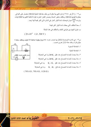 107
‫املرتدد‬‫التيار‬‫دوائر‬ ‫الرابع‬‫الف�صــــل‬ ‫والكهرومغناطي�سية‬‫التيارية‬‫الكهربية‬ ‫أوىل‬‫ل‬‫ا‬‫الوحدة‬
‫الثانوى‬‫الثالث‬‫لل�صف‬ ‫الفيزياء‬ 2016-2015
‫ﺱ‬١٣‫ﻣﺘﺮﺩﺩ‬ ‫ﻣﺼﺪﺭ‬ ‫ﺑﻬﺎ‬ ‫ﺑﺎﻟﺸﻜﻞ‬ ‫ﺍﻟﻤﻮﺿﺤﺔ‬ ‫ﺍﻟﺪﺍﺋﺮﺓ‬ ‫ﻓﻲ‬ :50‫ﻗﻮﺗﻪ‬ ‫ﻫﺮﺗﺰ‬220‫ﺳﻌﺘﻪ‬ ‫ﻭﻣﻜﺜﻒ‬ ‫ﻓﻮﻟﺖ‬4
‫ﺣﺜﻪ‬ ‫ﻭﻣﻠﻒ‬ ‫ﻣﻴﻜﺮﻭﻓﺎﺭﺍﺩ‬2.53: ‫ﺍﺣﺴﺐ‬ ‫ﻫﻨﺮﻱ‬
١-‫ﺍﻟﺴﻌﻮﻳﺔ‬ ‫ﺍﻟﻤﻔﺎﻋﻠﺔ‬
٢-‫ﺍﻟﺤﺜﻴﺔ‬ ‫ﺍﻟﻤﻔﺎﻋﻠﺔ‬
٣-‫ﻏﻠﻖ‬ ‫ﻋﻨﺪ‬ ‫ﺍﻟﻤﺼﺒﺎﺡ‬ ‫ﻹﺿﺎءﺓ‬ ‫ﻳﺤﺪﺙ‬ ‫ﻣﺎﺫﺍ‬K1‫ﺍﻟﻤﻌﺎﻭﻗﺔ‬ ‫ﻫﻲ‬ ‫ﻭﻣﺎ‬ ‫ﻓﻘﻂ‬
٤-‫ﻏﻠﻖ‬ ‫ﻋﻨﺪ‬ ‫ﺍﻟﻤﺼﺒﺎﺡ‬ ‫ﻹﺿﺎءﺓ‬ ‫ﻳﺤﺪﺙ‬ ‫ﻣﺎﺫﺍ‬K2‫ﺍﻟﻤﻌﺎﻭﻗﺔ‬ ‫ﻫﻲ‬ ‫ﻭﻣﺎ‬ ‫ﻓﻘﻂ‬
٥-‫ﻏﻠﻖ‬ ‫ﻋﻨﺪ‬ ‫ﺍﻟﻤﺼﺒﺎﺡ‬ ‫ﻹﺿﺎءﺓ‬ ‫ﻳﺤﺪﺙ‬ ‫ﻣﺎﺫﺍ‬K2،K1‫ﺍﻟﻤﻌﺎﻭﻗﺔ‬ ‫ﻫﻲ‬ ‫ﻭﻣﺎ‬ ‫ﻓﻘﻂ‬
٦-‫ﻓﺘﺢ‬ ‫ﻋﻨﺪ‬ ‫ﺍﻟﻤﺼﺒﺎﺡ‬ ‫ﻹﺿﺎءﺓ‬ ‫ﻳﺤﺪﺙ‬ ‫ﻣﺎﺫﺍ‬K2،K1‫ﺍﻟﻤﻌﺎﻭﻗﺔ‬ ‫ﻫﻲ‬ ‫ﻭﻣﺎ‬ ‫ﻓﻘﻂ‬
)795.4  , 795.4  , 1128 (
‫ﻣﺼﺒﺎﺡ‬60‫ﻣﻘﺎﻭﻣﺘﻪ‬ ‫ﻭﺍﺕ‬800‫ﺃﻭﻡ‬
XL
XC
‫ﻣﺘﺮﺩﺩ‬ ‫ﻣﺼﺪﺭ‬
∽
K2 K1
‫ﺟﻬﺪ‬ ‫ﻓﺮﻕ‬ ‫ﺍﻟﺪﺍﺋﺮﺓ‬ ‫ﻋﺒﺮ‬ ‫ﻳﺘﻮﻟﺪ‬ ‫ﻫﺮﺗﺰ‬ ‫ﻛﻴﻠﻮ‬
10-4
‫ﺍﻟﻼﺯﻣﺔ‬ ‫ﺍﻟﺴﻌﺔ‬ ‫ﻗﻴﻤﺔ‬ ‫ﺍﻭﺟﺪ‬ ‫ﻓﻮﻟﺖ‬‫ﻓﻲ‬‫ﺍﻟﺘﻴﺎﺭ‬ ‫ﻭﺷﺪﺓ‬ ‫ﺍﻟﺮﻧﻴﻦ‬ ‫ﺣﺎﻟﺔ‬‫ﻓﻲ‬‫ﻫﺬﻩ‬‫ﺍﻟﺤﺎﻟﺔ‬
)2.635 X 10-12
, 2 X 10-6
(
‫ﺱ‬١٢) :‫ﺍﻷﺯﻫﺮ‬١٩٨٤‫ﺍﻟﺤﺜﻴﺔ‬ ‫ﻣﻔﺎﻋﻠﺘﻪ‬ ‫ﻣﻠﻒ‬ ‫ﻣﻦ‬ ‫ﻣﻜﻮﻧﺔ‬ ‫ﻛﻬﺮﺑﻴﺔ‬ ‫ﺩﺍﺋﺮﺓ‬ (250 ‫ﻋﻠﻰ‬ ‫ﻣﺘﺼﻞ‬‫ﺍﻟﺘﻮﺍﻟﻲ‬
‫ﻗﻴﻤﺘﻬﺎ‬ ‫ﺑﻤﻘﺎﻭﻣﺔ‬100 ‫ﺍﻟﻜﻬﺮﺑﻴﺔ‬ ‫ﺍﻟﺪﺍﻓﻌﺔ‬ ‫ﻗﻮﺗﻪ‬ ‫ﺍﻟﻤﺘﺮﺩﺩ‬ ‫ﻟﻠﺘﻴﺎﺭ‬ ‫ﻭﻣﺼﺪﺭ‬ ‫ﺍﻟﺴﻌﺔ‬ ‫ﻣﺘﻐﻴﺮ‬ ‫ﻭﻣﻜﺜﻒ‬200‫ﻓﻮﻟﺖ‬
‫ﻭﺗﺮﺩﺩﻩ‬
�000
44
‫ﺍﻟﻤﺎﺭ‬ ‫ﺍﻟﺘﻴﺎﺭ‬ ‫ﺷﺪﺓ‬ ‫ﻓﻮﺻﻠﺖ‬ ‫ﻫﺮﺗﺰ‬‫ﻓﻲ‬‫ﺍﻟﺪﺍﺋﺮﺓ‬‫ﺇﻟﻰ‬: ‫ﺍﻭﺟﺪ‬ ‫ﻟﻬﺎ‬ ‫ﻗﻴﻤﺔ‬ ‫ﺍﻛﺒﺮ‬
‫ﺃ‬-‫ﺍﻟﻤﻜﺜﻒ‬ ‫ﺳﻌﺔ‬‫ﺍﻟﺘﻲ‬‫ﻗﻴﻤﺔ‬ ‫ﺍﻛﺒﺮ‬ ‫ﺍﻟﺘﻴﺎﺭ‬ ‫ﺷﺪﺓ‬ ‫ﺟﻌﻠﺖ‬
‫ﺏ‬-‫ﺑﻴﻦ‬ ‫ﺍﻟﺠﻬﺪ‬ ‫ﻓﺮﻕ‬‫ﻁﺮﻓﻲ‬‫ﻭﺍﻟﻤﻜﺜﻒ‬ ‫ﺍﻟﻤﻠﻒ‬‫ﻓﻲ‬‫ﺍﻟﺤﺎﻟﺔ‬ ‫ﻫﺬﻩ‬
), 500 V‫ﻓﺎﺭﺍﺩ‬28 x10-6
(
4 ‫�سعته‬ ‫ومكثف‬ ‫فولت‬ 220 ‫الدافعة‬ ‫وقوته‬ )‫هرتز‬ 50(
1
1
1
2
2
2
 