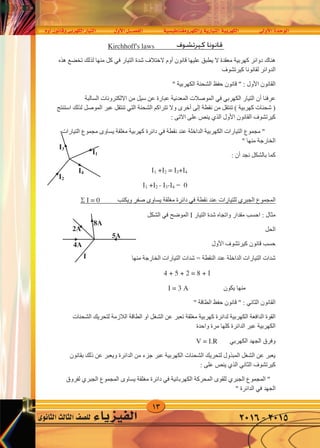 13
‫أوم‬�‫وقانون‬‫الكهربى‬‫التيار‬ ‫أول‬‫ل‬‫ا‬‫الف�صــــل‬ ‫والكهرومغناطي�سية‬‫التيارية‬‫الكهربية‬ ‫أوىل‬‫ل‬‫ا‬‫الوحدة‬
‫الثانوى‬‫الثالث‬‫لل�صف‬ ‫الفيزياء‬ 2016-2015
‫ﻗ‬‫ﻮﺍﻧﻴﻦ‬‫ﻛﻴﺮﺗﺸﻮﻑ‬Kirchhoff's law
‫ﺍﻟﺘﻴﺎﺭ‬ ‫ﺷﺪﺓ‬ ‫ﻻﺧﺘﻼﻑ‬ ‫ﺃﻭﻡ‬ ‫ﻗﺎﻧﻮﻥ‬ ‫ﻋﻠﻴﻬﺎ‬ ‫ﻳﻄﺒﻖ‬ ‫ﻻ‬ ‫ﻣﻌﻘﺪﺓ‬ ‫ﻛﻬﺮﺑﻴﺔ‬ ‫ﺩﻭﺍﺋﺮ‬ ‫ﻫﻨﺎﻙ‬‫ﻓﻲ‬‫ﻫﺬﻩ‬ ‫ﺗﺨﻀﻊ‬ ‫ﻟﺬﻟﻚ‬ ‫ﻣﻨﻬﺎ‬ ‫ﻛﻞ‬
‫ﻛﻴﺮﺗﺸﻮﻑ‬ ‫ﻟﻘﺎﻧﻮﻧﺎ‬ ‫ﺍﻟﺪﻭﺍﺋﺮ‬
‫ﺍﻟﻘﺎﻧﻮﻥ‬‫ﺍﻷﻭﻝ‬" ‫ﺍﻟﻜﻬﺮﺑﻴﺔ‬ ‫ﺍﻟﺸﺤﻨﺔ‬ ‫ﺣﻔﻆ‬ ‫ﻗﺎﻧﻮﻥ‬ " :
‫ﻋﺮﻓﻨﺎ‬‫ﺃﻥ‬‫ﺍﻟﺘﻴﺎﺭ‬‫ﺍﻟﻜﻬﺮﺑﻲ‬‫ﻓﻲ‬‫ﺍﻟﺴﺎﻟﺒﺔ‬ ‫ﺍﻻﻟﻜﺘﺮﻭﻧﺎﺕ‬ ‫ﻣﻦ‬ ‫ﺳﻴﻞ‬ ‫ﻋﻦ‬ ‫ﻋﺒﺎﺭﺓ‬ ‫ﺍﻟﻤﻌﺪﻧﻴﺔ‬ ‫ﺍﻟﻤﻮﺻﻼﺕ‬
‫ﻧﻘﻄﺔ‬ ‫ﻣﻦ‬ ‫ﺗﻨﺘﻘﻞ‬ ( ‫ﻛﻬﺮﺑﻴﺔ‬ ‫ﺷﺤﻨﺎﺕ‬ )‫ﺇﻟﻰ‬‫ﺃﺧﺮﻯ‬‫ﺍﻟﺸﺤﻨﺔ‬ ‫ﺗﺘﺮﺍﻛﻢ‬ ‫ﻭﻻ‬‫ﺍﻟﺘﻲ‬‫ﺍﺳﺘﻨﺘﺞ‬ ‫ﻟﺬﻟﻚ‬ ‫ﺍﻟﻤﻮﺻﻞ‬ ‫ﻋﺒﺮ‬ ‫ﺗﻨﺘﻘﻞ‬
‫ﺍﻟﻘﺎﻧﻮﻥ‬ ‫ﻛﻴﺮﺗﺸﻮﻑ‬‫ﺍﻷﻭﻝ‬‫ﺍﻟﺬﻱ‬: ‫ﺍﻻﺗﻰ‬ ‫ﻋﻠﻰ‬ ‫ﻳﻨﺺ‬
‫ﻧﻘﻄﺔ‬ ‫ﻋﻨﺪ‬ ‫ﺍﻟﺪﺍﺧﻠﺔ‬ ‫ﺍﻟﻜﻬﺮﺑﻴﺔ‬ ‫ﺍﻟﺘﻴﺎﺭﺍﺕ‬ ‫ﻣﺠﻤﻮﻉ‬ "‫ﻓﻲ‬‫ﺍﻟﺘﻴﺎﺭﺍﺕ‬ ‫ﻣﺠﻤﻮﻉ‬ ‫ﻳﺴﺎﻭﻯ‬ ‫ﻣﻐﻠﻘﺔ‬ ‫ﻛﻬﺮﺑﻴﺔ‬ ‫ﺩﺍﺋﺮﺓ‬
" ‫ﻣﻨﻬﺎ‬ ‫ﺍﻟﺨﺎﺭﺟﺔ‬
‫ﻧﺠﺪ‬ ‫ﺑﺎﻟﺸﻜﻞ‬ ‫ﻛﻤﺎ‬‫ﺃﻥ‬:
1 +2 = 3+4
0=1 +2 - 3-4
‫ﺍﻟﻤﺠﻤﻮﻉ‬‫ﺍﻟﺠﺒﺮﻱ‬‫ﻧﻘﻄﺔ‬ ‫ﻋﻨﺪ‬ ‫ﻟﻠﺘﻴﺎﺭﺍﺕ‬‫ﻓﻲ‬‫ﻭﻳﻜﺘﺐ‬ ‫ﺻﻔﺮ‬ ‫ﻳﺴﺎﻭﻯ‬ ‫ﻣﻐﻠﻘﺔ‬ ‫ﺩﺍﺋﺮﺓ‬= 0
‫ﺍﻟﺘﻴﺎﺭ‬ ‫ﺷﺪﺓ‬ ‫ﻭﺍﺗﺠﺎﻩ‬ ‫ﻣﻘﺪﺍﺭ‬ ‫ﺍﺣﺴﺐ‬ : ‫ﻣﺜﺎﻝ‬‫ﺍﻟﺸﻜﻞ‬ ‫ﻓﻲ‬ ‫ﺍﻟﻤﻮﺿﺢ‬
‫ﺍﻟﺤﻞ‬
‫ﺍﻷﻭﻝ‬ ‫ﻛﻴﺮﺗﺸﻮﻑ‬ ‫ﻗﺎﻧﻮﻥ‬ ‫ﺣﺴﺐ‬
‫ﻣﻨﻬﺎ‬ ‫ﺍﻟﺨﺎﺭﺟﺔ‬ ‫ﺍﻟﺘﻴﺎﺭﺍﺕ‬ ‫ﺷﺪﺍﺕ‬ = ‫ﺍﻟﻨﻘﻄﺔ‬ ‫ﻋﻨﺪ‬ ‫ﺍﻟﺪﺍﺧﻠﺔ‬ ‫ﺍﻟﺘﻴﺎﺭﺍﺕ‬ ‫ﺷﺪﺍﺕ‬
4 + 5 + 2 = 8 + 
‫ﻳﻜﻮﻥ‬ ‫ﻣﻨﻬﺎ‬ = 3 A
‫ﺍﻟﻘﺎﻧﻮﻥ‬‫ﺍﻟﺜﺎﻧﻲ‬" ‫ﺍﻟﻄﺎﻗﺔ‬ ‫ﺣﻔﻆ‬ ‫ﻗﺎﻧﻮﻥ‬ " :
‫ﺍﻟﺸﺤﻨﺎﺕ‬ ‫ﻟﺘﺤﺮﻳﻚ‬ ‫ﺍﻟﻼﺯﻣﺔ‬ ‫ﺍﻟﻄﺎﻗﺔ‬ ‫ﺍﻭ‬ ‫ﺍﻟﺸﻐﻞ‬ ‫ﻋﻦ‬ ‫ﺗﻌﺒﺮ‬ ‫ﻣﻐﻠﻘﺔ‬ ‫ﻛﻬﺮﺑﻴﺔ‬ ‫ﻟﺪﺍﺋﺮﺓ‬ ‫ﺍﻟﻜﻬﺮﺑﻴﺔ‬ ‫ﺍﻟﺪﺍﻓﻌﺔ‬ ‫ﺍﻟﻘﻮﺓ‬
‫ﻭﺍﺣﺪﺓ‬ ‫ﻣﺮﺓ‬ ‫ﻛﻠﻬﺎ‬ ‫ﺍﻟﺪﺍﺋﺮﺓ‬ ‫ﻋﺒﺮ‬ ‫ﺍﻟﻜﻬﺮﺑﻴﺔ‬
‫ﺍﻟﺠﻬﺪ‬ ‫ﻭﻓﺮﻕ‬‫ﺍﻟﻜﻬﺮﺑﻲ‬V = .R
‫ﺑﻘﺎﻧﻮﻥ‬ ‫ﺫﻟﻚ‬ ‫ﻋﻦ‬ ‫ﻭﻳﻌﺒﺮ‬ ‫ﺍﻟﺪﺍﺋﺮﺓ‬ ‫ﻣﻦ‬ ‫ﺟﺰء‬ ‫ﻋﺒﺮ‬ ‫ﺍﻟﻜﻬﺮﺑﻴﺔ‬ ‫ﺍﻟﺸﺤﻨﺎﺕ‬ ‫ﻟﺘﺤﺮﻳﻚ‬ ‫ﺍﻟﻤﺒﺬﻭﻝ‬ ‫ﺍﻟﺸﻐﻞ‬ ‫ﻋﻦ‬ ‫ﻳﻌﺒﺮ‬
‫ﻛﻴﺮﺗﺸﻮﻑ‬‫ﺍﻟﺜﺎﻧﻲ‬‫ﺍﻟﺬﻱ‬: ‫ﻋﻠﻰ‬ ‫ﻳﻨﺺ‬
‫ﺍﻟﻤﺠﻤﻮﻉ‬ "‫ﺍﻟﺠﺒﺮﻱ‬‫ﺍﻟﻜﻬﺮﺑﺎﺋﻴﺔ‬ ‫ﺍﻟﻤﺤﺮﻛﺔ‬ ‫ﻟﻠﻘﻮﻯ‬‫ﻓﻲ‬‫ﺍﻟﻤﺠﻤﻮﻉ‬ ‫ﻳﺴﺎﻭﻯ‬ ‫ﻣﻐﻠﻘﺔ‬ ‫ﺩﺍﺋﺮﺓ‬‫ﺍﻟﺠﺒﺮﻱ‬‫ﻟﻔﺮﻭﻕ‬
‫ﺍﻟﺠﻬﺪ‬‫ﻓﻲ‬" ‫ﺍﻟﺪﺍﺋﺮﺓ‬
I3
I4
I2
I1
8A
2A
4A
I
5A
‫كيرتشوف‬ ‫قانونا‬s
 