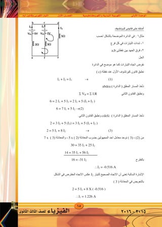 15
‫أوم‬�‫وقانون‬‫الكهربى‬‫التيار‬ ‫أول‬‫ل‬‫ا‬‫الف�صــــل‬ ‫والكهرومغناطي�سية‬‫التيارية‬‫الكهربية‬ ‫أوىل‬‫ل‬‫ا‬‫الوحدة‬
‫الثانوى‬‫الثالث‬‫لل�صف‬ ‫الفيزياء‬ 2016-2015
‫ﺃﻣﺜﻠﺔ‬‫ﻛﻴﺮﺗﺸﻮﻑ‬ ‫ﻗﺎﻧﻮﻧﺎ‬ ‫ﻋﻠﻰ‬
‫ﻣﺜﺎﻝ‬١:‫ﻓﻲ‬‫ﺍﺣﺴﺐ‬ ‫ﺑﺎﻟﺸﻜﻞ‬ ‫ﺍﻟﻤﻮﺿﺤﺔ‬ ‫ﺍﻟﺪﺍﺋﺮﺓ‬
١-‫ﺍﻟﺘﻴﺎﺭﺍﺕ‬ ‫ﺷﺪﺍﺕ‬‫ﻓﻲ‬‫ﻓﺮﻉ‬ ‫ﻛﻞ‬
٢-‫ﻧﻘﻄﺘﻰ‬ ‫ﺑﻴﻦ‬ ‫ﺍﻟﺠﻬﺪ‬ ‫ﻓﺮﻕ‬a,b
‫ﺍﻟﺤﻞ‬
‫ﻣﻮﺿﺢ‬ ‫ﻫﻮ‬ ‫ﻛﻤﺎ‬ ‫ﺍﻟﺘﻴﺎﺭﺍﺕ‬ ‫ﺍﺗﺠﺎﻩ‬ ‫ﻧﻔﺮﺽ‬‫ﻓﻲ‬‫ﺍﻟﺪﺍﺋﺮﺓ‬
‫ﻛﻴﺮﺗﺸﻮﻑ‬ ‫ﻗﺎﻧﻮﻥ‬ ‫ﻧﻄﺒﻖ‬‫ﺍﻷﻭﻝ‬) ‫ﻧﻘﻄﺔ‬ ‫ﻋﻨﺪ‬c(
1 + 2 = 3  (1)
( ‫ﺍﻟﺪﺍﺋﺮﺓ‬ ) ‫ﺍﻟﻤﻐﻠﻖ‬ ‫ﺍﻟﻤﺴﺎﺭ‬ ‫ﻧﺄﺧﺬ‬abdea
‫ﺍﻟﺜﺎﻧﻲ‬ ‫ﺍﻟﻘﺎﻧﻮﻥ‬ ‫ﻭﻧﻄﺒﻖ‬ VB =  .R
6 = 2 1 + 5 3 = 2 1 + 5 (1 + 2 )
6 = 7 1 + 5 2 (2)
‫ﻧﺄﺧﺬ‬( ‫ﺍﻟﺪﺍﺋﺮﺓ‬ ) ‫ﺍﻟﻤﻐﻠﻖ‬ ‫ﺍﻟﻤﺴﺎﺭ‬cdefc‫ﺍﻟﻘﺎﻧﻮﻥ‬ ‫ﻭﻧﻄﺒﻖ‬‫ﺍﻟﺜﺎﻧﻲ‬
2 = 3 2 + 5 (3) = 3 2 + 5 (1 + 2 )
2 = 5 1 + 8 2  (3)
) ‫ﻣﻦ‬2) ، (( 3) ‫ﺍﻟﻤﻌﺎﺩﻟﺔ‬ ‫ﺑﻀﺮﺏ‬ ‫ﺍﻟﻤﺠﻬﻮﻟﻴﻦ‬ ‫ﺍﺣﺪ‬ ‫ﻣﻌﺎﻣﻞ‬ ‫ﻧﻮﺟﺪ‬2(x5) ‫ﻭﺍﻟﻤﻌﺎﺩﻟﺔ‬ ،3(x7
30 = 35 1 + 25 2
14 = 35 1 + 56 2
‫ﺑﺎﻟﻄﺮﺡ‬
16 = -31 2 2 = -0.516 A
‫ﺍﻹﺷﺎﺭﺓ‬‫ﺗﻌﻨﻰ‬ ‫ﺍﻟﺴﺎﻟﺒﺔ‬‫ﺃﻥ‬‫ﻟﻠﺘﻴﺎﺭ‬ ‫ﺍﻟﺼﺤﻴﺢ‬ ‫ﺍﻻﺗﺠﺎﻩ‬2‫ﺍﻟﻤﻔﺘﺮﺽ‬ ‫ﺍﻻﺗﺠﺎﻩ‬ ‫ﻋﻜﺲ‬‫ﻓﻲ‬‫ﺍﻟﺸﻜﻞ‬
‫ﺑﺎﻟﺘﻌﻮﻳﺾ‬‫ﻓﻲ‬) ‫ﺍﻟﻤﻌﺎﺩﻟﺔ‬( 3
2 = 5 1 + 8 X ( -0.516 )
1 = 1.226 A
VB1 = 6V
3
5
2
VB2 = 2V
I2I1
a
I3
b c
e
d
f
‫كيرتشوف‬ ‫قانونى‬ ‫على‬ ‫أمثلة‬
‫ﻛﻴﺮﺗﺸﻮﻑ‬ ‫ﻮﻧﺎ‬
‫ﺍﺣﺴﺐ‬ ‫ﺑﺎﻟﺸﻜﻞ‬ ‫ﺍﻟﻤﻮﺿﺤﺔ‬ ‫ﻟﺪﺍﺋﺮﺓ‬
‫ﻴﺎﺭﺍﺕ‬‫ﻓﻲ‬‫ﻓﺮﻉ‬ ‫ﻛﻞ‬
‫ﻧﻘﻄﺘﻰ‬ ‫ﺑﻴﻦ‬ ‫ﻬﺪ‬a,b
‫ﻣﻮﺿﺢ‬ ‫ﻫﻮ‬ ‫ﻛﻤﺎ‬ ‫ﺍﻟﺘﻴﺎﺭﺍﺕ‬‫ﻓﻲ‬‫ﺍﻟﺪﺍﺋﺮﺓ‬
‫ﻛﻴﺮﺗﺸﻮﻑ‬‫ﺍﻷﻭﻝ‬) ‫ﻧﻘﻄﺔ‬ ‫ﻋﻨﺪ‬c(
1 + 2 = 3  (1)
( ‫ﺍﻟﺪﺍﺋﺮﺓ‬ ) ‫ﺍﻟﻤﻐﻠﻖ‬abdea
‫ﺍﻟﺜﺎﻧﻲ‬ ‫ﻥ‬ VB =  .R
6 = 2 1 + 5 3 = 2 1 + 5 (1 + 2 )
6 = 7 1 + 5 2 (2)
( ‫ﺍﻟﺪﺍﺋﺮﺓ‬ ) ‫ﺍﻟﻤﻐﻠﻖ‬cdefc‫ﺍﻟﻘﺎﻧﻮﻥ‬ ‫ﻭﻧﻄﺒﻖ‬‫ﺍﻟﺜﺎﻧﻲ‬
2 = 3 2 + 5 (3) = 3 2 + 5 (1 + 2 )
2 = 5 1 + 8 2  (3)
() ‫ﺍﻟﻤﻌﺎﺩﻟﺔ‬ ‫ﺑﻀﺮﺏ‬ ‫ﺍﻟﻤﺠﻬﻮﻟﻴﻦ‬ ‫ﺍﺣﺪ‬ ‫ﻣﻌﺎﻣﻞ‬ ‫ﻧﻮﺟﺪ‬2(x5) ‫ﻭﺍﻟﻤﻌﺎﺩﻟﺔ‬ ،3(x7
30 = 35 1 + 25 2
14 = 35 1 + 56 2
16 = -31 2 2 = -0.516 A
‫ﺗﻌﻨﻰ‬ ‫ﺒﺔ‬‫ﺃﻥ‬‫ﻟﻠﺘﻴﺎﺭ‬ ‫ﺍﻟﺼﺤﻴﺢ‬ ‫ﺍﻻﺗﺠﺎﻩ‬2‫ﺍﻟﻤﻔﺘﺮﺽ‬ ‫ﺍﻻﺗﺠﺎﻩ‬ ‫ﻋﻜﺲ‬‫ﻓﻲ‬‫ﺍﻟﺸﻜﻞ‬
‫ﻲ‬) ‫ﺍﻟﻤﻌﺎﺩﻟﺔ‬( 3
2 = 5 1 + 8 X ( -0.516 )
1 = 1.226 A
VB1 = 6V
3
5
2
VB2 = 2V
I2I1
a
I3
b c
e
d
f
 