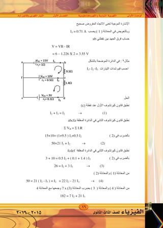 16
‫أوم‬�‫وقانون‬‫الكهربى‬‫التيار‬ ‫أول‬‫ل‬‫ا‬‫الف�صــــل‬ ‫والكهرومغناطي�سية‬‫التيارية‬‫الكهربية‬ ‫أوىل‬‫ل‬‫ا‬‫الوحدة‬
‫الثانوى‬‫الثالث‬‫لل�صف‬ ‫الفيزياء‬2016-2015
‫ﺍﻹﺷﺎﺭﺓ‬‫ﺻﺤﻴﺢ‬ ‫ﺍﻟﻤﻔﺮﻭﺽ‬ ‫ﺍﻻﺗﺠﺎﻩ‬ ‫ﺗﻌﻨﻰ‬ ‫ﺍﻟﻤﻮﺟﺒﺔ‬
) ‫ﺍﻟﻤﻌﺎﺩﻟﺔ‬ ‫ﻓﻲ‬ ‫ﻭﺑﺎﻟﺘﻌﻮﻳﺾ‬1‫ﻳﺤﺴﺐ‬ (3 = 0.71 A
‫ﺑﻴﻦ‬ ‫ﺍﻟﺠﻬﺪ‬ ‫ﻓﺮﻕ‬ ‫ﺣﺴﺎﺏ‬‫ﻧﻘﻄﺘﻲ‬ab
V = VB - R
= 6 – 1.226 X 2 = 3.55 V
‫ﻣﺜﺎﻝ‬٢‫ﺑﺎﻟﺸﻜﻞ‬ ‫ﺍﻟﻤﻮﺿﺤﺔ‬ ‫ﺍﻟﺪﺍﺋﺮﺓ‬ ‫ﻓﻲ‬ :
‫ﺍﻟﺘﻴﺎﺭﺍﺕ‬ ‫ﺷﺪﺍﺕ‬ ‫ﻗﻴﻢ‬ ‫ﺍﺣﺴﺐ‬3،2،1
‫ﺍﻟﺤﻞ‬
‫ﻛﻴﺮﺗﺸﻮﻑ‬ ‫ﻗﺎﻧﻮﻥ‬ ‫ﻧﻄﺒﻖ‬‫ﺍﻷﻭﻝ‬) ‫ﻧﻘﻄﺔ‬ ‫ﻋﻨﺪ‬2(
1 + 3 = 2  (1)
‫ﺍﻟﻤﻐﻠﻘﺔ‬ ‫ﺍﻟﺪﺍﺋﺮﺓ‬ ‫ﻓﻲ‬ ‫ﺍﻟﺜﺎﻧﻲ‬ ‫ﻛﻴﺮﺗﺸﻮﻑ‬ ‫ﻗﺎﻧﻮﻥ‬ ‫ﻧﻄﺒﻖ‬abcfa
 VB =  .R
‫ﺑﺎﻟﻀﺮﺏ‬‫ﻓﻲ‬)2(15+10= (1+9.5 ) 1+0.5 2
(2)50=21 1 + 2
‫ﺍﻟﻤﻐﻠﻘﺔ‬ ‫ﺍﻟﺪﺍﺋﺮﺓ‬ ‫ﻓﻲ‬ ‫ﺍﻟﺜﺎﻧﻲ‬ ‫ﻛﻴﺮﺗﺸﻮﻑ‬ ‫ﻗﺎﻧﻮﻥ‬ ‫ﻧﻄﺒﻖ‬fcdef
3 + 10 = 0.5 2 + ( 0.1 + 1.4 ) 3
(3)26 = 2 + 3 3
) ‫ﺍﻟﻤﻌﺎﺩﻟﺔ‬ ‫ﻣﻦ‬1) ‫ﻭﺍﻟﻤﻌﺎﺩﻟﺔ‬ (2(
(4)= 22 2 – 21 150 = 21 ( 2 - 3 ) + 2
) ‫ﺍﻟﻤﻌﺎﺩﻟﺔ‬ ‫ﻣﻦ‬4) ‫ﻭﺍﻟﻤﻌﺎﺩﻟﺔ‬ (( 3) ‫ﺍﻟﻤﻌﺎﺩﻟﺔ‬ ‫ﺑﻀﺮﺏ‬3(x7‫ﺍﻟﻤﻌﺎﺩﻟﺔ‬ ‫ﻣﻊ‬ ‫ﻭﺟﻤﻌﻬﺎ‬4
182 = 7 2 + 21 3
VB1 = 15V
1.4
9.5
VB2 = 10V
I2
I1a
I3
b
c
e d
f
VB3 = 3V
r1= 1
r3= 0.1
r2 = 0.5
c
‫ﺍﻹﺷﺎﺭﺓ‬‫ﺻﺤﻴﺢ‬ ‫ﺍﻟﻤﻔﺮﻭﺽ‬ ‫ﺍﻻﺗﺠﺎﻩ‬ ‫ﺗﻌﻨﻰ‬ ‫ﺍﻟﻤﻮﺟﺒﺔ‬
) ‫ﺍﻟﻤﻌﺎﺩﻟﺔ‬ ‫ﻓﻲ‬ ‫ﻭﺑﺎﻟﺘﻌﻮﻳﺾ‬1‫ﻳﺤﺴﺐ‬ (3 = 0.71 A
‫ﺑﻴﻦ‬ ‫ﺍﻟﺠﻬﺪ‬ ‫ﻓﺮﻕ‬ ‫ﺣﺴﺎﺏ‬‫ﻧﻘﻄﺘﻲ‬ab
V = VB - R
= 6 – 1.226 X 2 = 3.55 V
‫ﻣﺜﺎﻝ‬٢‫ﺑﺎﻟﺸﻜﻞ‬ ‫ﺍﻟﻤﻮﺿﺤﺔ‬ ‫ﺍﻟﺪﺍﺋﺮﺓ‬ ‫ﻓﻲ‬ :
‫ﺍﻟﺘﻴﺎﺭﺍﺕ‬ ‫ﺷﺪﺍﺕ‬ ‫ﻗﻴﻢ‬ ‫ﺍﺣﺴﺐ‬3،2،1
‫ﺍﻟﺤﻞ‬
‫ﻛﻴﺮﺗﺸﻮﻑ‬ ‫ﻗﺎﻧﻮﻥ‬ ‫ﻧﻄﺒﻖ‬‫ﺍﻷﻭﻝ‬) ‫ﻧﻘﻄﺔ‬ ‫ﻋﻨﺪ‬2(
1 + 3 = 2  (1)
‫ﺍﻟﻤﻐﻠﻘﺔ‬ ‫ﺍﻟﺪﺍﺋﺮﺓ‬ ‫ﻓﻲ‬ ‫ﺍﻟﺜﺎﻧﻲ‬ ‫ﻛﻴﺮﺗﺸﻮﻑ‬ ‫ﻗﺎﻧﻮﻥ‬ ‫ﻧﻄﺒﻖ‬abcfa
 VB =  .R
‫ﺑﺎﻟﻀﺮﺏ‬‫ﻓﻲ‬)2(15+10= (1+9.5 ) 1+0.5 2
(2)50=21 1 + 2
‫ﺍﻟﻤﻐﻠﻘﺔ‬ ‫ﺍﻟﺪﺍﺋﺮﺓ‬ ‫ﻓﻲ‬ ‫ﺍﻟﺜﺎﻧﻲ‬ ‫ﻛﻴﺮﺗﺸﻮﻑ‬ ‫ﻗﺎﻧﻮﻥ‬ ‫ﻧﻄﺒﻖ‬fcdef
3 + 10 = 0.5 2 + ( 0.1 + 1.4 ) 3
(3)26 = 2 + 3 3
) ‫ﺍﻟﻤﻌﺎﺩﻟﺔ‬ ‫ﻣﻦ‬1) ‫ﻭﺍﻟﻤﻌﺎﺩﻟﺔ‬ (2(
(4)= 22 2 – 21 150 = 21 ( 2 - 3 ) + 2
) ‫ﺍﻟﻤﻌﺎﺩﻟﺔ‬ ‫ﻣﻦ‬4) ‫ﻭﺍﻟﻤﻌﺎﺩﻟﺔ‬ (( 3) ‫ﺍﻟﻤﻌﺎﺩﻟﺔ‬ ‫ﺑﻀﺮﺏ‬3(x7‫ﺍﻟﻤﻌﺎﺩﻟﺔ‬ ‫ﻣﻊ‬ ‫ﻭﺟﻤﻌﻬﺎ‬4
182 = 7 2 + 21 3
VB1 = 15V
1.4
9.5
VB2 = 10V
I2
I1a
I3
b
c
e d
f
VB3 = 3V
r1= 1
r3= 0.1
r2 = 0.5
3
 