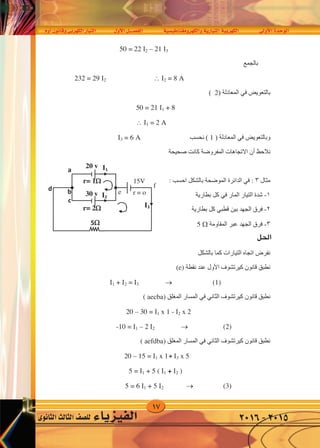 17
‫أوم‬�‫وقانون‬‫الكهربى‬‫التيار‬ ‫أول‬‫ل‬‫ا‬‫الف�صــــل‬ ‫والكهرومغناطي�سية‬‫التيارية‬‫الكهربية‬ ‫أوىل‬‫ل‬‫ا‬‫الوحدة‬
‫الثانوى‬‫الثالث‬‫لل�صف‬ ‫الفيزياء‬ 2016-2015
50 = 22 2 – 21 3
‫ﺑﺎﻟﺠﻤﻊ‬
 2 = 8 A232 = 29 2
‫ﺑﺎﻟﺘﻌﻮﻳﺾ‬‫ﻓﻲ‬) ‫ﺍﻟﻤﻌﺎﺩﻟﺔ‬2(
50 = 21 1 + 8
 1 = 2 A
‫ﻭﺑﺎﻟﺘﻌﻮﻳﺾ‬‫ﻓﻲ‬) ‫ﺍﻟﻤﻌﺎﺩﻟﺔ‬1‫ﻧﺤﺴﺐ‬ (3 = 6 A
‫ﻧﻼﺣﻆ‬‫ﺃﻥ‬‫ﺻﺤﻴﺤﺔ‬ ‫ﻛﺎﻧﺖ‬ ‫ﺍﻟﻤﻔﺮﻭﺿﺔ‬ ‫ﺍﻻﺗﺠﺎﻫﺎﺕ‬
‫ﻣﺜﺎﻝ‬٣:‫ﻓﻲ‬‫ﺍﺣﺴﺐ‬ ‫ﺑﺎﻟﺸﻜﻞ‬ ‫ﺍﻟﻤﻮﺿﺤﺔ‬ ‫ﺍﻟﺪﺍﺋﺮﺓ‬
١-‫ﺍﻟﻤﺎﺭ‬ ‫ﺍﻟﺘﻴﺎﺭ‬ ‫ﺷﺪﺓ‬‫ﻓﻲ‬‫ﺑﻄﺎﺭﻳﺔ‬ ‫ﻛﻞ‬
٢-‫ﺑﻴﻦ‬ ‫ﺍﻟﺠﻬﺪ‬ ‫ﻓﺮﻕ‬‫ﻗﻄﺒﻲ‬‫ﺑﻄﺎﺭﻳﺔ‬ ‫ﻛﻞ‬
٣-‫ﺍﻟﻤﻘﺎﻭﻣﺔ‬ ‫ﻋﺒﺮ‬ ‫ﺍﻟﺠﻬﺪ‬ ‫ﻓﺮﻕ‬5 
‫ﻟﺤﻞ‬
‫ﺑﺎﻟﺸﻜﻞ‬ ‫ﻛﻤﺎ‬ ‫ﺍﻟﺘﻴﺎﺭﺍﺕ‬ ‫ﺍﺗﺠﺎﻩ‬ ‫ﻧﻔﺮﺽ‬
‫ﻧﻘﻄﺔ‬ ‫ﻋﻨﺪ‬ ‫ﺍﻷﻭﻝ‬ ‫ﻛﻴﺮﺗﺸﻮﻑ‬ ‫ﻗﺎﻧﻮﻥ‬ ‫ﻧﻄﺒﻖ‬(e)
1 + 2 = 3  (1)
‫ﺍﻟﻤﻐﻠﻖ‬ ‫ﺍﻟﻤﺴﺎﺭ‬ ‫ﻓﻲ‬ ‫ﺍﻟﺜﺎﻧﻲ‬ ‫ﻛﻴﺮﺗﺸﻮﻑ‬ ‫ﻗﺎﻧﻮﻥ‬ ‫ﻧﻄﺒﻖ‬( aecba)
20 – 30 = 1 x 1 - 2 x 2
 (2)-10 = 1 – 2 2
‫ﺍﻟﻤﻐﻠﻖ‬ ‫ﺍﻟﻤﺴﺎﺭ‬ ‫ﻓﻲ‬ ‫ﺍﻟﺜﺎﻧﻲ‬ ‫ﻛﻴﺮﺗﺸﻮﻑ‬ ‫ﻗﺎﻧﻮﻥ‬ ‫ﻧﻄﺒﻖ‬( aefdba)
20 – 15 = 1 x 1 - 3 x 5
5 = 1 + 5 ( 1 + 2 )
5 = 6 1 + 5 2  (3)
5
I1
d
c
b
a
I2
I3
20 v
30 v
r= 1
r= 2
e
f
15V
r = o
50 = 22 2 – 21 3
‫ﺑﺎﻟﺠﻤﻊ‬
 2 = 8 A232 = 29 2
‫ﺑﺎﻟﺘﻌﻮﻳﺾ‬‫ﻓﻲ‬) ‫ﺍﻟﻤﻌﺎﺩﻟﺔ‬2(
50 = 21 1 + 8
 1 = 2 A
‫ﻭﺑﺎﻟﺘﻌﻮﻳﺾ‬‫ﻓﻲ‬) ‫ﺍﻟﻤﻌﺎﺩﻟﺔ‬1‫ﻧﺤﺴﺐ‬ (3 = 6 A
‫ﻧﻼﺣﻆ‬‫ﺃﻥ‬‫ﺻﺤﻴﺤﺔ‬ ‫ﻛﺎﻧﺖ‬ ‫ﺍﻟﻤﻔﺮﻭﺿﺔ‬ ‫ﺍﻻﺗﺠﺎﻫﺎﺕ‬
‫ﻣﺜﺎﻝ‬٣:‫ﻓﻲ‬‫ﺍﺣﺴﺐ‬ ‫ﺑﺎﻟﺸﻜﻞ‬ ‫ﺍﻟﻤﻮﺿﺤﺔ‬ ‫ﺍﻟﺪﺍﺋﺮﺓ‬
١-‫ﺍﻟﻤﺎﺭ‬ ‫ﺍﻟﺘﻴﺎﺭ‬ ‫ﺷﺪﺓ‬‫ﻓﻲ‬‫ﺑﻄﺎﺭﻳﺔ‬ ‫ﻛﻞ‬
٢-‫ﺑﻴﻦ‬ ‫ﺍﻟﺠﻬﺪ‬ ‫ﻓﺮﻕ‬‫ﻗﻄﺒﻲ‬‫ﺑﻄﺎﺭﻳﺔ‬ ‫ﻛﻞ‬
٣-‫ﺍﻟﻤﻘﺎﻭﻣﺔ‬ ‫ﻋﺒﺮ‬ ‫ﺍﻟﺠﻬﺪ‬ ‫ﻓﺮﻕ‬5 
‫ﻟﺤﻞ‬
‫ﺑﺎﻟﺸﻜﻞ‬ ‫ﻛﻤﺎ‬ ‫ﺍﻟﺘﻴﺎﺭﺍﺕ‬ ‫ﺍﺗﺠﺎﻩ‬ ‫ﻧﻔﺮﺽ‬
‫ﻧﻘﻄﺔ‬ ‫ﻋﻨﺪ‬ ‫ﺍﻷﻭﻝ‬ ‫ﻛﻴﺮﺗﺸﻮﻑ‬ ‫ﻗﺎﻧﻮﻥ‬ ‫ﻧﻄﺒﻖ‬(e)
1 + 2 = 3  (1)
‫ﺍﻟﻤﻐﻠﻖ‬ ‫ﺍﻟﻤﺴﺎﺭ‬ ‫ﻓﻲ‬ ‫ﺍﻟﺜﺎﻧﻲ‬ ‫ﻛﻴﺮﺗﺸﻮﻑ‬ ‫ﻗﺎﻧﻮﻥ‬ ‫ﻧﻄﺒﻖ‬( aecba)
20 – 30 = 1 x 1 - 2 x 2
 (2)-10 = 1 – 2 2
‫ﺍﻟﻤﻐﻠﻖ‬ ‫ﺍﻟﻤﺴﺎﺭ‬ ‫ﻓﻲ‬ ‫ﺍﻟﺜﺎﻧﻲ‬ ‫ﻛﻴﺮﺗﺸﻮﻑ‬ ‫ﻗﺎﻧﻮﻥ‬ ‫ﻧﻄﺒﻖ‬( aefdba)
20 – 15 = 1 x 1 - 3 x 5
5 = 1 + 5 ( 1 + 2 )
5 = 6 1 + 5 2  (3)
5
I1
d
c
b
a
I2
I3
20 v
30 v
r= 1
r= 2
+
+
:
‫احلل‬
 