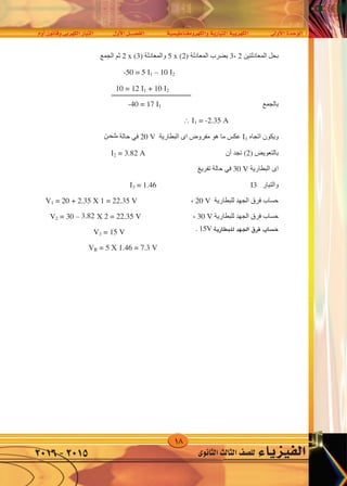 18
‫أوم‬�‫وقانون‬‫الكهربى‬‫التيار‬ ‫أول‬‫ل‬‫ا‬‫الف�صــــل‬ ‫والكهرومغناطي�سية‬‫التيارية‬‫الكهربية‬ ‫أوىل‬‫ل‬‫ا‬‫الوحدة‬
‫الثانوى‬‫الثالث‬‫لل�صف‬ ‫الفيزياء‬2016-2015
‫ﺍﻟﻤﻌﺎﺩﻟﺘﻴﻦ‬ ‫ﺑﺤﻞ‬2،3‫ﺍﻟﻤﻌﺎﺩﻟﺔ‬ ‫ﺑﻀﺮﺏ‬(2)x5‫ﻭﺍﻟﻤﻌﺎﺩﻟﺔ‬(3)x2‫ﺍﻟﺠﻤﻊ‬ ‫ﺛﻢ‬
-50 = 5 1 – 10 2
10 = 12 1 + 10 2
‫ﺑﺎﻟﺠﻤﻊ‬
-40 = 17 1  1 = -2.35 A
‫ﺍﺗﺠﺎﻩ‬ ‫ﻭﻳﻜﻮﻥ‬1‫ﺍﻟﺒﻄﺎﺭﻳﺔ‬ ‫ﺍﻯ‬ ‫ﻣﻔﺮﻭﺽ‬ ‫ﻫﻮ‬ ‫ﻣﺎ‬ ‫ﻋﻜﺲ‬20 V‫ﺷﺤﻨﻪ‬ ‫ﺣﺎﻟﺔ‬ ‫ﻓﻲ‬
‫ﺑﺎﻟﺘﻌﻮﻳﺾ‬(2)‫ﺃﻥ‬ ‫ﻧﺠﺪ‬2 = 3.82 A
‫ﺍﻟﺒﻄﺎﺭﻳﺔ‬ ‫ﺍﻯ‬30 V‫ﺗﻔﺮﻳﻎ‬ ‫ﺣﺎﻟﺔ‬ ‫ﻓﻲ‬
‫ﻭﺍﻟﺘﻴﺎﺭ‬33 = 1.46
‫ﻟﻠﺒﻄﺎﺭﻳﺔ‬ ‫ﺍﻟﺠﻬﺪ‬ ‫ﻓﺮﻕ‬ ‫ﺣﺴﺎﺏ‬20 V،V1 = 20 + 2.35 X 1 = 22.35 V
‫ﻟﻠﺒﻄﺎﺭﻳﺔ‬ ‫ﺍﻟﺠﻬﺪ‬ ‫ﻓﺮﻕ‬ ‫ﺣﺴﺎﺏ‬30 V،V2 = 30 – 2.82 X 2 = 22.3 V
V3 = 15 V
VR = 5 X 1.46 = 7.3 V
‫ﻛﻴﺮﺷﻮﻑ‬ ‫ﻗﻮﺍﻧﻴﻦ‬ ‫ﻋﻠﻰ‬ ‫ﻣﺴﺎﺋﻞ‬
١-‫ﻛﻴﺮﺷﻮﻑ‬ ‫ﻗﺎﻧﻮﻧﻲ‬ ‫ﻣﺴﺘﺨﺪﻣﺎ‬
‫ﺍﻟﺪﺍﺋﺮﺓ‬ ‫ﻓﻲ‬ ‫ﺍﻟﻜﻬﺮﺑﻲ‬ ‫ﺍﻟﺘﻴﺎﺭ‬ ‫ﺷﺪﺍﺕ‬ ‫ﺍﺣﺴﺐ‬
‫ﺍﻟﻤﻘﺎﺑﻞ‬ ‫ﺑﺎﻟﺮﺳﻢ‬ ‫ﺍﻟﻤﻮﺿﺤﺔ‬
٢-‫ﻛﻴﺮﺷﻮﻑ‬ ‫ﻗﺎﻧﻮﻧﻰ‬ ‫ﻣﺴﺘﺨﺪﻣﺎ‬
‫ﺍﻟﺪﺍﺋﺮﺓ‬ ‫ﻓﻰ‬ ‫ﺍﻟﺘﻴﺎﺭﺍﺕ‬ ‫ﺷﺪﺍﺕ‬ ‫ﺍﺣﺴﺐ‬
‫ﺍﻟﻤﻘﺎﺑﻞ‬ ‫ﺑﺎﻟﺸﻜﻞ‬ ‫ﺍﻟﻤﻮﺿﺤﺔ‬
5Ω
r =1
3Ω 6V
12V
r =0.1
2Ω
24V
10Ω 10Ω
1Ω
1Ω 1Ω
10Ω 10Ω
6V
12V
‫ﺍﻟﻤﻌﺎﺩﻟﺘﻴﻦ‬ ‫ﺑﺤﻞ‬2،3‫ﺍﻟﻤﻌﺎﺩﻟﺔ‬ ‫ﺑﻀﺮﺏ‬(2)x5‫ﻭﺍﻟﻤﻌﺎﺩﻟﺔ‬(3)x2‫ﺍﻟﺠﻤﻊ‬ ‫ﺛﻢ‬
-50 = 5 1 – 10 2
10 = 12 1 + 10 2
‫ﺑﺎﻟﺠﻤﻊ‬
-40 = 17 1  1 = -2.35 A
‫ﺍﺗﺠﺎﻩ‬ ‫ﻭﻳﻜﻮﻥ‬1‫ﺍﻟﺒﻄﺎﺭﻳﺔ‬ ‫ﺍﻯ‬ ‫ﻣﻔﺮﻭﺽ‬ ‫ﻫﻮ‬ ‫ﻣﺎ‬ ‫ﻋﻜﺲ‬20 V‫ﺷﺤﻨﻪ‬ ‫ﺣﺎﻟﺔ‬ ‫ﻓﻲ‬
‫ﺑﺎﻟﺘﻌﻮﻳﺾ‬(2)‫ﺃﻥ‬ ‫ﻧﺠﺪ‬2 = 3.82 A
‫ﺍﻟﺒﻄﺎﺭﻳﺔ‬ ‫ﺍﻯ‬30 V‫ﺗﻔﺮﻳﻎ‬ ‫ﺣﺎﻟﺔ‬ ‫ﻓﻲ‬
‫ﻭﺍﻟﺘﻴﺎﺭ‬33 = 1.46
‫ﻟﻠﺒﻄﺎﺭﻳﺔ‬ ‫ﺍﻟﺠﻬﺪ‬ ‫ﻓﺮﻕ‬ ‫ﺣﺴﺎﺏ‬20 V،V1 = 20 + 2.35 X 1 = 22.35 V
‫ﻟﻠﺒﻄﺎﺭﻳﺔ‬ ‫ﺍﻟﺠﻬﺪ‬ ‫ﻓﺮﻕ‬ ‫ﺣﺴﺎﺏ‬30 V،V2 = 30 – 2.82 X 2 = 22.3 V
V3 = 15 V
VR = 5 X 1.46 = 7.3 V
‫ﻛﻴﺮﺷﻮﻑ‬ ‫ﻗﻮﺍﻧﻴﻦ‬ ‫ﻋﻠﻰ‬ ‫ﻣﺴﺎﺋﻞ‬
١-‫ﻛﻴﺮﺷﻮﻑ‬ ‫ﻗﺎﻧﻮﻧﻲ‬ ‫ﻣﺴﺘﺨﺪﻣﺎ‬
‫ﺍﻟﺪﺍﺋﺮﺓ‬ ‫ﻓﻲ‬ ‫ﺍﻟﻜﻬﺮﺑﻲ‬ ‫ﺍﻟﺘﻴﺎﺭ‬ ‫ﺷﺪﺍﺕ‬ ‫ﺍﺣﺴﺐ‬
‫ﺍﻟﻤﻘﺎﺑﻞ‬ ‫ﺑﺎﻟﺮﺳﻢ‬ ‫ﺍﻟﻤﻮﺿﺤﺔ‬
٢-‫ﻛﻴﺮﺷﻮﻑ‬ ‫ﻗﺎﻧﻮﻧﻰ‬ ‫ﻣﺴﺘﺨﺪﻣﺎ‬
‫ﺍﻟﺪﺍﺋﺮﺓ‬ ‫ﻓﻰ‬ ‫ﺍﻟﺘﻴﺎﺭﺍﺕ‬ ‫ﺷﺪﺍﺕ‬ ‫ﺍﺣﺴﺐ‬
‫ﺍﻟﻤﻘﺎﺑﻞ‬ ‫ﺑﺎﻟﺸﻜﻞ‬ ‫ﺍﻟﻤﻮﺿﺤﺔ‬
5Ω
r =1
3Ω 6V
12V
r =0.1
2Ω
24V
10Ω 10Ω
1Ω
1Ω 1Ω
10Ω 10Ω
6V
12V
‫�شحن‬
‫ﺍﻟﻤﻌﺎﺩﻟﺘﻴﻦ‬ ‫ﺑﺤﻞ‬2،3‫ﺍﻟﻤﻌﺎﺩﻟﺔ‬ ‫ﺑﻀﺮﺏ‬(2)x5‫ﻭﺍﻟﻤﻌﺎﺩﻟﺔ‬(3)x2‫ﺍﻟﺠﻤﻊ‬ ‫ﺛﻢ‬
-50 = 5 1 – 10 2
10 = 12 1 + 10 2
‫ﺑﺎﻟﺠﻤﻊ‬
-40 = 17 1  1 = -2.35 A
‫ﺍﺗﺠﺎﻩ‬ ‫ﻭﻳﻜﻮﻥ‬1‫ﺍﻟﺒﻄﺎﺭﻳﺔ‬ ‫ﺍﻯ‬ ‫ﻣﻔﺮﻭﺽ‬ ‫ﻫﻮ‬ ‫ﻣﺎ‬ ‫ﻋﻜﺲ‬20 V‫ﺷﺤﻨﻪ‬ ‫ﺣﺎﻟﺔ‬ ‫ﻓﻲ‬
‫ﺑﺎﻟﺘﻌﻮﻳﺾ‬(2)‫ﺃﻥ‬ ‫ﻧﺠﺪ‬2 = 3.82 A
‫ﺍﻟﺒﻄﺎﺭﻳﺔ‬ ‫ﺍﻯ‬30 V‫ﺗﻔﺮﻳﻎ‬ ‫ﺣﺎﻟﺔ‬ ‫ﻓﻲ‬
‫ﻭﺍﻟﺘﻴﺎﺭ‬33 = 1.46
‫ﻟﻠﺒﻄﺎﺭﻳﺔ‬ ‫ﺍﻟﺠﻬﺪ‬ ‫ﻓﺮﻕ‬ ‫ﺣﺴﺎﺏ‬20 V،V1 = 20 + 2.35 X 1 = 22.35 V
‫ﻟﻠﺒﻄﺎﺭﻳﺔ‬ ‫ﺍﻟﺠﻬﺪ‬ ‫ﻓﺮﻕ‬ ‫ﺣﺴﺎﺏ‬30 V،V2 = 30 – 2.82 X 2 = 22.3 V
V3 = 15 V
VR = 5 X 1.46 = 7.3 V
‫ﻛﻴﺮﺷﻮﻑ‬ ‫ﻗﻮﺍﻧﻴﻦ‬ ‫ﻋﻠﻰ‬ ‫ﻣﺴﺎﺋﻞ‬
١-‫ﻛﻴﺮﺷﻮﻑ‬ ‫ﻗﺎﻧﻮﻧﻲ‬ ‫ﻣﺴﺘﺨﺪﻣﺎ‬
‫ﺍﻟﺪﺍﺋﺮﺓ‬ ‫ﻓﻲ‬ ‫ﺍﻟﻜﻬﺮﺑﻲ‬ ‫ﺍﻟﺘﻴﺎﺭ‬ ‫ﺷﺪﺍﺕ‬ ‫ﺍﺣﺴﺐ‬
‫ﺍﻟﻤﻘﺎﺑﻞ‬ ‫ﺑﺎﻟﺮﺳﻢ‬ ‫ﺍﻟﻤﻮﺿﺤﺔ‬
٢-‫ﻛﻴﺮﺷﻮﻑ‬ ‫ﻗﺎﻧﻮﻧﻰ‬ ‫ﻣﺴﺘﺨﺪﻣﺎ‬
‫ﺍﻟﺪﺍﺋﺮﺓ‬ ‫ﻓﻰ‬ ‫ﺍﻟﺘﻴﺎﺭﺍﺕ‬ ‫ﺷﺪﺍﺕ‬ ‫ﺍﺣﺴﺐ‬
‫ﺍﻟﻤﻘﺎﺑﻞ‬ ‫ﺑﺎﻟﺸﻜﻞ‬ ‫ﺍﻟﻤﻮﺿﺤﺔ‬
5Ω
r =1
3Ω 6V
12V
r =0.1
2Ω
24V
10Ω 10Ω
1Ω
1Ω 1Ω
10Ω 10Ω
6V
12V
‫ﺍﻟﻤﻌﺎﺩﻟﺘﻴﻦ‬ ‫ﺑﺤﻞ‬2،3‫ﺍﻟﻤﻌﺎﺩﻟﺔ‬ ‫ﺑﻀﺮﺏ‬(2)x5‫ﻭﺍﻟﻤﻌﺎﺩﻟﺔ‬(3)x2‫ﺍﻟﺠﻤﻊ‬ ‫ﺛﻢ‬
-50 = 5 1 – 10 2
10 = 12 1 + 10 2
‫ﺑﺎﻟﺠﻤﻊ‬
-40 = 17 1  1 = -2.35 A
‫ﺍﺗﺠﺎﻩ‬ ‫ﻭﻳﻜﻮﻥ‬1‫ﺍﻟﺒﻄﺎﺭﻳﺔ‬ ‫ﺍﻯ‬ ‫ﻣﻔﺮﻭﺽ‬ ‫ﻫﻮ‬ ‫ﻣﺎ‬ ‫ﻋﻜﺲ‬20 V‫ﺷﺤﻨﻪ‬ ‫ﺣﺎﻟﺔ‬ ‫ﻓﻲ‬
‫ﺑﺎﻟﺘﻌﻮﻳﺾ‬(2)‫ﺃﻥ‬ ‫ﻧﺠﺪ‬2 = 3.82 A
‫ﺍﻟﺒﻄﺎﺭﻳﺔ‬ ‫ﺍﻯ‬30 V‫ﺗﻔﺮﻳﻎ‬ ‫ﺣﺎﻟﺔ‬ ‫ﻓﻲ‬
‫ﻭﺍﻟﺘﻴﺎﺭ‬33 = 1.46
‫ﻟﻠﺒﻄﺎﺭﻳﺔ‬ ‫ﺍﻟﺠﻬﺪ‬ ‫ﻓﺮﻕ‬ ‫ﺣﺴﺎﺏ‬20 V،V1 = 20 + 2.35 X 1 = 22.35 V
‫ﻟﻠﺒﻄﺎﺭﻳﺔ‬ ‫ﺍﻟﺠﻬﺪ‬ ‫ﻓﺮﻕ‬ ‫ﺣﺴﺎﺏ‬30 V،V2 = 30 – 2.82 X 2 = 22.3 V
V3 = 15 V
VR = 5 X 1.46 = 7.3 V
‫ﻛﻴﺮﺷﻮﻑ‬ ‫ﻗﻮﺍﻧﻴﻦ‬ ‫ﻋﻠﻰ‬ ‫ﻣﺴﺎﺋﻞ‬
١-‫ﻛﻴﺮﺷﻮﻑ‬ ‫ﻗﺎﻧﻮﻧﻲ‬ ‫ﻣﺴﺘﺨﺪﻣﺎ‬
‫ﺍﻟﺪﺍﺋﺮﺓ‬ ‫ﻓﻲ‬ ‫ﺍﻟﻜﻬﺮﺑﻲ‬ ‫ﺍﻟﺘﻴﺎﺭ‬ ‫ﺷﺪﺍﺕ‬ ‫ﺍﺣﺴﺐ‬
‫ﺍﻟﻤﻘﺎﺑﻞ‬ ‫ﺑﺎﻟﺮﺳﻢ‬ ‫ﺍﻟﻤﻮﺿﺤﺔ‬
٢-‫ﻛﻴﺮﺷﻮﻑ‬ ‫ﻗﺎﻧﻮﻧﻰ‬ ‫ﻣﺴﺘﺨﺪﻣﺎ‬
‫ﺍﻟﺪﺍﺋﺮﺓ‬ ‫ﻓﻰ‬ ‫ﺍﻟﺘﻴﺎﺭﺍﺕ‬ ‫ﺷﺪﺍﺕ‬ ‫ﺍﺣﺴﺐ‬
‫ﺍﻟﻤﻘﺎﺑﻞ‬ ‫ﺑﺎﻟﺸﻜﻞ‬ ‫ﺍﻟﻤﻮﺿﺤﺔ‬
5Ω
r =1
3Ω 6V
12V
r =0.1
2Ω
24V
10Ω 10Ω
1Ω
1Ω 1Ω
10Ω 10Ω
6V
12V
. 15V ‫للبطارية‬ ‫اجلهد‬ ‫فرق‬ ‫ح�ساب‬
 