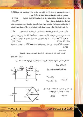 24
‫أوم‬�‫وقانون‬‫الكهربى‬‫التيار‬ ‫أول‬‫ل‬‫ا‬‫الف�صــــل‬ ‫والكهرومغناطي�سية‬‫التيارية‬‫الكهربية‬ ‫أوىل‬‫ل‬‫ا‬‫الوحدة‬
‫الثانوى‬‫الثالث‬‫لل�صف‬ ‫الفيزياء‬2016-2015
7-: ‫ﻣﻦ‬ ‫ﻛﻼ‬ ‫ﺍﺣﺴﺐ‬ ‫ﺑﺎﻟﺸﻜﻞ‬ ‫ﺍﻟﻤﻮﺿﺤﺔ‬ ‫ﺍﻟﺪﺍﺋﺮﺓ‬ ‫ﻓﻰ‬
(‫)ﺃ‬VB1‫ﻭ‬VB2
‫ﺑﻴﻦ‬ ‫ﺍﻟﺠﻬﺪ‬ ‫ﻓﺮﻕ‬ (‫)ﺏ‬(A , B )
8-‫ﺍﻟﻤﻘﺎﺑﻞ‬ ‫ﻟﻠﺸﻜﻞ‬ ‫ﺍﻟﻤﻜﺎﻓﺌﺔ‬ ‫ﺍﻟﻤﻘﺎﻭﻣﺔ‬ ‫ﺍﺣﺴﺐ‬
4 Ω
10 Ω
I1=1.4A VB2
r =1
a
4 Ω
I3=0.8A
b c
def
VB1
r =1
1 1 
13 V
2 
1 
7-: ‫ﻣﻦ‬ ‫ﻛﻼ‬ ‫ﺍﺣﺴﺐ‬ ‫ﺑﺎﻟﺸﻜﻞ‬ ‫ﺍﻟﻤﻮﺿﺤﺔ‬ ‫ﺍﻟﺪﺍﺋﺮﺓ‬ ‫ﻓﻰ‬
(‫)ﺃ‬VB1‫ﻭ‬VB2
‫ﺑﻴﻦ‬ ‫ﺍﻟﺠﻬﺪ‬ ‫ﻓﺮﻕ‬ (‫)ﺏ‬(A , B )
4 Ω
10 Ω
I1=1.4A VB2
r =1
a
4 Ω
I3=0.8A
b c
def
VB1
r =1
7-: ‫ﻣﻦ‬ ‫ﻛﻼ‬ ‫ﺍﺣﺴﺐ‬ ‫ﺑﺎﻟﺸﻜﻞ‬ ‫ﺍﻟﻤﻮﺿﺤﺔ‬ ‫ﺍﻟﺪﺍﺋﺮﺓ‬ ‫ﻓﻰ‬
(‫)ﺃ‬VB1‫ﻭ‬VB2
‫ﺑﻴﻦ‬ ‫ﺍﻟﺠﻬﺪ‬ ‫ﻓﺮﻕ‬ (‫)ﺏ‬(A , B )
4 Ω
10 Ω
I1=1.4A VB2
r =1
a
4 Ω
I3=0.8A
b c
def
VB1
r =1
7-: ‫ﻣﻦ‬ ‫ﻛﻼ‬ ‫ﺍﺣﺴﺐ‬ ‫ﺑﺎﻟﺸﻜﻞ‬ ‫ﺍﻟﻤﻮﺿﺤﺔ‬ ‫ﺍﻟﺪﺍﺋﺮﺓ‬ ‫ﻓﻰ‬
(‫)ﺃ‬VB1‫ﻭ‬VB2
‫ﺑﻴﻦ‬ ‫ﺍﻟﺠﻬﺪ‬ ‫ﻓﺮﻕ‬ (‫)ﺏ‬(A , B )
8-‫ﺍﻟﻤﻘﺎﺑﻞ‬ ‫ﻟﻠﺸﻜﻞ‬ ‫ﺍﻟﻤﻜﺎﻓﺌﺔ‬ ‫ﺍﻟﻤﻘﺎﻭﻣﺔ‬ ‫ﺍﺣﺴﺐ‬
4 Ω
10 Ω
I1=1.4A VB2
r =1
a
4 Ω
I3=0.8A
b c
def
VB1
r =1
1 1 
1 
7
8
: ‫من‬ ‫كال‬ ‫اح�سب‬ ‫كري�شوف‬ ‫قانونا‬ ‫با�ستخدام‬ ‫بال�شكل‬ ‫املو�ضحة‬ ‫الدائرة‬ ‫فى‬
: ‫كري�شوف‬ ‫قانونا‬ ‫با�ستخدام‬
e
: ‫إجابة‬‫ل‬‫ا‬
: ‫إجابة‬‫ل‬‫ا‬
= 15v
= 5v , 8v
1.18
7-: ‫ﻣﻦ‬ ‫ﻛﻼ‬ ‫ﺍﺣﺴﺐ‬ ‫ﺑﺎﻟﺸﻜﻞ‬ ‫ﺍﻟﻤﻮﺿﺤﺔ‬ ‫ﺍﻟﺪﺍﺋﺮﺓ‬ ‫ﻓﻰ‬
(‫)ﺃ‬VB1‫ﻭ‬VB2
‫ﺑﻴﻦ‬ ‫ﺍﻟﺠﻬﺪ‬ ‫ﻓﺮﻕ‬ (‫)ﺏ‬(A , B )
4 Ω
10 Ω
I1=1.4A VB2
r =1
a
4 Ω
I3=0.8A
b c
def
VB1
r =1
: ‫ﻣﻦ‬ ‫ﻛﻼ‬ ‫ﺍﺣﺴﺐ‬ ‫ﺑﺎﻟﺸﻜﻞ‬ ‫ﺍﻟﻤﻮﺿﺤﺔ‬ ‫ﺍﻟﺪﺍﺋﺮﺓ‬
VB1‫ﻭ‬VB2
‫ﺑﻴﻦ‬ ‫ﺍﻟﺠﻬﺪ‬ ‫ﻓﺮﻕ‬ ((A , B )
‫ﺍﻟﻤﻘﺎﺑﻞ‬ ‫ﻟﻠﺸﻜﻞ‬ ‫ﺍﻟﻤﻜﺎﻓﺌﺔ‬ ‫ﺍﻟﻤﻘﺎﻭﻣﺔ‬ ‫ﺴﺐ‬
4 Ω
10 Ω
I1=1.4A VB2
r =1
a
4 Ω
I3=0.8A
b c
def
VB1
r =1
1 1 
13 V
2 
1 
7-: ‫ﻣﻦ‬ ‫ﻛﻼ‬ ‫ﺍﺣﺴﺐ‬ ‫ﺑﺎﻟﺸﻜﻞ‬ ‫ﺍﻟﻤﻮﺿﺤﺔ‬ ‫ﺍﻟﺪﺍﺋﺮﺓ‬ ‫ﻓﻰ‬
(‫)ﺃ‬VB1‫ﻭ‬VB2
‫ﺑﻴﻦ‬ ‫ﺍﻟﺠﻬﺪ‬ ‫ﻓﺮﻕ‬ (‫)ﺏ‬(A , B )
8-‫ﺍﻟﻤﻘﺎﺑﻞ‬ ‫ﻟﻠﺸﻜﻞ‬ ‫ﺍﻟﻤﻜﺎﻓﺌﺔ‬ ‫ﺍﻟﻤﻘﺎﻭﻣﺔ‬ ‫ﺍﺣﺴﺐ‬
4 Ω
10 Ω
I1=1.4A VB2
r =1
a
4 Ω
I3=0.8A
b c
def
VB1
r =1
1 1 
13 V
2 
1 
 