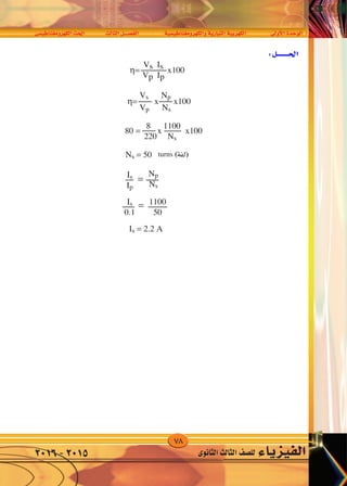 78
‫الكهرومغناطي�سى‬‫احلث‬ ‫الثالث‬‫الف�صــــل‬ ‫والكهرومغناطي�سية‬‫التيارية‬‫الكهربية‬ ‫أوىل‬‫ل‬‫ا‬‫الوحدة‬
‫الثانوى‬‫الثالث‬‫لل�صف‬ ‫الفيزياء‬2016-2015
±
v O UMG ËdNJ « Y(« dA ÈœU(« q‡‡BH « W —UO « WO dNJ « WF «d « …b u «
AC/DC
DC
AC
Capacitor Inductor Resistor
220V
50Hz
Rectifier
η= x100
η= x x100
Vs Np
Vp Ns
80 = x x100
8 1100
220 Ns
Ns = 50
Is
Ip
=
Np
Ns
Is
0.1
= 1100
50
Is = 2.2 A
turns
Vs Is
Vp Ip
 