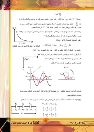 97
‫املرتدد‬‫التيار‬‫دوائر‬ ‫الرابع‬‫الف�صــــل‬ ‫والكهرومغناطي�سية‬‫التيارية‬‫الكهربية‬ ‫أوىل‬‫ل‬‫ا‬‫الوحدة‬
‫الثانوى‬‫الثالث‬‫لل�صف‬ ‫الفيزياء‬ 2016-2015
I = C
∆𝑉
∆�
‫ﺃﻥ‬ ‫ﻭﺣﻴﺚ‬V( ) ‫ﺭﻗﻢ‬ ‫ﺑﺎﻟﺸﻜﻞ‬ ‫ﻣﻮﺿﺢ‬ ‫ﻫﻮ‬ ‫ﻛﻤﺎ‬ ‫ﺟﻴﺒﻰ‬ ‫ﻣﻨﺤﻨﻰ‬ ‫ﺻﻮﺭﺓ‬ ‫ﻋﻠﻰ‬ ‫ﺍﻟﻄﻮﺭ‬ ‫ﺯﺍﻭﻳﺔ‬ ‫ﻣﻊ‬ ‫ﺗﺘﻐﻴﺮ‬
‫ﻓﺎﻥ‬
∆𝑉
∆�
‫ﻟﻠﻤﻨﺤﻨﻰ‬ ‫ﺍﻟﻤﻤﺎﺱ‬ ‫ﻣﻴﻞ‬ ‫ﺗﻤﺜﻞ‬’‫ﻣﺴﺎﻭﻳﺔ‬ ‫ﺍﻟﻄﻮﺭ‬ ‫ﺯﺍﻭﻳﺔ‬ ‫ﺗﻜﻮﻥ‬ ‫ﻋﻨﺪﻣﺎ‬ ‫ﻋﻈﻤﻰ‬ ‫ﻧﻬﺎﻳﺔ‬ ‫ﻭﻳﻜﻮﻥ‬
‫ﺗﺼﻞ‬ ‫ﻋﻨﺪﻣﺎ‬ ‫ﺍﻟﺼﻔﺮ‬ ‫ﺍﻟﻰ‬ ‫ﻳﺼﻞ‬ ‫ﺣﺘﻰ‬ ‫ﺑﺎﻟﺘﺪﺭﻳﺞ‬ ‫ﻭﻳﻘﻞ‬ ‫ﺻﻔﺮ‬V. ‫ﻋﻈﻤﻰ‬ ‫ﻧﻬﺎﻳﺔ‬ ‫ﺍﻟﻰ‬
‫ﺗﻘﻞ‬ ‫ﻭﻋﻨﺪﻣﺎ‬V‫ﺳﺎﻟﺒﺎ‬ ‫ﻣﻘﺪﺍﺭﺍ‬ ‫ﺍﻟﻠﺤﻈﻰ‬ ‫ﺍﻟﺘﻴﺎﺭ‬ ‫ﺷﺪﺓ‬ ‫ﻭﺗﺼﺒﺢ‬ ‫ﺳﺎﻟﺒﺎ‬ ‫ﻣﻘﺪﺍﺭﺍ‬ ‫ﺍﻟﻤﻤﺎﺱ‬ ‫ﻣﻴﻞ‬ ‫ﻳﺼﺒﺢ‬’‫ﻭﻫﻜﺬﺍ‬
‫ﺍﻟﻤﻨﺤﻨﻰ‬ ‫ﺷﻜﻞ‬ ‫ﻟﻴﺼﺒﺢ‬I( ) ‫ﺭﻗﻢ‬ ‫ﺑﺎﻟﺸﻜﻞ‬ ‫ﻣﻮﺿﺢ‬ ‫ﻫﻮ‬ ‫ﻛﻤﺎ‬
‫ﻭﺗﻘﺪﺭ‬‫ﺍﻟﺴﻌﻮﻳﺔ‬ ‫ﺍﻟﻤﻔﺎﻋﻠﺔ‬XC‫ﺍﻟﻌﻼﻗﺔ‬ ‫ﻣﻦ‬
XC=
�
����
‫ﺣﻴﺚ‬f. ‫ﺍﻟﺘﻴﺎﺭ‬ ‫ﺗﺮﺩﺩ‬
‫ﻣﻦ‬ ‫ﻭﻳﺘﻀﺢ‬( ) ‫ﺭﻗﻢ‬ ‫ﺍﻟﺸﻜﻞ‬‫ﺑﺰﺍﻭﻳﺔ‬ ‫ﺍﻟﺠﻬﺪ‬ ‫ﻓﺮﻕ‬ ‫ﻋﻠﻰ‬ ‫ﺍﻟﻄﻮﺭ‬ ‫ﻓﻰ‬ ‫ﻳﺘﻘﺪﻡ‬ ‫ﺍﻟﺘﻴﺎﺭ‬ ‫ﺃﻥ‬90o
‫ﺑﺰﺍﻭﻳﺔ‬ ‫ﺍﻟﺘﻴﺎﺭ‬ ‫ﻋﻦ‬ ‫ﻳﺘﺨﻠﻒ‬ ‫ﺍﻟﻤﻜﺜﻒ‬ ‫ﻁﺮﻓﻰ‬ ‫ﺑﻴﻦ‬ ‫ﺍﻟﺠﻬﺪ‬ ‫ﻓﺮﻕ‬ ‫ﺃﻥ‬ ‫ﺃﻯ‬90o
‫ﺍﻟﻤﻜﺜﻒ‬ ‫ﻓﻰ‬ ‫ﺍﻟﺴﻌﻮﻳﺔ‬ ‫ﺍﻟﻤﻔﺎﻋﻠﺔ‬ ‫ﺃﻥ‬ ‫ﺍﻟﻌﻼﻗﺔ‬ ‫ﻫﺬﻩ‬ ‫ﻣﻦ‬ ‫ﻳﺘﻀﺢ‬ ‫ﻛﻤﺎ‬
‫ﺍﻟﻤﻜﺜﻒ‬ ‫ﻭﺳﻌﺔ‬ ‫ﺍﻟﺘﺮﺩﺩ‬ ‫ﻣﻦ‬ ‫ﻛﻞ‬ ‫ﻣﻊ‬ ‫ﻋﻜﺴﻴﺎ‬ ‫ﺗﺘﻨﺎﺳﺐ‬
‫ﺍﻟﻤﻜﺜﻒ‬ ‫ﻭﺳﻌﺔ‬ ‫ﺍﻟﺴﻌﻮﻳﺔ‬ ‫ﺍﻟﻤﻔﺎﻋﻠﺔ‬ ‫ﺑﻴﻦ‬ ‫ﺍﻟﻌﻼﻗﺔ‬
: ‫ﻟﻤﻜﺜﻒ‬ ‫ﺍﻟﺴﻌﻮﻳﺔ‬ ‫ﺍﻟﻤﻔﺎﻋﻠﺔ‬ ‫ﺗﻌﺮﻳﻒ‬‫ﻫﻲ‬‫ﺍﻟﻤﻘﺎﻭﻣﺔ‬‫ﺍﻟﺘﻲ‬‫ﺍﻟﻤﺘﺮﺩﺩ‬ ‫ﺍﻟﺘﻴﺎﺭ‬ ‫ﻳﻠﻘﺎﻫﺎ‬‫ﻓﻲ‬‫ﺳﻌﺘﻪ‬ ‫ﺑﺴﺒﺐ‬ ‫ﺍﻟﻤﻜﺜﻒ‬
: ‫ﻣﻌﺎ‬ ‫ﺍﻟﻤﻜﺜﻔﺎﺕ‬ ‫ﺗﻮﺻﻴﻞ‬
(‫)ﺃ‬‫ﺇﺫﺍ‬‫ﻋﻠﻰ‬ ‫ﺑﺎﻟﺸﻜﻞ‬ ‫ﻛﻤﺎ‬ ‫ﻣﻌﺎ‬ ‫ﺍﻟﻤﻜﺜﻔﺎﺕ‬ ‫ﻭﺻﻠﺖ‬‫ﺍﻟﺘﻮﺍﻟﻲ‬‫ﻣﺘﺴﺎﻭﻳﺔ‬ ‫ﺑﺸﺤﻨﺎﺕ‬ ‫ﺗﺸﺤﻦ‬ ‫ﺍﻟﻤﻜﺜﻔﺎﺕ‬ ‫ﻓﺎﻥ‬Q
V = V1 + V2 + V3
�
�
=
�
��
+
�
��
+
�
�3
�
�
=
�
��
+
�
��
+
�
�3
Xc 
C F
I
Vc
90o
C2C1
V1
C3
V2
V
V3
7-4
7-4
)7-4(‫�شكل‬
I = C
∆𝑉
∆�
‫ﺃﻥ‬ ‫ﻭﺣﻴﺚ‬V( ) ‫ﺭﻗﻢ‬ ‫ﺑﺎﻟﺸﻜﻞ‬ ‫ﻣﻮﺿﺢ‬ ‫ﻫﻮ‬ ‫ﻛﻤﺎ‬ ‫ﺟﻴﺒﻰ‬ ‫ﻣﻨﺤﻨﻰ‬ ‫ﺻﻮﺭﺓ‬ ‫ﻋﻠﻰ‬ ‫ﺍﻟﻄﻮﺭ‬ ‫ﺯﺍﻭﻳﺔ‬ ‫ﻣﻊ‬ ‫ﺗﺘﻐﻴﺮ‬
‫ﻓﺎﻥ‬
∆𝑉
∆�
‫ﻟﻠﻤﻨﺤﻨﻰ‬ ‫ﺍﻟﻤﻤﺎﺱ‬ ‫ﻣﻴﻞ‬ ‫ﺗﻤﺜﻞ‬’‫ﻣﺴﺎﻭﻳﺔ‬ ‫ﺍﻟﻄﻮﺭ‬ ‫ﺯﺍﻭﻳﺔ‬ ‫ﺗﻜﻮﻥ‬ ‫ﻋﻨﺪﻣﺎ‬ ‫ﻋﻈﻤﻰ‬ ‫ﻧﻬﺎﻳﺔ‬ ‫ﻭﻳﻜﻮﻥ‬
‫ﺗﺼﻞ‬ ‫ﻋﻨﺪﻣﺎ‬ ‫ﺍﻟﺼﻔﺮ‬ ‫ﺍﻟﻰ‬ ‫ﻳﺼﻞ‬ ‫ﺣﺘﻰ‬ ‫ﺑﺎﻟﺘﺪﺭﻳﺞ‬ ‫ﻭﻳﻘﻞ‬ ‫ﺻﻔﺮ‬V. ‫ﻋﻈﻤﻰ‬ ‫ﻧﻬﺎﻳﺔ‬ ‫ﺍﻟﻰ‬
‫ﺗﻘﻞ‬ ‫ﻭﻋﻨﺪﻣﺎ‬V‫ﺳﺎﻟﺒﺎ‬ ‫ﻣﻘﺪﺍﺭﺍ‬ ‫ﺍﻟﻠﺤﻈﻰ‬ ‫ﺍﻟﺘﻴﺎﺭ‬ ‫ﺷﺪﺓ‬ ‫ﻭﺗﺼﺒﺢ‬ ‫ﺳﺎﻟﺒﺎ‬ ‫ﻣﻘﺪﺍﺭﺍ‬ ‫ﺍﻟﻤﻤﺎﺱ‬ ‫ﻣﻴﻞ‬ ‫ﻳﺼﺒﺢ‬’‫ﻭﻫﻜﺬﺍ‬
‫ﺍﻟﻤﻨﺤﻨﻰ‬ ‫ﺷﻜﻞ‬ ‫ﻟﻴﺼﺒﺢ‬I( ) ‫ﺭﻗﻢ‬ ‫ﺑﺎﻟﺸﻜﻞ‬ ‫ﻣﻮﺿﺢ‬ ‫ﻫﻮ‬ ‫ﻛﻤﺎ‬
‫ﻭﺗﻘﺪﺭ‬‫ﺍﻟﺴﻌﻮﻳﺔ‬ ‫ﺍﻟﻤﻔﺎﻋﻠﺔ‬XC‫ﺍﻟﻌﻼﻗﺔ‬ ‫ﻣﻦ‬
XC=
�
����
‫ﺣﻴﺚ‬f. ‫ﺍﻟﺘﻴﺎﺭ‬ ‫ﺗﺮﺩﺩ‬
‫ﻣﻦ‬ ‫ﻭﻳﺘﻀﺢ‬( ) ‫ﺭﻗﻢ‬ ‫ﺍﻟﺸﻜﻞ‬‫ﺑﺰﺍﻭﻳﺔ‬ ‫ﺍﻟﺠﻬﺪ‬ ‫ﻓﺮﻕ‬ ‫ﻋﻠﻰ‬ ‫ﺍﻟﻄﻮﺭ‬ ‫ﻓﻰ‬ ‫ﻳﺘﻘﺪﻡ‬ ‫ﺍﻟﺘﻴﺎﺭ‬ ‫ﺃﻥ‬90o
‫ﺑﺰﺍﻭﻳﺔ‬ ‫ﺍﻟﺘﻴﺎﺭ‬ ‫ﻋﻦ‬ ‫ﻳﺘﺨﻠﻒ‬ ‫ﺍﻟﻤﻜﺜﻒ‬ ‫ﻁﺮﻓﻰ‬ ‫ﺑﻴﻦ‬ ‫ﺍﻟﺠﻬﺪ‬ ‫ﻓﺮﻕ‬ ‫ﺃﻥ‬ ‫ﺃﻯ‬90o
‫ﺍﻟﻤﻜﺜﻒ‬ ‫ﻓﻰ‬ ‫ﺍﻟﺴﻌﻮﻳﺔ‬ ‫ﺍﻟﻤﻔﺎﻋﻠﺔ‬ ‫ﺃﻥ‬ ‫ﺍﻟﻌﻼﻗﺔ‬ ‫ﻫﺬﻩ‬ ‫ﻣﻦ‬ ‫ﻳﺘﻀﺢ‬ ‫ﻛﻤﺎ‬
‫ﺍﻟﻤﻜﺜﻒ‬ ‫ﻭﺳﻌﺔ‬ ‫ﺍﻟﺘﺮﺩﺩ‬ ‫ﻣﻦ‬ ‫ﻛﻞ‬ ‫ﻣﻊ‬ ‫ﻋﻜﺴﻴﺎ‬ ‫ﺗﺘﻨﺎﺳﺐ‬
‫ﺍﻟﻤﻜﺜﻒ‬ ‫ﻭﺳﻌﺔ‬ ‫ﺍﻟﺴﻌﻮﻳﺔ‬ ‫ﺍﻟﻤﻔﺎﻋﻠﺔ‬ ‫ﺑﻴﻦ‬ ‫ﺍﻟﻌﻼﻗﺔ‬
: ‫ﻟﻤﻜﺜﻒ‬ ‫ﺍﻟﺴﻌﻮﻳﺔ‬ ‫ﺍﻟﻤﻔﺎﻋﻠﺔ‬ ‫ﺗﻌﺮﻳﻒ‬‫ﻫﻲ‬‫ﺍﻟﻤﻘﺎﻭﻣﺔ‬‫ﺍﻟﺘﻲ‬‫ﺍﻟﻤﺘﺮﺩﺩ‬ ‫ﺍﻟﺘﻴﺎﺭ‬ ‫ﻳﻠﻘﺎﻫﺎ‬‫ﻓﻲ‬‫ﺳﻌﺘﻪ‬ ‫ﺑﺴﺒﺐ‬ ‫ﺍﻟﻤﻜﺜﻒ‬
: ‫ﻣﻌﺎ‬ ‫ﺍﻟﻤﻜﺜﻔﺎﺕ‬ ‫ﺗﻮﺻﻴﻞ‬
(‫)ﺃ‬‫ﺇﺫﺍ‬‫ﻋﻠﻰ‬ ‫ﺑﺎﻟﺸﻜﻞ‬ ‫ﻛﻤﺎ‬ ‫ﻣﻌﺎ‬ ‫ﺍﻟﻤﻜﺜﻔﺎﺕ‬ ‫ﻭﺻﻠﺖ‬‫ﺍﻟﺘﻮﺍﻟﻲ‬‫ﻣﺘﺴﺎﻭﻳﺔ‬ ‫ﺑﺸﺤﻨﺎﺕ‬ ‫ﺗﺸﺤﻦ‬ ‫ﺍﻟﻤﻜﺜﻔﺎﺕ‬ ‫ﻓﺎﻥ‬Q
V = V1 + V2 + V3
�
�
=
�
��
+
�
��
+
�
�3
�
�
=
�
��
+
�
��
+
�
�3
Xc 
C F
I
Vc
90o
C2C1
V1
C3
V2
V
V3
‫ﻭﺗﻘﺪﺭ‬‫ﺍﻟﺴﻌﻮﻳﺔ‬ ‫ﺍﻟﻤﻔﺎﻋﻠﺔ‬XC‫ﺍﻟﻌﻼﻗﺔ‬ ‫ﻣﻦ‬
XC=
�
����
‫ﺣﻴﺚ‬f. ‫ﺍﻟﺘﻴﺎﺭ‬ ‫ﺗﺮﺩﺩ‬
‫ﻣﻦ‬ ‫ﻭﻳﺘﻀﺢ‬( ) ‫ﺭﻗﻢ‬ ‫ﺍﻟﺸﻜﻞ‬‫ﺑﺰﺍﻭﻳﺔ‬ ‫ﺍﻟﺠﻬﺪ‬ ‫ﻓﺮﻕ‬ ‫ﻋﻠﻰ‬ ‫ﺍﻟﻄﻮﺭ‬ ‫ﻓﻰ‬ ‫ﻳﺘﻘﺪﻡ‬ ‫ﺍﻟﺘﻴﺎﺭ‬ ‫ﺃﻥ‬90o
‫ﺑﺰﺍﻭﻳﺔ‬ ‫ﺍﻟﺘﻴﺎﺭ‬ ‫ﻋﻦ‬ ‫ﻳﺘﺨﻠﻒ‬ ‫ﺍﻟﻤﻜﺜﻒ‬ ‫ﻁﺮﻓﻰ‬ ‫ﺑﻴﻦ‬ ‫ﺍﻟﺠﻬﺪ‬ ‫ﻓﺮﻕ‬ ‫ﺃﻥ‬ ‫ﺃﻯ‬90o
‫ﺍﻟﻤﻜﺜﻒ‬ ‫ﻓﻰ‬ ‫ﺍﻟﺴﻌﻮﻳﺔ‬ ‫ﺍﻟﻤﻔﺎﻋﻠﺔ‬ ‫ﺃﻥ‬ ‫ﺍﻟﻌﻼﻗﺔ‬ ‫ﻫﺬﻩ‬ ‫ﻣﻦ‬ ‫ﻳﺘﻀﺢ‬ ‫ﻛﻤﺎ‬
‫ﺍﻟﻤﻜﺜﻒ‬ ‫ﻭﺳﻌﺔ‬ ‫ﺍﻟﺘﺮﺩﺩ‬ ‫ﻣﻦ‬ ‫ﻛﻞ‬ ‫ﻣﻊ‬ ‫ﻋﻜﺴﻴﺎ‬ ‫ﺗﺘﻨﺎﺳﺐ‬
‫ﺍﻟﻤﻜﺜﻒ‬ ‫ﻭﺳﻌﺔ‬ ‫ﺍﻟﺴﻌﻮﻳﺔ‬ ‫ﺍﻟﻤﻔﺎﻋﻠﺔ‬ ‫ﺑﻴﻦ‬ ‫ﺍﻟﻌﻼﻗﺔ‬
: ‫ﻟﻤﻜﺜﻒ‬ ‫ﺍﻟﺴﻌﻮﻳﺔ‬ ‫ﺍﻟﻤﻔﺎﻋﻠﺔ‬ ‫ﺗﻌﺮﻳﻒ‬‫ﻫﻲ‬‫ﺍﻟﻤﻘﺎﻭﻣﺔ‬‫ﺍﻟﺘﻲ‬‫ﺍﻟﻤﺘﺮﺩﺩ‬ ‫ﺍﻟﺘﻴﺎﺭ‬ ‫ﻳﻠﻘﺎﻫﺎ‬‫ﻓﻲ‬‫ﺳ‬ ‫ﺑﺴﺒﺐ‬ ‫ﺍﻟﻤﻜﺜﻒ‬
: ‫ﻣﻌﺎ‬ ‫ﺍﻟﻤﻜﺜﻔﺎﺕ‬ ‫ﺗﻮﺻﻴﻞ‬
(‫)ﺃ‬‫ﺇﺫﺍ‬‫ﻋﻠﻰ‬ ‫ﺑﺎﻟﺸﻜﻞ‬ ‫ﻛﻤﺎ‬ ‫ﻣﻌﺎ‬ ‫ﺍﻟﻤﻜﺜﻔﺎﺕ‬ ‫ﻭﺻﻠﺖ‬‫ﺍﻟﺘﻮﺍﻟﻲ‬‫ﻣﺘﺴﺎﻭﻳﺔ‬ ‫ﺑﺸﺤﻨﺎﺕ‬ ‫ﺗﺸﺤﻦ‬ ‫ﺍﻟﻤﻜﺜﻔﺎﺕ‬ ‫ﻓﺎﻥ‬Q
V = V1 + V2 + V3
�
�
=
�
��
+
�
��
+
�
�3
�
�
=
�
��
+
�
��
+
�
�3
Xc 
C F
I
Vc
90o
C2 C3
V2
V
V3
I = C
∆𝑉
∆�
‫ﺃﻥ‬ ‫ﻭﺣﻴﺚ‬V( ) ‫ﺭﻗﻢ‬ ‫ﺑﺎﻟﺸﻜﻞ‬ ‫ﻣﻮﺿﺢ‬ ‫ﻫﻮ‬ ‫ﻛﻤﺎ‬ ‫ﺟﻴﺒﻰ‬ ‫ﻣﻨﺤﻨﻰ‬ ‫ﺻﻮﺭﺓ‬ ‫ﻋﻠﻰ‬ ‫ﺍﻟﻄﻮﺭ‬ ‫ﺯﺍﻭﻳﺔ‬ ‫ﻣﻊ‬ ‫ﺗﺘﻐﻴﺮ‬
‫ﻓﺎﻥ‬
∆𝑉
∆�
‫ﻟﻠﻤﻨﺤﻨﻰ‬ ‫ﺍﻟﻤﻤﺎﺱ‬ ‫ﻣﻴﻞ‬ ‫ﺗﻤﺜﻞ‬’‫ﻣﺴﺎﻭﻳﺔ‬ ‫ﺍﻟﻄﻮﺭ‬ ‫ﺯﺍﻭﻳﺔ‬ ‫ﺗﻜﻮﻥ‬ ‫ﻋﻨﺪﻣﺎ‬ ‫ﻋﻈﻤﻰ‬ ‫ﻧﻬﺎﻳﺔ‬ ‫ﻭﻳﻜﻮﻥ‬
‫ﺗﺼﻞ‬ ‫ﻋﻨﺪﻣﺎ‬ ‫ﺍﻟﺼﻔﺮ‬ ‫ﺍﻟﻰ‬ ‫ﻳﺼﻞ‬ ‫ﺣﺘﻰ‬ ‫ﺑﺎﻟﺘﺪﺭﻳﺞ‬ ‫ﻭﻳﻘﻞ‬ ‫ﺻﻔﺮ‬V. ‫ﻋﻈﻤﻰ‬ ‫ﻧﻬﺎﻳﺔ‬ ‫ﺍﻟﻰ‬
‫ﺗﻘﻞ‬ ‫ﻭﻋﻨﺪﻣﺎ‬V‫ﺳﺎﻟﺒﺎ‬ ‫ﻣﻘﺪﺍﺭﺍ‬ ‫ﺍﻟﻠﺤﻈﻰ‬ ‫ﺍﻟﺘﻴﺎﺭ‬ ‫ﺷﺪﺓ‬ ‫ﻭﺗﺼﺒﺢ‬ ‫ﺳﺎﻟﺒﺎ‬ ‫ﻣﻘﺪﺍﺭﺍ‬ ‫ﺍﻟﻤﻤﺎﺱ‬ ‫ﻣﻴﻞ‬ ‫ﻳﺼﺒﺢ‬’‫ﻭﻫﻜﺬﺍ‬
‫ﺍﻟﻤﻨﺤﻨﻰ‬ ‫ﺷﻜﻞ‬ ‫ﻟﻴﺼﺒﺢ‬I( ) ‫ﺭﻗﻢ‬ ‫ﺑﺎﻟﺸﻜﻞ‬ ‫ﻣﻮﺿﺢ‬ ‫ﻫﻮ‬ ‫ﻛﻤﺎ‬
‫ﻭﺗﻘﺪﺭ‬‫ﺍﻟﺴﻌﻮﻳﺔ‬ ‫ﺍﻟﻤﻔﺎﻋﻠﺔ‬XC‫ﺍﻟﻌﻼﻗﺔ‬ ‫ﻣﻦ‬
XC=
�
����
‫ﺣﻴﺚ‬f. ‫ﺍﻟﺘﻴﺎﺭ‬ ‫ﺗﺮﺩﺩ‬
‫ﻣﻦ‬ ‫ﻭﻳﺘﻀﺢ‬( ) ‫ﺭﻗﻢ‬ ‫ﺍﻟﺸﻜﻞ‬‫ﺑﺰﺍﻭﻳﺔ‬ ‫ﺍﻟﺠﻬﺪ‬ ‫ﻓﺮﻕ‬ ‫ﻋﻠﻰ‬ ‫ﺍﻟﻄﻮﺭ‬ ‫ﻓﻰ‬ ‫ﻳﺘﻘﺪﻡ‬ ‫ﺍﻟﺘﻴﺎﺭ‬ ‫ﺃﻥ‬90o
‫ﺑﺰﺍﻭﻳﺔ‬ ‫ﺍﻟﺘﻴﺎﺭ‬ ‫ﻋﻦ‬ ‫ﻳﺘﺨﻠﻒ‬ ‫ﺍﻟﻤﻜﺜﻒ‬ ‫ﻁﺮﻓﻰ‬ ‫ﺑﻴﻦ‬ ‫ﺍﻟﺠﻬﺪ‬ ‫ﻓﺮﻕ‬ ‫ﺃﻥ‬ ‫ﺃﻯ‬90o
‫ﺍﻟﻤﻜﺜﻒ‬ ‫ﻓﻰ‬ ‫ﺍﻟﺴﻌﻮﻳﺔ‬ ‫ﺍﻟﻤﻔﺎﻋﻠﺔ‬ ‫ﺃﻥ‬ ‫ﺍﻟﻌﻼﻗﺔ‬ ‫ﻫﺬﻩ‬ ‫ﻣﻦ‬ ‫ﻳﺘﻀﺢ‬ ‫ﻛﻤﺎ‬
‫ﺍﻟﻤﻜﺜﻒ‬ ‫ﻭﺳﻌﺔ‬ ‫ﺍﻟﺘﺮﺩﺩ‬ ‫ﻣﻦ‬ ‫ﻛﻞ‬ ‫ﻣﻊ‬ ‫ﻋﻜﺴﻴﺎ‬ ‫ﺗﺘﻨﺎﺳﺐ‬
‫ﺍﻟﻤﻜﺜﻒ‬ ‫ﻭﺳﻌﺔ‬ ‫ﺍﻟﺴﻌﻮﻳﺔ‬ ‫ﺍﻟﻤﻔﺎﻋﻠﺔ‬ ‫ﺑﻴﻦ‬ ‫ﺍﻟﻌﻼﻗﺔ‬
: ‫ﻟﻤﻜﺜﻒ‬ ‫ﺍﻟﺴﻌﻮﻳﺔ‬ ‫ﺍﻟﻤﻔﺎﻋﻠﺔ‬ ‫ﺗﻌﺮﻳﻒ‬‫ﻫﻲ‬‫ﺍﻟﻤﻘﺎﻭﻣﺔ‬‫ﺍﻟﺘﻲ‬‫ﺍﻟﻤﺘﺮﺩﺩ‬ ‫ﺍﻟﺘﻴﺎﺭ‬ ‫ﻳﻠﻘﺎﻫﺎ‬‫ﻓﻲ‬‫ﺳﻌﺘﻪ‬ ‫ﺑﺴﺒﺐ‬ ‫ﺍﻟﻤﻜﺜﻒ‬
: ‫ﻣﻌﺎ‬ ‫ﺍﻟﻤﻜﺜﻔﺎﺕ‬ ‫ﺗﻮﺻﻴﻞ‬
(‫)ﺃ‬‫ﺇﺫﺍ‬‫ﻋﻠﻰ‬ ‫ﺑﺎﻟﺸﻜﻞ‬ ‫ﻛﻤﺎ‬ ‫ﻣﻌﺎ‬ ‫ﺍﻟﻤﻜﺜﻔﺎﺕ‬ ‫ﻭﺻﻠﺖ‬‫ﺍﻟﺘﻮﺍﻟﻲ‬‫ﻣﺘﺴﺎﻭﻳﺔ‬ ‫ﺑﺸﺤﻨﺎﺕ‬ ‫ﺗﺸﺤﻦ‬ ‫ﺍﻟﻤﻜﺜﻔﺎﺕ‬ ‫ﻓﺎﻥ‬Q
V = V1 + V2 + V3
�
�
=
�
��
+
�
��
+
�
�3
�
�
=
�
��
+
�
��
+
�
�3
Xc 
C F
I
Vc
90o
C2C1
V1
C3
V2
V
V3
‫املمانعة‬
I = C
∆𝑉
∆�
‫ﺃﻥ‬ ‫ﻭﺣﻴﺚ‬V( ) ‫ﺭﻗﻢ‬ ‫ﺑﺎﻟﺸﻜﻞ‬ ‫ﻣﻮﺿﺢ‬ ‫ﻫﻮ‬ ‫ﻛﻤﺎ‬ ‫ﺟﻴﺒﻰ‬ ‫ﻣﻨﺤﻨﻰ‬ ‫ﺻﻮﺭﺓ‬ ‫ﻋﻠﻰ‬ ‫ﺍﻟﻄﻮﺭ‬ ‫ﺯﺍﻭﻳﺔ‬ ‫ﻣﻊ‬ ‫ﺗﺘﻐﻴﺮ‬
‫ﻓﺎﻥ‬
∆𝑉
∆�
‫ﻟﻠﻤﻨﺤﻨﻰ‬ ‫ﺍﻟﻤﻤﺎﺱ‬ ‫ﻣﻴﻞ‬ ‫ﺗﻤﺜﻞ‬’‫ﻣﺴﺎﻭﻳﺔ‬ ‫ﺍﻟﻄﻮﺭ‬ ‫ﺯﺍﻭﻳﺔ‬ ‫ﺗﻜﻮﻥ‬ ‫ﻋﻨﺪﻣﺎ‬ ‫ﻋﻈﻤﻰ‬ ‫ﻧﻬﺎﻳﺔ‬ ‫ﻭﻳﻜﻮﻥ‬
‫ﺗﺼﻞ‬ ‫ﻋﻨﺪﻣﺎ‬ ‫ﺍﻟﺼﻔﺮ‬ ‫ﺍﻟﻰ‬ ‫ﻳﺼﻞ‬ ‫ﺣﺘﻰ‬ ‫ﺑﺎﻟﺘﺪﺭﻳﺞ‬ ‫ﻭﻳﻘﻞ‬ ‫ﺻﻔﺮ‬V. ‫ﻋﻈﻤﻰ‬ ‫ﻧﻬﺎﻳﺔ‬ ‫ﺍﻟﻰ‬
‫ﺗﻘﻞ‬ ‫ﻭﻋﻨﺪﻣﺎ‬V‫ﺳﺎﻟﺒﺎ‬ ‫ﻣﻘﺪﺍﺭﺍ‬ ‫ﺍﻟﻠﺤﻈﻰ‬ ‫ﺍﻟﺘﻴﺎﺭ‬ ‫ﺷﺪﺓ‬ ‫ﻭﺗﺼﺒﺢ‬ ‫ﺳﺎﻟﺒﺎ‬ ‫ﻣﻘﺪﺍﺭﺍ‬ ‫ﺍﻟﻤﻤﺎﺱ‬ ‫ﻣﻴﻞ‬ ‫ﻳﺼﺒﺢ‬’‫ﻭﻫﻜﺬﺍ‬
‫ﺍﻟﻤﻨﺤﻨﻰ‬ ‫ﺷﻜﻞ‬ ‫ﻟﻴﺼﺒﺢ‬I( ) ‫ﺭﻗﻢ‬ ‫ﺑﺎﻟﺸﻜﻞ‬ ‫ﻣﻮﺿﺢ‬ ‫ﻫﻮ‬ ‫ﻛﻤﺎ‬
‫ﻭﺗﻘﺪﺭ‬‫ﺍﻟﺴﻌﻮﻳﺔ‬ ‫ﺍﻟﻤﻔﺎﻋﻠﺔ‬XC‫ﺍﻟﻌﻼﻗﺔ‬ ‫ﻣﻦ‬
XC=
�
����
‫ﺣﻴﺚ‬f. ‫ﺍﻟﺘﻴﺎﺭ‬ ‫ﺗﺮﺩﺩ‬
‫ﻣﻦ‬ ‫ﻭﻳﺘﻀﺢ‬( ) ‫ﺭﻗﻢ‬ ‫ﺍﻟﺸﻜﻞ‬‫ﺑﺰﺍﻭﻳﺔ‬ ‫ﺍﻟﺠﻬﺪ‬ ‫ﻓﺮﻕ‬ ‫ﻋﻠﻰ‬ ‫ﺍﻟﻄﻮﺭ‬ ‫ﻓﻰ‬ ‫ﻳﺘﻘﺪﻡ‬ ‫ﺍﻟﺘﻴﺎﺭ‬ ‫ﺃﻥ‬90o
‫ﺑﺰﺍﻭﻳﺔ‬ ‫ﺍﻟﺘﻴﺎﺭ‬ ‫ﻋﻦ‬ ‫ﻳﺘﺨﻠﻒ‬ ‫ﺍﻟﻤﻜﺜﻒ‬ ‫ﻁﺮﻓﻰ‬ ‫ﺑﻴﻦ‬ ‫ﺍﻟﺠﻬﺪ‬ ‫ﻓﺮﻕ‬ ‫ﺃﻥ‬ ‫ﺃﻯ‬90o
‫ﺍﻟﻤﻜﺜﻒ‬ ‫ﻓﻰ‬ ‫ﺍﻟﺴﻌﻮﻳﺔ‬ ‫ﺍﻟﻤﻔﺎﻋﻠﺔ‬ ‫ﺃﻥ‬ ‫ﺍﻟﻌﻼﻗﺔ‬ ‫ﻫﺬﻩ‬ ‫ﻣﻦ‬ ‫ﻳﺘﻀﺢ‬ ‫ﻛﻤﺎ‬
‫ﺍﻟﻤﻜﺜﻒ‬ ‫ﻭﺳﻌﺔ‬ ‫ﺍﻟﺘﺮﺩﺩ‬ ‫ﻣﻦ‬ ‫ﻛﻞ‬ ‫ﻣﻊ‬ ‫ﻋﻜﺴﻴﺎ‬ ‫ﺗﺘﻨﺎﺳﺐ‬
‫ﺍﻟﻤﻜﺜﻒ‬ ‫ﻭﺳﻌﺔ‬ ‫ﺍﻟﺴﻌﻮﻳﺔ‬ ‫ﺍﻟﻤﻔﺎﻋﻠﺔ‬ ‫ﺑﻴﻦ‬ ‫ﺍﻟﻌﻼﻗﺔ‬
: ‫ﻟﻤﻜﺜﻒ‬ ‫ﺍﻟﺴﻌﻮﻳﺔ‬ ‫ﺍﻟﻤﻔﺎﻋﻠﺔ‬ ‫ﺗﻌﺮﻳﻒ‬‫ﻫﻲ‬‫ﺍﻟﻤﻘﺎﻭﻣﺔ‬‫ﺍﻟﺘﻲ‬‫ﺍﻟﻤﺘﺮﺩﺩ‬ ‫ﺍﻟﺘﻴﺎﺭ‬ ‫ﻳﻠﻘﺎﻫﺎ‬‫ﻓﻲ‬‫ﺳﻌﺘﻪ‬ ‫ﺑﺴﺒﺐ‬ ‫ﺍﻟﻤﻜﺜﻒ‬
: ‫ﻣﻌﺎ‬ ‫ﺍﻟﻤﻜﺜﻔﺎﺕ‬ ‫ﺗﻮﺻﻴﻞ‬
(‫)ﺃ‬‫ﺇﺫﺍ‬‫ﻋﻠﻰ‬ ‫ﺑﺎﻟﺸﻜﻞ‬ ‫ﻛﻤﺎ‬ ‫ﻣﻌﺎ‬ ‫ﺍﻟﻤﻜﺜﻔﺎﺕ‬ ‫ﻭﺻﻠﺖ‬‫ﺍﻟﺘﻮﺍﻟﻲ‬‫ﻣﺘﺴﺎﻭﻳﺔ‬ ‫ﺑﺸﺤﻨﺎﺕ‬ ‫ﺗﺸﺤﻦ‬ ‫ﺍﻟﻤﻜﺜﻔﺎﺕ‬ ‫ﻓﺎﻥ‬Q
V = V1 + V2 + V3
�
�
=
�
��
+
�
��
+
�
�3
�
�
=
�
��
+
�
��
+
�
�3
Xc 
C F
I
Vc
90o
C2C1
V1
C3
V2
V
V3
)7-4(‫�شكل‬
‫ﻟﻠﻤﻨﺤﻨﻰ‬’‫ﻣﺴﺎﻭﻳﺔ‬ ‫ﺍﻟﻄﻮﺭ‬ ‫ﺯﺍﻭﻳﺔ‬ ‫ﺗﻜﻮﻥ‬ ‫ﻋﻨﺪﻣﺎ‬ ‫ﻋﻈﻤﻰ‬ ‫ﻧﻬﺎﻳﺔ‬ ‫ﻭﻳﻜﻮﻥ‬
‫ﺗﺼﻞ‬ ‫ﻋﻨﺪﻣﺎ‬ ‫ﺍﻟﺼﻔﺮ‬ ‫ﺍﻟﻰ‬ ‫ﻞ‬V. ‫ﻋﻈﻤﻰ‬ ‫ﻧﻬﺎﻳﺔ‬ ‫ﺍﻟﻰ‬
‫ﺳﺎﻟﺒﺎ‬ ‫ﻣﻘﺪﺍﺭﺍ‬ ‫ﺍﻟﻠﺤﻈﻰ‬ ‫ﺍﻟﺘﻴﺎﺭ‬ ‫ﺷﺪﺓ‬ ‫ﻭﺗﺼﺒﺢ‬ ‫ﺳﺎﻟﺒﺎ‬ ‫ﻣﻘﺪﺍﺭﺍ‬ ‫ﻤﻤﺎﺱ‬’‫ﻭﻫﻜﺬﺍ‬
( ) ‫ﺭﻗﻢ‬ ‫ﺑﺎﻟﺸﻜﻞ‬ ‫ﻣﻮﺿﺢ‬ ‫ﻫﻮ‬
‫ﺍﻟﻌﻼﻗﺔ‬ ‫ﻦ‬
XC‫ﺣﻴﺚ‬f. ‫ﺍﻟﺘﻴﺎﺭ‬ ‫ﺗﺮﺩﺩ‬
‫ﺑﺰﺍﻭﻳﺔ‬ ‫ﺍﻟﺠﻬﺪ‬ ‫ﻓﺮﻕ‬ ‫ﻋﻠﻰ‬ ‫ﺍﻟﻄﻮﺭ‬ ‫ﻓﻰ‬ ‫ﻳﺘﻘﺪﻡ‬ ‫ﺍﻟﺘﻴﺎﺭ‬ ‫ﻥ‬90o
‫ﺑﺰﺍﻭﻳﺔ‬ ‫ﺍﻟﺘﻴﺎﺭ‬ ‫ﻋﻦ‬ ‫ﻳﺘﺨﻠﻒ‬ ‫ﻟﻤﻜﺜﻒ‬90o
‫ﺍﻟﻤﻜﺜﻒ‬ ‫ﻓﻰ‬ ‫ﺍﻟﺴﻌﻮﻳﺔ‬ ‫ﺍﻟﻤﻔﺎﻋﻠﺔ‬
‫ﺍﻟﻤﻜﺜﻒ‬ ‫ﻭﺳﻌﺔ‬ ‫ﺩﺩ‬
‫ﺍﻟﻤﻜﺜﻒ‬ ‫ﻭﺳﻌﺔ‬ ‫ﺍﻟﺴﻌﻮﻳﺔ‬ ‫ﺍﻟﻤﻔﺎﻋﻠﺔ‬ ‫ﺑﻴﻦ‬ ‫ﺍﻟﻌﻼﻗﺔ‬
: ‫ﻒ‬‫ﻫﻲ‬‫ﺍﻟﻤﻘﺎﻭﻣﺔ‬‫ﺍﻟﺘﻲ‬‫ﺍﻟﻤﺘﺮﺩﺩ‬ ‫ﺍﻟﺘﻴﺎﺭ‬ ‫ﻳﻠﻘﺎﻫﺎ‬‫ﻓﻲ‬‫ﺳﻌﺘﻪ‬ ‫ﺑﺴﺒﺐ‬ ‫ﺍﻟﻤﻜﺜﻒ‬
‫ﻋﻠﻰ‬ ‫ﺑﺎﻟﺸﻜﻞ‬ ‫ﻤﺎ‬‫ﺍﻟﺘﻮﺍﻟﻲ‬‫ﻣﺘﺴﺎﻭﻳﺔ‬ ‫ﺑﺸﺤﻨﺎﺕ‬ ‫ﺗﺸﺤﻦ‬ ‫ﺍﻟﻤﻜﺜﻔﺎﺕ‬ ‫ﻓﺎﻥ‬Q
V = V1 + V2 + V3
�
�
=
�
��
+
�
��
+
�
�3
�
�
=
�
��
+
�
��
+
�
�3
Xc 
C F
I
Vc
90o
C2C1
V1
C3
V2
V
V3
 
