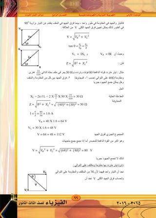 99
‫املرتدد‬‫التيار‬‫دوائر‬ ‫الرابع‬‫الف�صــــل‬ ‫والكهرومغناطي�سية‬‫التيارية‬‫الكهربية‬ ‫أوىل‬‫ل‬‫ا‬‫الوحدة‬
‫الثانوى‬‫الثالث‬‫لل�صف‬ ‫الفيزياء‬ 2016-2015
‫ﻓ‬‫ﻭﺍﻟﺠﻬﺪ‬ ‫ﺎﻟﺘﻴﺎﺭ‬‫ﻓﻲ‬‫ﺍﻟﻤﻘﺎﻭﻣﺔ‬‫ﻓﻲ‬‫ﺍﻟﺠﻬﺪ‬ ‫ﻓﺮﻕ‬ ‫ﺑﻴﻨﻤﺎ‬ ، ‫ﻭﺍﺣﺪ‬ ‫ﻁﻮﺭ‬‫ﻓﻲ‬‫ﺑﺰﺍﻭﻳﺔ‬ ‫ﺍﻟﺘﻴﺎﺭ‬ ‫ﻋﻦ‬ ‫ﻳﺘﻘﺪﻡ‬ ‫ﺍﻟﻤﻠﻒ‬900
‫ﻓﻲ‬‫ﻟﺬﻟﻚ‬ ‫ﺍﻟﻄﻮﺭ‬‫ﺍﻟﻜﻠﻰ‬ ‫ﺍﻟﺠﻬﺪ‬ ‫ﻓﺮﻕ‬ ‫ﺗﻌﻴﻴﻦ‬ ‫ﻳﻤﻜﻦ‬V: ‫ﺍﻟﻌﻼﻗﺔ‬ ‫ﻣﻦ‬
V = � 𝑉𝑅
�
+ 𝑉�
�
tan  =
𝑉�
𝑉𝑅
=
𝑋�
𝑅
‫ﺃﻥ‬ ‫ﻭﺣﻴﺚ‬VR = IR‫ﻭ‬VL = IXL
: ‫ﻓﺎﻥ‬Z = � 𝑅� + 𝑋�
�
‫ﺍﻟﺪﺍﻓﻌﺔ‬ ‫ﻗﻮﺗﻪ‬ ‫ﻣﺘﺮﺩﺩ‬ ‫ﺗﻴﺎﺭ‬ : ‫ﻣﺜﺎﻝ‬80‫ﻭﺗﺮﺩﺩﻩ‬ ‫ﻓﻮﻟﺖ‬50 HZ‫ﻳﻤﺮ‬‫ﻓﻲ‬‫ﺣﺜﻪ‬ ‫ﻣﻠﻒ‬‫ﺍﻟﺬﺍﺗﻲ‬
��
��0
‫ﻫﻨﺮﻯ‬
‫ﻭﻣﻘﺎﻭﻣﺔ‬40‫ﻋﻠﻰ‬‫ﺍﻟﺘﻮﺍﻟﻲ‬‫ﺍﺣﺴﺐ‬١-‫ﺍﻟﻤﻘﺎﻭﻣﺔ‬٢-‫ﻭﺍﻟﻤﻠﻒ‬ ‫ﺍﻟﻤﻘﺎﻭﻣﺔ‬ ‫ﻣﻦ‬ ‫ﻛﻞ‬ ‫ﺑﻴﻦ‬ ‫ﺍﻟﺠﻬﺪ‬ ‫ﻓﺮﻕ‬
‫ﺟﺒﺮﻳﺎ‬ ‫ﺍﻟﺠﻬﻮﺩ‬ ‫ﺟﻤﻊ‬ ‫ﻳﻤﻜﻦ‬ ‫ﻭﻫﻞ‬
‫ﺍﻟﺤﻞ‬
‫ﺍﻟﺤﺜﻴﺔ‬ ‫ﺍﻟﻤﻔﺎﻋﻠﺔ‬XL = 2π f L = 2 X
��
�
X 50 X
��
��0
= 30 
Z = � 𝑅� + 𝑋�
�
= �(30)� + (40)� = 50
 =
𝑉
�
=
80
50
= 1.6 A
VR = 40 X 1.6 = 64 V
VL = 30 X 1.6 = 48 V
‫ﺍﻟﻤﺠﻤﻮﻉ‬‫ﺍﻟﺠﺒﺮﻱ‬‫ﺍﻟﺠﻬﺪ‬ ‫ﻟﻔﺮﻕ‬V = 64 + 48 = 112 V
‫ﻟﻠﻤﺼﺪﺭ‬ ‫ﺍﻟﺪﺍﻓﻌﺔ‬ ‫ﺍﻟﻘﻮﺓ‬ ‫ﻣﻦ‬ ‫ﺍﻛﺒﺮ‬ ‫ﻭﻫﻮ‬‫ﺃﻣﺎ‬‫ﺇﺫﺍ‬‫ﻣﺘﺠﻬﺎﺕ‬ ‫ﺟﻤﻊ‬ ‫ﺟﻤﻊ‬
VV = � 𝑉𝑅
�
+ 𝑉�
�
= �(64)� + (48)� = 80
‫ﺟﺒﺮﻳﺎ‬ ‫ﺍﻟﺠﻬﻮﺩ‬ ‫ﺗﺠﻤﻊ‬ ‫ﻻ‬ ‫ﻟﺬﻟﻚ‬
‫ﻋﻠﻰ‬ ‫ﻭﻣﻜﺜﻒ‬ ‫ﻣﻘﺎﻭﻣﺔ‬ ‫ﺑﻬﺎ‬ ‫ﻣﺘﺮﺩﺩ‬ ‫ﺗﻴﺎﺭ‬ ‫ﺩﺍﺋﺮﺓ‬‫ﺍﻟﺘﻮﺍﻟﻲ‬:
‫ﻧﺠﺪ‬‫ﺃﻥ‬‫ﻓﻴﻬﻤﺎ‬ ‫ﻭﺍﺣﺪ‬ ‫ﺍﻟﺘﻴﺎﺭ‬‫ﻷﻥ‬‫ﻭﺍﻟﻤﻘﺎﻭﻣﺔ‬ ‫ﺍﻟﻤﻜﺜﻒ‬ ‫ﻣﻦ‬ ‫ﻛﻼ‬‫ﻋﻠﻰ‬‫ﺍﻟﺘﻮﺍﻟﻲ‬
‫ﺍﻟﻜﻠﻰ‬ ‫ﺍﻟﺠﻬﺪ‬ ‫ﻓﺮﻕ‬ ‫ﻭﻟﺤﺴﺎﺏ‬V‫ﺃﻥ‬ ‫ﻧﺠﺪ‬
VR
VL


V
R
XL


Z

V
VR
Vc
‫املعاوقة‬
‫املعاوقة‬
‫ﻓ‬‫ﻭﺍﻟﺠﻬﺪ‬ ‫ﺎﻟﺘﻴﺎﺭ‬‫ﻓﻲ‬‫ﺍﻟﻤﻘﺎﻭﻣﺔ‬‫ﻓﻲ‬‫ﺍﻟﺠﻬﺪ‬ ‫ﻓﺮﻕ‬ ‫ﺑﻴﻨﻤﺎ‬ ، ‫ﻭﺍﺣﺪ‬ ‫ﻁﻮﺭ‬‫ﻓﻲ‬‫ﺑﺰﺍﻭﻳﺔ‬ ‫ﺍﻟﺘﻴﺎﺭ‬ ‫ﻋﻦ‬ ‫ﻳﺘﻘﺪﻡ‬ ‫ﺍﻟﻤﻠﻒ‬900
‫ﻓﻲ‬‫ﻟﺬﻟﻚ‬ ‫ﺍﻟﻄﻮﺭ‬‫ﺍﻟﻜﻠﻰ‬ ‫ﺍﻟﺠﻬﺪ‬ ‫ﻓﺮﻕ‬ ‫ﺗﻌﻴﻴﻦ‬ ‫ﻳﻤﻜﻦ‬V: ‫ﺍﻟﻌﻼﻗﺔ‬ ‫ﻣﻦ‬
V = � 𝑉𝑅
�
+ 𝑉�
�
tan  =
𝑉�
𝑉𝑅
=
𝑋�
𝑅
‫ﺃﻥ‬ ‫ﻭﺣﻴﺚ‬VR = IR‫ﻭ‬VL = IXL
: ‫ﻓﺎﻥ‬Z = � 𝑅� + 𝑋�
�
‫ﺍﻟﺪﺍﻓﻌﺔ‬ ‫ﻗﻮﺗﻪ‬ ‫ﻣﺘﺮﺩﺩ‬ ‫ﺗﻴﺎﺭ‬ : ‫ﻣﺜﺎﻝ‬80‫ﻭﺗﺮﺩﺩﻩ‬ ‫ﻓﻮﻟﺖ‬50 HZ‫ﻳﻤﺮ‬‫ﻓﻲ‬‫ﺣﺜﻪ‬ ‫ﻣﻠﻒ‬‫ﺍﻟﺬﺍﺗﻲ‬
��
��0
‫ﻫﻨﺮﻯ‬
‫ﻭﻣﻘﺎﻭﻣﺔ‬40‫ﻋﻠﻰ‬‫ﺍﻟﺘﻮﺍﻟﻲ‬‫ﺍﺣﺴﺐ‬١-‫ﺍﻟﻤﻘﺎﻭﻣﺔ‬٢-‫ﻭﺍﻟﻤﻠﻒ‬ ‫ﺍﻟﻤﻘﺎﻭﻣﺔ‬ ‫ﻣﻦ‬ ‫ﻛﻞ‬ ‫ﺑﻴﻦ‬ ‫ﺍﻟﺠﻬﺪ‬ ‫ﻓﺮﻕ‬
‫ﺟﺒﺮﻳﺎ‬ ‫ﺍﻟﺠﻬﻮﺩ‬ ‫ﺟﻤﻊ‬ ‫ﻳﻤﻜﻦ‬ ‫ﻭﻫﻞ‬
‫ﺍﻟﺤﻞ‬
‫ﺍﻟﺤﺜﻴﺔ‬ ‫ﺍﻟﻤﻔﺎﻋﻠﺔ‬XL = 2π f L = 2 X
��
�
X 50 X
��
��0
= 30 
Z = � 𝑅� + 𝑋�
�
= �(30)� + (40)� = 50
 =
𝑉
�
=
80
50
= 1.6 A
VR = 40 X 1.6 = 64 V
VL = 30 X 1.6 = 48 V
‫ﺍﻟﻤﺠﻤﻮﻉ‬‫ﺍﻟﺠﺒﺮﻱ‬‫ﺍﻟﺠﻬﺪ‬ ‫ﻟﻔﺮﻕ‬V = 64 + 48 = 112 V
‫ﻟﻠﻤﺼﺪﺭ‬ ‫ﺍﻟﺪﺍﻓﻌﺔ‬ ‫ﺍﻟﻘﻮﺓ‬ ‫ﻣﻦ‬ ‫ﺍﻛﺒﺮ‬ ‫ﻭﻫﻮ‬‫ﺃﻣﺎ‬‫ﺇﺫﺍ‬‫ﻣﺘﺠﻬﺎﺕ‬ ‫ﺟﻤﻊ‬ ‫ﺟﻤﻊ‬
VV = � 𝑉𝑅
�
+ 𝑉�
�
= �(64)� + (48)� = 80
‫ﺟﺒﺮﻳﺎ‬ ‫ﺍﻟﺠﻬﻮﺩ‬ ‫ﺗﺠﻤﻊ‬ ‫ﻻ‬ ‫ﻟﺬﻟﻚ‬
‫ﻋﻠﻰ‬ ‫ﻭﻣﻜﺜﻒ‬ ‫ﻣﻘﺎﻭﻣﺔ‬ ‫ﺑﻬﺎ‬ ‫ﻣﺘﺮﺩﺩ‬ ‫ﺗﻴﺎﺭ‬ ‫ﺩﺍﺋﺮﺓ‬‫ﺍﻟﺘﻮﺍﻟﻲ‬:
‫ﻧﺠﺪ‬‫ﺃﻥ‬‫ﻓﻴﻬﻤﺎ‬ ‫ﻭﺍﺣﺪ‬ ‫ﺍﻟﺘﻴﺎﺭ‬‫ﻷﻥ‬‫ﻭﺍﻟﻤﻘﺎﻭﻣﺔ‬ ‫ﺍﻟﻤﻜﺜﻒ‬ ‫ﻣﻦ‬ ‫ﻛﻼ‬‫ﻋﻠﻰ‬‫ﺍﻟﺘﻮﺍﻟﻲ‬
‫ﺍﻟﻜﻠﻰ‬ ‫ﺍﻟﺠﻬﺪ‬ ‫ﻓﺮﻕ‬ ‫ﻭﻟﺤﺴﺎﺏ‬V‫ﺃﻥ‬ ‫ﻧﺠﺪ‬
VR
VL


V
R
XL


Z

V
VR
Vc
z
‫ﻓ‬‫ﻭﺍﻟﺠﻬﺪ‬ ‫ﺎﻟﺘﻴﺎﺭ‬‫ﻓﻲ‬‫ﺍﻟﻤﻘﺎﻭﻣﺔ‬‫ﻓﻲ‬‫ﺍﻟﺠﻬﺪ‬ ‫ﻓﺮﻕ‬ ‫ﺑﻴﻨﻤﺎ‬ ، ‫ﻭﺍﺣﺪ‬ ‫ﻁﻮﺭ‬‫ﻓﻲ‬‫ﺑﺰﺍﻭﻳﺔ‬ ‫ﺍﻟﺘﻴﺎﺭ‬ ‫ﻋﻦ‬ ‫ﻳﺘﻘﺪﻡ‬ ‫ﺍﻟﻤﻠﻒ‬900
‫ﻓﻲ‬‫ﻟﺬﻟﻚ‬ ‫ﺍﻟﻄﻮﺭ‬‫ﺍﻟﻜﻠﻰ‬ ‫ﺍﻟﺠﻬﺪ‬ ‫ﻓﺮﻕ‬ ‫ﺗﻌﻴﻴﻦ‬ ‫ﻳﻤﻜﻦ‬V: ‫ﺍﻟﻌﻼﻗﺔ‬ ‫ﻣﻦ‬
V = � 𝑉𝑅
�
+ 𝑉�
�
tan  =
𝑉�
𝑉𝑅
=
𝑋�
𝑅
‫ﺃﻥ‬ ‫ﻭﺣﻴﺚ‬VR = IR‫ﻭ‬VL = IXL
: ‫ﻓﺎﻥ‬Z = � 𝑅� + 𝑋�
�
‫ﺍﻟﺪﺍﻓﻌﺔ‬ ‫ﻗﻮﺗﻪ‬ ‫ﻣﺘﺮﺩﺩ‬ ‫ﺗﻴﺎﺭ‬ : ‫ﻣﺜﺎﻝ‬80‫ﻭﺗﺮﺩﺩﻩ‬ ‫ﻓﻮﻟﺖ‬50 HZ‫ﻳﻤﺮ‬‫ﻓﻲ‬‫ﺣﺜﻪ‬ ‫ﻣﻠﻒ‬‫ﺍﻟﺬﺍﺗﻲ‬
��
��0
‫ﻫﻨﺮﻯ‬
‫ﻭﻣﻘﺎﻭﻣﺔ‬40‫ﻋﻠﻰ‬‫ﺍﻟﺘﻮﺍﻟﻲ‬‫ﺍﺣﺴﺐ‬١-‫ﺍﻟﻤﻘﺎﻭﻣﺔ‬٢-‫ﻭﺍﻟﻤﻠﻒ‬ ‫ﺍﻟﻤﻘﺎﻭﻣﺔ‬ ‫ﻣﻦ‬ ‫ﻛﻞ‬ ‫ﺑﻴﻦ‬ ‫ﺍﻟﺠﻬﺪ‬ ‫ﻓﺮﻕ‬
‫ﺟﺒﺮﻳﺎ‬ ‫ﺍﻟﺠﻬﻮﺩ‬ ‫ﺟﻤﻊ‬ ‫ﻳﻤﻜﻦ‬ ‫ﻭﻫﻞ‬
‫ﺍﻟﺤﻞ‬
‫ﺍﻟﺤﺜﻴﺔ‬ ‫ﺍﻟﻤﻔﺎﻋﻠﺔ‬XL = 2π f L = 2 X
��
�
X 50 X
��
��0
= 30 
Z = � 𝑅� + 𝑋�
�
= �(30)� + (40)� = 50
 =
𝑉
�
=
80
50
= 1.6 A
VR = 40 X 1.6 = 64 V
VL = 30 X 1.6 = 48 V
‫ﺍﻟﻤﺠﻤﻮﻉ‬‫ﺍﻟﺠﺒﺮﻱ‬‫ﺍﻟﺠﻬﺪ‬ ‫ﻟﻔﺮﻕ‬V = 64 + 48 = 112 V
‫ﻟﻠﻤﺼﺪﺭ‬ ‫ﺍﻟﺪﺍﻓﻌﺔ‬ ‫ﺍﻟﻘﻮﺓ‬ ‫ﻣﻦ‬ ‫ﺍﻛﺒﺮ‬ ‫ﻭﻫﻮ‬‫ﺃﻣﺎ‬‫ﺇﺫﺍ‬‫ﻣﺘﺠﻬﺎﺕ‬ ‫ﺟﻤﻊ‬ ‫ﺟﻤﻊ‬
VV = � 𝑉𝑅
�
+ 𝑉�
�
= �(64)� + (48)� = 80
‫ﺟﺒﺮﻳﺎ‬ ‫ﺍﻟﺠﻬﻮﺩ‬ ‫ﺗﺠﻤﻊ‬ ‫ﻻ‬ ‫ﻟﺬﻟﻚ‬
‫ﻋﻠﻰ‬ ‫ﻭﻣﻜﺜﻒ‬ ‫ﻣﻘﺎﻭﻣﺔ‬ ‫ﺑﻬﺎ‬ ‫ﻣﺘﺮﺩﺩ‬ ‫ﺗﻴﺎﺭ‬ ‫ﺩﺍﺋﺮﺓ‬‫ﺍﻟﺘﻮﺍﻟﻲ‬:
‫ﻧﺠﺪ‬‫ﺃﻥ‬‫ﻓﻴﻬﻤﺎ‬ ‫ﻭﺍﺣﺪ‬ ‫ﺍﻟﺘﻴﺎﺭ‬‫ﻷﻥ‬‫ﻭﺍﻟﻤﻘﺎﻭﻣﺔ‬ ‫ﺍﻟﻤﻜﺜﻒ‬ ‫ﻣﻦ‬ ‫ﻛﻼ‬‫ﻋﻠﻰ‬‫ﺍﻟﺘﻮﺍﻟﻲ‬
‫ﺍﻟﻜﻠﻰ‬ ‫ﺍﻟﺠﻬﺪ‬ ‫ﻓﺮﻕ‬ ‫ﻭﻟﺤﺴﺎﺏ‬V‫ﺃﻥ‬ ‫ﻧﺠﺪ‬
VR
VL


V
R
XL


Z

V
VR
Vc
‫ﻓ‬‫ﻭﺍﻟﺠﻬﺪ‬ ‫ﺎﻟﺘﻴﺎﺭ‬‫ﻓﻲ‬‫ﺍﻟﻤﻘﺎﻭﻣﺔ‬‫ﻓﻲ‬‫ﺍﻟﺠﻬﺪ‬ ‫ﻓﺮﻕ‬ ‫ﺑﻴﻨﻤﺎ‬ ، ‫ﻭﺍﺣﺪ‬ ‫ﻁﻮﺭ‬‫ﻓﻲ‬‫ﺑﺰﺍﻭﻳﺔ‬ ‫ﺍﻟﺘﻴﺎﺭ‬ ‫ﻋﻦ‬ ‫ﻳﺘﻘﺪﻡ‬ ‫ﺍﻟﻤﻠﻒ‬900
‫ﻓﻲ‬‫ﻟﺬﻟﻚ‬ ‫ﺍﻟﻄﻮﺭ‬‫ﺍﻟﻜﻠﻰ‬ ‫ﺍﻟﺠﻬﺪ‬ ‫ﻓﺮﻕ‬ ‫ﺗﻌﻴﻴﻦ‬ ‫ﻳﻤﻜﻦ‬V: ‫ﺍﻟﻌﻼﻗﺔ‬ ‫ﻣﻦ‬
V = � 𝑉𝑅
�
+ 𝑉�
�
tan  =
𝑉�
𝑉𝑅
=
𝑋�
𝑅
‫ﺃﻥ‬ ‫ﻭﺣﻴﺚ‬VR = IR‫ﻭ‬VL = IXL
: ‫ﻓﺎﻥ‬Z = � 𝑅� + 𝑋�
�
‫ﺍﻟﺪﺍﻓﻌﺔ‬ ‫ﻗﻮﺗﻪ‬ ‫ﻣﺘﺮﺩﺩ‬ ‫ﺗﻴﺎﺭ‬ : ‫ﻣﺜﺎﻝ‬80‫ﻭﺗﺮﺩﺩﻩ‬ ‫ﻓﻮﻟﺖ‬50 HZ‫ﻳﻤﺮ‬‫ﻓﻲ‬‫ﺣﺜﻪ‬ ‫ﻣﻠﻒ‬‫ﺍﻟﺬﺍﺗﻲ‬
��
��0
‫ﻫﻨﺮﻯ‬
‫ﻭﻣﻘﺎﻭﻣﺔ‬40‫ﻋﻠﻰ‬‫ﺍﻟﺘﻮﺍﻟﻲ‬‫ﺍﺣﺴﺐ‬١-‫ﺍﻟﻤﻘﺎﻭﻣﺔ‬٢-‫ﻭﺍﻟﻤﻠﻒ‬ ‫ﺍﻟﻤﻘﺎﻭﻣﺔ‬ ‫ﻣﻦ‬ ‫ﻛﻞ‬ ‫ﺑﻴﻦ‬ ‫ﺍﻟﺠﻬﺪ‬ ‫ﻓﺮﻕ‬
‫ﺟﺒﺮﻳﺎ‬ ‫ﺍﻟﺠﻬﻮﺩ‬ ‫ﺟﻤﻊ‬ ‫ﻳﻤﻜﻦ‬ ‫ﻭﻫﻞ‬
‫ﺍﻟﺤﻞ‬
‫ﺍﻟﺤﺜﻴﺔ‬ ‫ﺍﻟﻤﻔﺎﻋﻠﺔ‬XL = 2π f L = 2 X
��
�
X 50 X
��
��0
= 30 
Z = � 𝑅� + 𝑋�
�
= �(30)� + (40)� = 50
 =
𝑉
�
=
80
50
= 1.6 A
VR = 40 X 1.6 = 64 V
VL = 30 X 1.6 = 48 V
‫ﺍﻟﻤﺠﻤﻮﻉ‬‫ﺍﻟﺠﺒﺮﻱ‬‫ﺍﻟﺠﻬﺪ‬ ‫ﻟﻔﺮﻕ‬V = 64 + 48 = 112 V
‫ﻟﻠﻤﺼﺪﺭ‬ ‫ﺍﻟﺪﺍﻓﻌﺔ‬ ‫ﺍﻟﻘﻮﺓ‬ ‫ﻣﻦ‬ ‫ﺍﻛﺒﺮ‬ ‫ﻭﻫﻮ‬‫ﺃﻣﺎ‬‫ﺇﺫﺍ‬‫ﻣﺘﺠﻬﺎﺕ‬ ‫ﺟﻤﻊ‬ ‫ﺟﻤﻊ‬
VV = � 𝑉𝑅
�
+ 𝑉�
�
= �(64)� + (48)� = 80
‫ﺟﺒﺮﻳﺎ‬ ‫ﺍﻟﺠﻬﻮﺩ‬ ‫ﺗﺠﻤﻊ‬ ‫ﻻ‬ ‫ﻟﺬﻟﻚ‬
‫ﻋﻠﻰ‬ ‫ﻭﻣﻜﺜﻒ‬ ‫ﻣﻘﺎﻭﻣﺔ‬ ‫ﺑﻬﺎ‬ ‫ﻣﺘﺮﺩﺩ‬ ‫ﺗﻴﺎﺭ‬ ‫ﺩﺍﺋﺮﺓ‬‫ﺍﻟﺘﻮﺍﻟﻲ‬:
‫ﻧﺠﺪ‬‫ﺃﻥ‬‫ﻓﻴﻬﻤﺎ‬ ‫ﻭﺍﺣﺪ‬ ‫ﺍﻟﺘﻴﺎﺭ‬‫ﻷﻥ‬‫ﻭﺍﻟﻤﻘﺎﻭﻣﺔ‬ ‫ﺍﻟﻤﻜﺜﻒ‬ ‫ﻣﻦ‬ ‫ﻛﻼ‬‫ﻋﻠﻰ‬‫ﺍﻟﺘﻮﺍﻟﻲ‬
‫ﺍﻟﻜﻠﻰ‬ ‫ﺍﻟﺠﻬﺪ‬ ‫ﻓﺮﻕ‬ ‫ﻭﻟﺤﺴﺎﺏ‬V‫ﺃﻥ‬ ‫ﻧﺠﺪ‬
VR
VL


V
R
XL


Z

V
VR
Vc
‫ﻓ‬‫ﻭﺍﻟﺠﻬﺪ‬ ‫ﺎﻟﺘﻴﺎﺭ‬‫ﻓﻲ‬‫ﺍﻟﻤﻘﺎﻭﻣﺔ‬‫ﻓﻲ‬‫ﺍﻟﺠﻬﺪ‬ ‫ﻓﺮﻕ‬ ‫ﺑﻴﻨﻤﺎ‬ ، ‫ﻭﺍﺣﺪ‬ ‫ﻁﻮﺭ‬‫ﻓﻲ‬‫ﺑﺰﺍﻭﻳﺔ‬ ‫ﺍﻟﺘﻴﺎﺭ‬ ‫ﻋﻦ‬ ‫ﻳﺘﻘﺪﻡ‬ ‫ﺍﻟﻤﻠﻒ‬900
‫ﻓﻲ‬‫ﻟﺬﻟﻚ‬ ‫ﺍﻟﻄﻮﺭ‬‫ﺍﻟﻜﻠﻰ‬ ‫ﺍﻟﺠﻬﺪ‬ ‫ﻓﺮﻕ‬ ‫ﺗﻌﻴﻴﻦ‬ ‫ﻳﻤﻜﻦ‬V: ‫ﺍﻟﻌﻼﻗﺔ‬ ‫ﻣﻦ‬
V = � 𝑉𝑅
�
+ 𝑉�
�
tan  =
𝑉�
𝑉𝑅
=
𝑋�
𝑅
‫ﺃﻥ‬ ‫ﻭﺣﻴﺚ‬VR = IR‫ﻭ‬VL = IXL
: ‫ﻓﺎﻥ‬Z = � 𝑅� + 𝑋�
�
‫ﺍﻟﺪﺍﻓﻌﺔ‬ ‫ﻗﻮﺗﻪ‬ ‫ﻣﺘﺮﺩﺩ‬ ‫ﺗﻴﺎﺭ‬ : ‫ﻣﺜﺎﻝ‬80‫ﻭﺗﺮﺩﺩﻩ‬ ‫ﻓﻮﻟﺖ‬50 HZ‫ﻳﻤﺮ‬‫ﻓﻲ‬‫ﺣﺜﻪ‬ ‫ﻣﻠﻒ‬‫ﺍﻟﺬﺍﺗﻲ‬
��
��0
‫ﻫﻨﺮﻯ‬
‫ﻭﻣﻘﺎﻭﻣﺔ‬40‫ﻋﻠﻰ‬‫ﺍﻟﺘﻮﺍﻟﻲ‬‫ﺍﺣﺴﺐ‬١-‫ﺍﻟﻤﻘﺎﻭﻣﺔ‬٢-‫ﻭﺍﻟﻤﻠﻒ‬ ‫ﺍﻟﻤﻘﺎﻭﻣﺔ‬ ‫ﻣﻦ‬ ‫ﻛﻞ‬ ‫ﺑﻴﻦ‬ ‫ﺍﻟﺠﻬﺪ‬ ‫ﻓﺮﻕ‬
‫ﺟﺒﺮﻳﺎ‬ ‫ﺍﻟﺠﻬﻮﺩ‬ ‫ﺟﻤﻊ‬ ‫ﻳﻤﻜﻦ‬ ‫ﻭﻫﻞ‬
‫ﺍﻟﺤﻞ‬
‫ﺍﻟﺤﺜﻴﺔ‬ ‫ﺍﻟﻤﻔﺎﻋﻠﺔ‬XL = 2π f L = 2 X
��
�
X 50 X
��
��0
= 30 
Z = � 𝑅� + 𝑋�
�
= �(30)� + (40)� = 50
 =
𝑉
�
=
80
50
= 1.6 A
VR = 40 X 1.6 = 64 V
VL = 30 X 1.6 = 48 V
‫ﺍﻟﻤﺠﻤﻮﻉ‬‫ﺍﻟﺠﺒﺮﻱ‬‫ﺍﻟﺠﻬﺪ‬ ‫ﻟﻔﺮﻕ‬V = 64 + 48 = 112 V
‫ﻟﻠﻤﺼﺪﺭ‬ ‫ﺍﻟﺪﺍﻓﻌﺔ‬ ‫ﺍﻟﻘﻮﺓ‬ ‫ﻣﻦ‬ ‫ﺍﻛﺒﺮ‬ ‫ﻭﻫﻮ‬‫ﺃﻣﺎ‬‫ﺇﺫﺍ‬‫ﻣﺘﺠﻬﺎﺕ‬ ‫ﺟﻤﻊ‬ ‫ﺟﻤﻊ‬
VV = � 𝑉𝑅
�
+ 𝑉�
�
= �(64)� + (48)� = 80
‫ﺟﺒﺮﻳﺎ‬ ‫ﺍﻟﺠﻬﻮﺩ‬ ‫ﺗﺠﻤﻊ‬ ‫ﻻ‬ ‫ﻟﺬﻟﻚ‬
‫ﻋﻠﻰ‬ ‫ﻭﻣﻜﺜﻒ‬ ‫ﻣﻘﺎﻭﻣﺔ‬ ‫ﺑﻬﺎ‬ ‫ﻣﺘﺮﺩﺩ‬ ‫ﺗﻴﺎﺭ‬ ‫ﺩﺍﺋﺮﺓ‬‫ﺍﻟﺘﻮﺍﻟﻲ‬:
‫ﻧﺠﺪ‬‫ﺃﻥ‬‫ﻓﻴﻬﻤﺎ‬ ‫ﻭﺍﺣﺪ‬ ‫ﺍﻟﺘﻴﺎﺭ‬‫ﻷﻥ‬‫ﻭﺍﻟﻤﻘﺎﻭﻣﺔ‬ ‫ﺍﻟﻤﻜﺜﻒ‬ ‫ﻣﻦ‬ ‫ﻛﻼ‬‫ﻋﻠﻰ‬‫ﺍﻟﺘﻮﺍﻟﻲ‬
‫ﺍﻟﻜﻠﻰ‬ ‫ﺍﻟﺠﻬﺪ‬ ‫ﻓﺮﻕ‬ ‫ﻭﻟﺤﺴﺎﺏ‬V‫ﺃﻥ‬ ‫ﻧﺠﺪ‬
VR
VL


V
R
XL


Z

V
VR
Vc
 