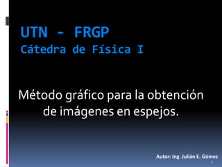 UTN - FRGP
Cátedra de Física I
Método gráfico para la obtención
de imágenes en espejos.
Autor: Ing. Julián E. Gómez
1
 