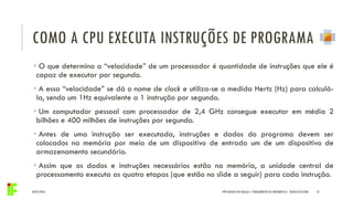 COMO A CPU EXECUTA INSTRUÇÕES DE PROGRAMA
04/05/2016 10
• O que determina a “velocidade” de um processador é quantidade de instruções que ele é
capaz de executar por segundo.
• A essa “velocidade” se dá o nome de clock e utiliza-se a medida Hertz (Hz) para calculá-
la, sendo um 1Hz equivalente a 1 instrução por segundo.
• Um computador pessoal com processador de 2,4 GHz consegue executar em média 2
bilhões e 400 milhões de instruções por segundo.
• Antes de uma instrução ser executada, instruções e dados do programa devem ser
colocados na memória por meio de um dispositivo de entrada um de um dispositivo de
armazenamento secundário.
• Assim que os dados e instruções necessários estão na memória, a unidade central de
processamento executa as quatro etapas (que estão no slide a seguir) para cada instrução.
IFPR QUEDAS DO IGUAÇU – FUNDAMENTOS DA INFORMÁTICA - DANILO GIACOBO
 