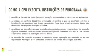 COMO A CPU EXECUTA INSTRUÇÕES DE PROGRAMA
04/05/2016 11
1. A unidade de controle busca (obtém) a instrução na memória e a coloca em um registrador.
2. A unidade de controle decodifica a instrução (determina o que ela significa) e define a
localização, na memória, dos dados necessários. Essas duas primeiras etapas juntas são
chamadas de tempo de instrução ou I-time.
3. A unidade de controle transfere os dados da memória para os registradores da unidade
lógica e aritmética. A ULA executa a instrução lógica ou aritmética. Ou seja, a ULA recebe
o controle e executa a operação real nos dados.
4. A unidade de controle armazena o resultado dessa operação na memória ou em um
registrador. As etapas 3 e 4 juntas são chamadas de tempo de execução ou E-time.
IFPR QUEDAS DO IGUAÇU – FUNDAMENTOS DA INFORMÁTICA - DANILO GIACOBO
 
