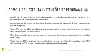 COMO A CPU EXECUTA INSTRUÇÕES DE PROGRAMA
04/05/2016 13
 A unidade de controle instrui a máquina a enviar o resultado a um dispositivo de saída ou a
um dispositivo de armazenamento secundário.
 A combinação de tempo de instrução (I-time) e tempo de execução (E-time) denomina-se
ciclo de máquina.
 Toda CPU tem um clock de sistema que produz pulsos a uma taxa fixa para sincronizar
todas as operações do computador.
 Uma única instrução de programa pode ser composta de um número substancial de instruções
de máquina.
 Cada tipo de CPU é projetado para entender m grupo específico de instruções, como ADD
(adicionar) ou MOVE (mover), denominadas conjunto de instruções.
IFPR QUEDAS DO IGUAÇU – FUNDAMENTOS DA INFORMÁTICA - DANILO GIACOBO
 