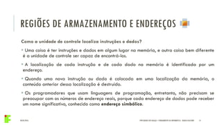 REGIÕES DE ARMAZENAMENTO E ENDEREÇOS
04/05/2016 14
Como a unidade de controle localiza instruções e dados?
 Uma coisa é ter instruções e dados em algum lugar na memória, e outra coisa bem diferente
é a unidade de controle ser capaz de encontrá-los.
 A localização de cada instrução e de cada dado na memória é identificada por um
endereço.
 Quando uma nova instrução ou dado é colocada em uma localização da memória, o
conteúdo anterior dessa localização é destruído.
 Os programadores que usam linguagens de programação, entretanto, não precisam se
preocupar com os números de endereço reais, porque cada endereço de dados pode receber
um nome significativo, conhecido como endereço simbólico.
IFPR QUEDAS DO IGUAÇU – FUNDAMENTOS DA INFORMÁTICA - DANILO GIACOBO
 