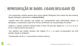 REPRESENTAÇÃO DE DADOS: LIGADO/DESLIGADO
04/05/2016 15
 Um computador conhece apenas duas coisas: ligado/desligado. Esse sistema de dois estados,
ligado/desligado, denomina-se sistema binário.
 Usando esses dois estados, que podem ser representados pela eletricidade ligada ou
desligada, o computador pode criar formas sofisticadas de representação de dados.
 Embora o sistema numérico decimal tenha a base 10 (com dez dígitos 0, 1, 2, 3, 4, 5, 6, 7,
8, 9), o sistema binário tem base 2.
 Isso significa que contém somente dois dígitos, 0 e 1, os quais correspondem aos dois
estados, ligado e desligado.
 Combinações de 0s e 1s representam números maiores.
IFPR QUEDAS DO IGUAÇU – FUNDAMENTOS DA INFORMÁTICA - DANILO GIACOBO
 