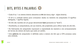 BITS, BYTES E PALAVRAS
04/05/2016 17
 Cada 0 ou 1 no sistema binário denomina-se bit (de binary digit - dígito binário).
 O bit é a unidade básica para armazenar dados na memória do computador: 0 significa
desligado, 1 significa ligado.
 Os bits são reunidos em um grupo denominado byte (pronuncia-se “baite”).
 Atualmente, os computadores, em sua maioria, são projetados para utilizar bytes de oito bits.
 Os fabricantes de computador expressam a capacidade da memória e de armazenamento
em termos do número de bytes que cada um contém.
 Uma palavra de computador é definida como o número de bits que a CPU processa como
uma unidade.
IFPR QUEDAS DO IGUAÇU – FUNDAMENTOS DA INFORMÁTICA - DANILO GIACOBO
 