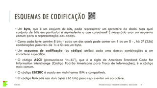 ESQUEMAS DE CODIFICAÇÃO
04/05/2016 19
 Um byte, que é um conjunto de bits, pode representar um caractere de dado. Mas qual
conjunto de bits em particular é equivalente a que caractere? É necessário usar um esquema
comum para a representação dos dados.
 Como cada byte contém 8 bits - cada um dos quais pode conter um 1 ou um 0 - , há 28 (256)
combinações possíveis de 1s e 0s em um byte.
 Um esquema de codificação (ou código) atribui cada uma dessas combinações a um
caractere específico.
 O código ASCII (pronuncia-se “as-kii”), que é a sigla de American Standard Code for
Information Interchange (Código Padrão Americano para Troca de Informações), é o código
mais comum.
 O código EBCDIC é usado em mainframes IBM e compatíveis.
 O código Unicode usa dois bytes (16 bits) para representar um caractere.
IFPR QUEDAS DO IGUAÇU – FUNDAMENTOS DA INFORMÁTICA - DANILO GIACOBO
 