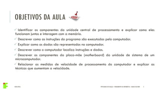 OBJETIVOS DA AULA
04/05/2016 IFPR QUEDAS DO IGUAÇU – FUNDAMENTOS DA INFORMÁTICA - DANILO GIACOBO 2
 Identificar os componentes da unidade central de processamento e explicar como eles
funcionam juntos e interagem com a memória.
 Descrever como as instruções do programa são executadas pelo computador.
 Explicar como os dados são representados no computador.
 Descrever como o computador localiza instruções e dados.
 Descrever os componentes da placa-mãe (motherboard) da unidade de sistema de um
microcomputador.
 Relacionar as medidas de velocidade de processamento do computador e explicar as
técnicas que aumentam a velocidade.
 