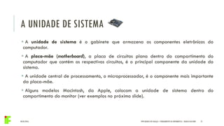 A UNIDADE DE SISTEMA
04/05/2016 21
 A unidade de sistema é o gabinete que armazena os componentes eletrônicos do
computador.
 A placa-mãe (motherboard), a placa de circuitos plana dentro do compartimento do
computador que contém os respectivos circuitos, é o principal componente da unidade do
sistema.
 A unidade central de processamento, o microprocessador, é o componente mais importante
da placa-mãe.
 Alguns modelos Macintosh, da Apple, colocam a unidade de sistema dentro do
compartimento do monitor (ver exemplos no próximo slide).
IFPR QUEDAS DO IGUAÇU – FUNDAMENTOS DA INFORMÁTICA - DANILO GIACOBO
 