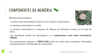 COMPONENTES DA MEMÓRIA
04/05/2016 24
Memória Semicondutora
• A maioria dos computadores modernos usa memória semicondutora.
• A memória semicondutora é volátil.
• A memória semicondutora é composta de milhares de minúsculos circuitos em um chip de
silício.
• Um importante projeto de semicondutor é o complementary metal oxide semiconductor
(CMOS).
• Em computadores pessoais a CMOS RAM pode ser usada para armazenar informações
necessárias para a inicialização do computador.
IFPR QUEDAS DO IGUAÇU – FUNDAMENTOS DA INFORMÁTICA - DANILO GIACOBO
 