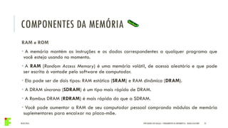 COMPONENTES DA MEMÓRIA
04/05/2016 25
RAM e ROM
• A memória mantém as instruções e os dados correspondentes a qualquer programa que
você esteja usando no momento.
• A RAM (Random Access Memory) é uma memória volátil, de acesso aleatório e que pode
ser escrita à vontade pelo software de computador.
• Ela pode ser de dois tipos: RAM estática (SRAM) e RAM dinâmica (DRAM).
• A DRAM síncrona (SDRAM) é um tipo mais rápido de DRAM.
• A Rambus DRAM (RDRAM) é mais rápida do que a SDRAM.
• Você pode aumentar a RAM de seu computador pessoal comprando módulos de memória
suplementares para encaixar na placa-mãe.
IFPR QUEDAS DO IGUAÇU – FUNDAMENTOS DA INFORMÁTICA - DANILO GIACOBO
 