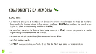 COMPONENTES DA MEMÓRIA
04/05/2016 26
RAM e ROM
• A memória em geral é montada em placas de circuito denominadas módulos de memória
lineares de via simples (single in-line memory modules - SIMMSs) ou módulos de memória de
dupla via (dual in-line memory modules - DIMMs).
• A memória somente de leitura (read only memory - ROM) contém programas e dados
registrados permanentemente de fábrica.
• A rotina de inicialização (boot) fica armazenada na ROM.
• A ROM é não-volátil.
• A PROM (programmable read-only) é um tipo de ROM que pode ser programável.
IFPR QUEDAS DO IGUAÇU – FUNDAMENTOS DA INFORMÁTICA - DANILO GIACOBO
 