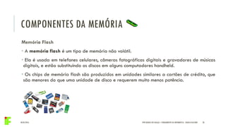 COMPONENTES DA MEMÓRIA
04/05/2016 28
Memória Flash
• A memória flash é um tipo de memória não volátil.
• Ela é usada em telefones celulares, câmeras fotográficas digitais e gravadores de músicas
digitais, e estão substituindo os discos em alguns computadores handheld.
• Os chips de memória flash são produzidos em unidades similares a cartões de crédito, que
são menores do que uma unidade de disco e requerem muito menos potência.
IFPR QUEDAS DO IGUAÇU – FUNDAMENTOS DA INFORMÁTICA - DANILO GIACOBO
 