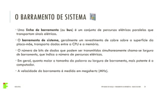 O BARRAMENTO DE SISTEMA
04/05/2016 29
• Uma linha de barramento (ou bus) é um conjunto de percursos elétricos paralelos que
transportam sinais elétricos.
• O barramento de sistema, geralmente um revestimento de cobre sobre a superfície da
placa-mãe, transporta dados entre a CPU e a memória.
• O número de bits de dados que podem ser transmitidos simultaneamente chama-se largura
de barramento, que indica o número de percursos elétricos.
• Em geral, quanto maior o tamanho da palavra ou largura de barramento, mais potente é o
computador.
• A velocidade do barramento é medida em megahertz (MHz).
IFPR QUEDAS DO IGUAÇU – FUNDAMENTOS DA INFORMÁTICA - DANILO GIACOBO
 