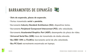 BARRAMENTOS DE EXPANSÃO
04/05/2016 30
• Slots de expansão, placas de expansão.
• Portas: transmissão serial e paralela.
• Barramento Industry Standard Architecture (ISA): dispositivos lentos.
• Barramento Peripheral Component Interconnect (PCI): alta velocidade.
• Barramento Accelerated Graphics Port (AGP): desempenho da placa de vídeo.
• Universal Serial Bus (USB): taxa de transmissão de dados elevada.
• Bus IEEE 1394 ou FireWire: barramento serial de alta velocidade.
• Bus PC Card: normalmente encontrado em laptops.
IFPR QUEDAS DO IGUAÇU – FUNDAMENTOS DA INFORMÁTICA - DANILO GIACOBO
 