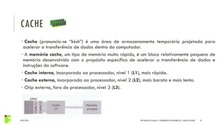 CACHE
04/05/2016 34
• Cache (pronuncia-se “késh”) é uma área de armazenamento temporário projetada para
acelerar a transferência de dados dentro do computador.
• A memória cache, um tipo de memória muito rápido, é um bloco relativamente pequeno de
memória desenvolvido com o propósito específico de acelerar a transferência de dados e
instruções do software.
• Cache interna, incorporada ao processador, nível 1 (L1), mais rápida.
• Cache externa, incorporada ao processador, nível 2 (L2), mais barata e mais lenta.
• Chip externo, fora do processador, nível 3 (L3).
IFPR QUEDAS DO IGUAÇU – FUNDAMENTOS DA INFORMÁTICA - DANILO GIACOBO
 